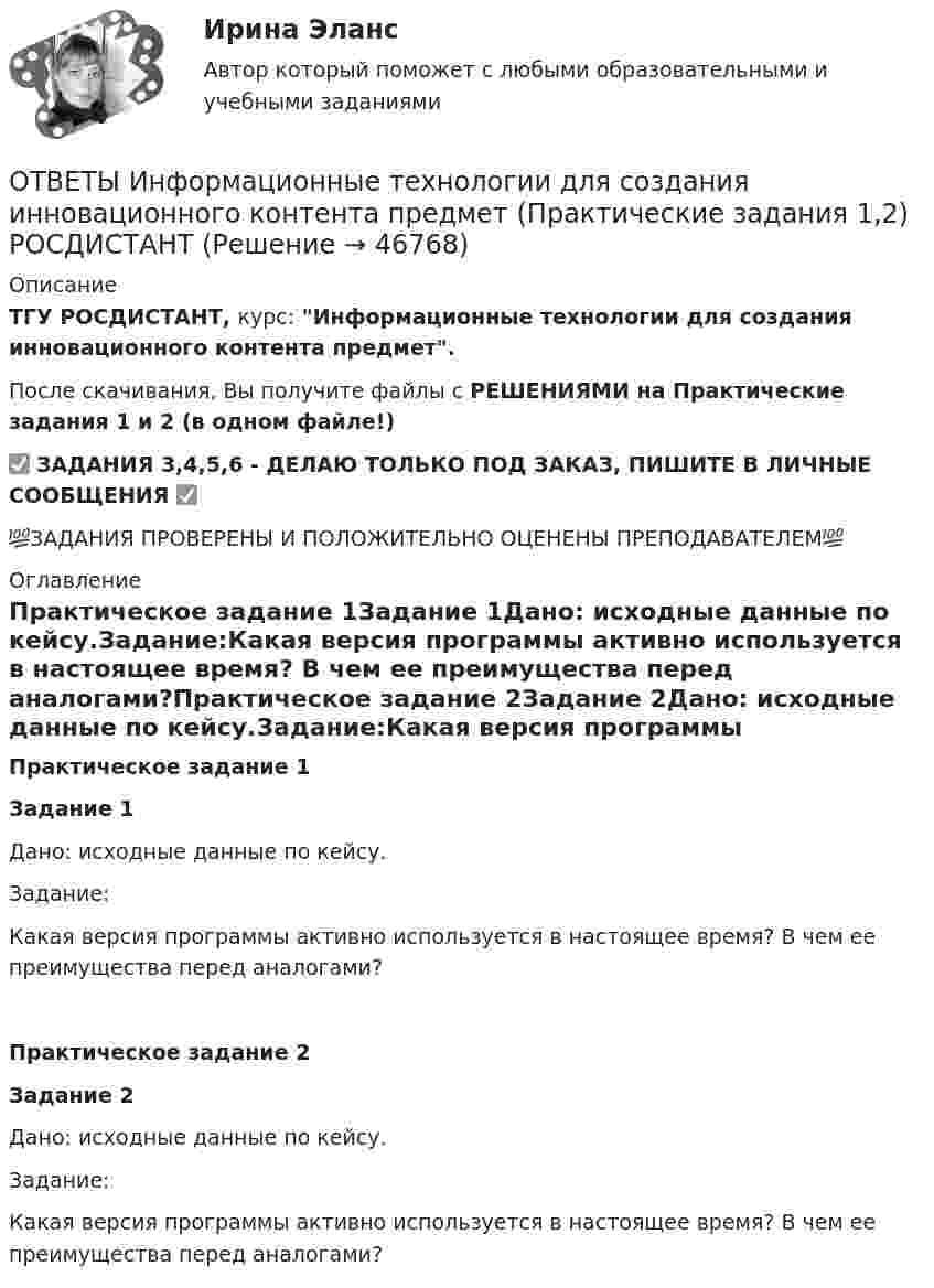     
            Описание
            ТГУ РОСДИСТАНТ, курс: Информационные технологии для создания инновационного контента предмет.После скачивания, Вы получите файлы с РЕШЕНИЯМИ на Практические задания 1 и 2 (в одном файле!)✅ ЗАДАНИЯ 3,4,5,6 - ДЕЛАЮ ТОЛЬКО ПОД ЗАКАЗ, ПИШИТЕ В ЛИЧНЫЕ СООБЩЕНИЯ ✅💯ЗАДАНИЯ ПРОВЕРЕНЫ И ПОЛОЖИТЕЛЬНО ОЦЕНЕНЫ ПРЕПОДАВАТЕЛЕМ💯 
            Оглавление
            Практическое задание 1Задание 1Дано: исходные данные по кейсу.Задание:Какая версия программы активно используется в настоящее время? В чем ее преимущества перед аналогами?Практическое задание 2Задание 2Дано: исходные данные по кейсу.Задание:Какая версия программы активно используется в настоящее время? В чем ее преимущества перед аналогами? 
            
            
            ОТВЕТЫ Информационные технологии для создания инновационного контента предмет (Итоговый тест) РОСДИСТАНТОТВЕТЫ Информационные технологии для создания инновационного контента предмет (Практические задания 1,2) РОСДИСТАНТОтветы - ИРНИТУ - Иностранный язык для заочников (2 курс)Ответы / ИРНИТУ / Методы принятия управленческих решений / Итоговый тест / Результат 77%ОТВЕТЫ Исследования рынка (Итоговый тест) РОСДИСТАНТОТВЕТЫ История древнего мира 1 (Промежуточные тесты 1-5, Итоговый) РОСДИСТАНТОТВЕТЫ История древнего мира 2 (Итоговый тест, Промежуточные 1-3) РОСДИСТАНТОТВЕТЫ Иностранный язык в сфере туризма 1 (Промежуточные тесты 1,2,3,4) РОСДИСТАНТОТВЕТЫ Иностранный язык в сфере туризма 2 (Итоговый тест, Промежуточный) РОСДИСТАНТ[ОТВЕТЫ] Иностранный язык в сфере Юриспруденции [5-8 темы] (94/100 + все ответы МФПУ Синергия/МосАП/МТИ)✍[ОТВЕТЫ] Иностранный язык в сфере юриспруденции 🄲 ( 77/100 баллов + все ответы Синергия / МоСАП / МТИ)[ОТВЕТЫ] Иностранный язык делового и профессионального общения. Магистратура. (96/100 баллов + все ответы МФПУ Синергия/МОСАП/МТИ)[ОТВЕТЫ] Информационная психология (купить все ответы МФПУ Синергия/МосАП/МТИ)ОТВЕТЫ Информационные технологии в лингвистике (часть 1/1) ММУ