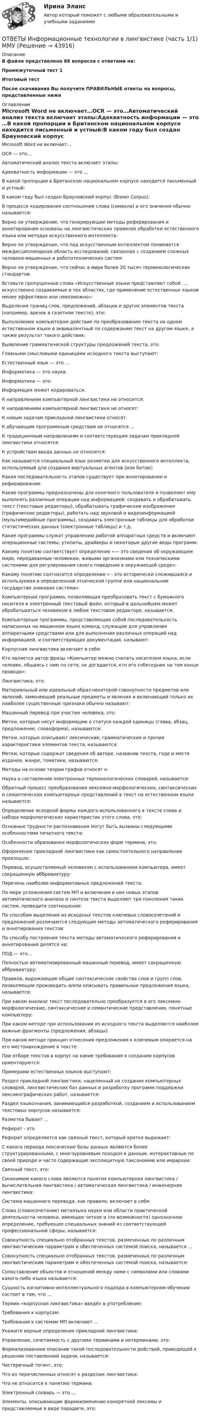     
            Описание
            В файле представлено 86 вопросов с ответами на:Промежуточный тест 1Итоговый тестПосле скачивания Вы получите ПРАВИЛЬНЫЕ ответы на вопросы, представленные ниже 
            Оглавление
            Microsoft Word не включает…OCR — это…Автоматический анализ текста включает этапы:Адекватность информации — это …В какой пропорции в Британском национальном корпусе находится письменный и устный:В каком году был создан Брауновский корпус (Brown Corpus):В процессе кодирования соотношение слова (символа) и его значения обычно называется:Верно ли утверждение, что генерирующие методы реферирования и аннотирования основаны на лингвистических правилах обработки естественного языка или методах искусственного интеллекта:Верно ли утверждение, что под искусственным интеллектом понимается междисциплинарная область исследований, связанная с созданием сложных человеко-машинных и робототехнических систем:Верно ли утверждение, что сейчас в мире более 20 тысяч терминологических стандартов:Вставьте пропущенные слова «Искусственные языки представляют собой …, искусственно создаваемые в тех областях, где применение естественных языков менее эффективно или невозможно»:Выделение границ слов, предложений, абзацев и других элементов текста (например, врезок в газетном тексте), это:Выполняемое компьютером действие по преобразованию текста на одном естественном языке в эквивалентный по содержанию текст на другом языке, а также результат такого действия:Выявление грамматической структуры предложений текста, это:Главными смысловыми единицами исходного текста выступают:Естественный язык — это …Информатика — это наука:Информатика — это:Информация может кодироваться:К направлениям компьютерной лингвистики не относится:К направлениям компьютерной лингвистики не относят:К новым задачам прикладной лингвистики относят:К обучающим программным средствам не относятся …К традиционным направлениям и соответствующим задачам прикладной лингвистики относятся:К устройствам ввода данных не относится:Как называется специальный язык разметки для искусственного интеллекта, используемый для создания виртуальных агентов (или ботов):Какая последовательность этапов существует при аннотировании и рефирировании:Какие программы предназначены для конечного пользователя и позволяют ему выполнять различные операции над информацией: создавать и обрабатывать текст (текстовые редакторы), обрабатывать графические изображения (графические редакторы), работать над звуковой и видеоинформацией (мультимедийные программы), создавать электронные таблицы для обработки статистических данных (электронные таблицы) и т.д.Какие программы служат управлению работой аппаратных средств и включают операционные системы, утилиты, драйверы и некоторые другие виды программ:Какому понятию соответствует определение «— это сведения об окружающем мире, передаваемые человеком, живыми организмами или техническими системами для регулирования своего поведения в окружающей среде»:Какому понятию соотносится определение « - это исторически сложившаяся и используемая в определенной этнической группе или национальном государстве знаковая система»:Компьютерная программа, позволяющая преобразовать текст с бумажного носителя в электронный текстовый файл, который в дальнейшем может обрабатываться человеком в любом текстовом редакторе, называется:Компьютерные программы, представляющие собой последовательность написанных на машинном языке команд, служащие для управления аппаратными средствами или для выполнения различных операций над информацией, и соответствующая документация, называют:Корпусная лингвистика включает в себя:Кто является автор фразы «Компьютер можно считать носителем языка, если человек, общаясь с ним по сети, не догадается, кто его собеседник на том конце провода»:Лингвистика, это:Материальный или идеальный образ некоторой совокупности предметов или явлений, заменяющий реальные предметы и явления и включающий только их наиболее существенные признаки обычно называют:Машинный перевод при участии человека, это:Метки, которые несут информацию о статусе каждой единицы (глава, абзац, предложение, словоформа), называются:Метки, которые описывают лексические, грамматические и прочие характеристики элементов текста, называются:Метки, которые содержат сведения об авторе, названии текста, годе и месте издания, жанре, тематике, называются:Методы на основе теории графов относят к:Наука о составлении электронных терминологических словарей, называется:Обратный процесс преобразования лексемно-морфологических, синтаксических и семантических компьютерных представлений в текст на естественном языке называется:Определение исходной формы каждого использованного в тексте слова и набора морфологических характеристик этого слова, это:Основные трудности распознавания могут быть вызваны следующими особенностями печатного текста:Особенности образования морфологических форм термина, это:Оформление прикладной лингвистики как самостоятельного направление произошло:Перевод, осуществляемый человеком с использованием компьютера, имеет сокращенную аббревиатуру:Перечень наиболее информативных предложений текста:По мере усложнения систем МП и включения в них новых этапов автоматического анализа и синтеза текста выделяют три поколения таких систем, проведите соотношение:По способам выделения из исходных текстов ключевых словосочетаний и предложений различаются следующие методы автоматического реферирования и аннотирования текстов:По способу построения текста методы автоматического реферирования и аннотирования делятся на:ПОД — это…Полностью автоматизированный машинный перевод, имеет сокращенную аббревиатуру:Правила, выражающие общие синтаксические свойства слов и групп слов, позволяющие производить и/или описывать правильные предложения языка, называется:При каком анализе текст последовательно преобразуется в его лексемно-морфологические, синтаксические и семантические представления, понятные компьютеру:При каком методе при использовании из исходного текста выделяются наиболее важные фрагменты (предложения, абзацы):При каком методе принцип отнесения предложения к ключевым опирается на его местонахождение в тексте:При отборе текстов в корпус на какие требования к созданию корпусов ориентируются:Примерами естественных языков выступают:Раздел прикладной лингвистики, нацеленный на создание компьютерных словарей, лингвистических баз данных и разработку программ поддержки лексикографических работ, называется:Раздел языкознания, занимающийся разработкой, созданием и использованием текстовых корпусов называется:Разметка бывает …Реферат - этоРеферат определяется как связный текст, который кратко выражает:С какого периода лексические базы данных являются более структурированными, с многоуровневым походом к данным, интерактивные по своей природе и часто содержащие эксплицитную таксономию или иерархии:Связный текст, это:Синонимом какого слова являются понятия компьютерная лингвистика / вычислительная лингвистика / автоматическая лингвистика / инженерная лингвистика:Система машинного перевода, как правило, включает в себя:Слово (словосочетание) метаязыка науки или области практической деятельности человека, имеющее четкое и (по возможности) однозначное определение, требующее специальных знаний из соответствующей профессиональной сферы, называется:Совокупность специально отобранных текстов, размеченных по различным лингвистическим параметрам и обеспеченных системой поиска, называется …Совокупность специально отобранных текстов, размеченных по различным лингвистическим параметрам и обеспеченных системой поиска, называется:Сопоставление объектов и отношений между ними с символами или словами какого-либо языка называется:Сущность когнитивно-интеллектуального подхода в компьютерном обучении состоит в том, что …Термин «корпусная лингвистика» введён в употребление:Требования к корпусам:Требования к системам МП включают …Укажите верные определения прикладной лингвистики:Управление, сочетаемость с другими терминами и нетерминами, это:Формализованное описание такой последовательности действий, приводящей к решению поставленной задачи, называется:Частеречный тегинг, это:Что из перечисленных относят к разделам лингвистики:Что не относится к понятию термина:Электронный словарь — это …Элементы, описывающие формоизменение конкретной лексемы и представляемые в виде парадигм, это: 
            
            
            [ОТВЕТЫ] Информационная психология (купить все ответы МФПУ Синергия/МосАП/МТИ)ОТВЕТЫ Информационные технологии в лингвистике (часть 1/1) ММУ[ОТВЕТЫ] Информационные технологии в юридической деятельности (96/100 баллов + верные ответы МФПУ Синергия/МосАП/МТИ)ОТВЕТЫ Информационные технологии для создания инновационного контента предмет (Итоговый тест) РОСДИСТАНТОТВЕТЫ Информационные технологии для создания инновационного контента предмет (Практические задания 1,2) РОСДИСТАНТОтветы - ИРНИТУ - Иностранный язык для заочников (2 курс)Ответы / ИРНИТУ / Методы принятия управленческих решений / Итоговый тест / Результат 77%✍[ОТВЕТЫ] Иностранный язык в профессиональной деятельности 🄲 ( 87/100 баллов + все ответы на тест Синергия, МоСАП)[ОТВЕТЫ] Иностранный язык в профессиональной деятельности тест Синергия 90% экзамен[ОТВЕТЫ] Иностранный язык в профессиональной деятельности тест Синергия ( Психология) 90% Отлично. Итоговый тестОТВЕТЫ Иностранный язык в сфере туризма 1 (Промежуточные тесты 1,2,3,4) РОСДИСТАНТОТВЕТЫ Иностранный язык в сфере туризма 2 (Итоговый тест, Промежуточный) РОСДИСТАНТ[ОТВЕТЫ] Иностранный язык в сфере Юриспруденции [5-8 темы] (94/100 + все ответы МФПУ Синергия/МосАП/МТИ)✍[ОТВЕТЫ] Иностранный язык в сфере юриспруденции 🄲 ( 77/100 баллов + все ответы Синергия / МоСАП / МТИ)
