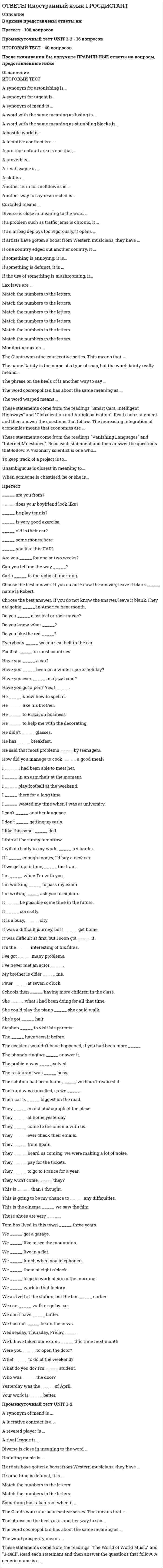      
          Описание
          В архиве представлены ответы на:Language in Use 1 - 30 вопросовLanguage in Use 2 - 30 вопросовLanguage in Use 3 - 30 вопросовListening 1 - 5 вопросовListening 2 - 5 вопросовListening 3 - 5 вопросовReading 1 - 5 вопросовReading 2 - 5 вопросовReading 3 - 5 вопросовПосле скачивания Вы получите ПРАВИЛЬНЫЕ ответы на вопросы, представленные ниже 
          Оглавление
          Language in Use 1– __________? – I’m a doctor.___ you talk to him yesterday?____ every day?_____ he want to come?Can you play _____?Choose the right word order.Choose the synonym to the word “usually”.Do you give to ________?Does your sister _______?Don’t you want to go _____?He ___ English for 5 years.He ____ drinks coffee in the morning.He ____ in 1993.He doesn’t work. He is _______ now.How often do you ___ the theatre?I ____ this book at the moment.I _____ hard to pass this exam.Maggie _____ aerobics once a week.My father goes to gym _______ a week.My parents visit me _____.Peter _____ behind the door.Sara usually ____ shopping on weekends.She ____ at her friends now.There is a ________ near our house. We go there every week.We ____ yoga 2 years ago.We _____ dinner now.We don’t ______ so.What _____ you _____?Who ____ a cat?Who _____ famous in 1995?Language in Use 2_____ Linda doing her homework when you phoned?Before getting married people usually ________.Children ____ reading books all evening.Good bye, ______!Harry ___ in a line when they met.Harry fell ____ love with her immediately.Have you _____ what to do?He finished school ___ 1995.He goes running _____ a week.He returned ________.I ____ dinner when the phone rang.I ____ flying back home when she called.I _____ an interview last Saturday.It was ____ all weekends.Linda _____ for a bus when she saw her boss.Maggie _____ the test for 3 hours.Maggie _____ when I came.Mary _______ the bird.She was ____ dinner and reading at the same time.She was born 80 years ____.She was cleaning the house when I ________.The teacher ______ to my parents for an hour.They _____ with each other and got married.They ______ a year ago.What ____ you doing yesterday from 5 to 7 o’clock?What ____ you talking about?When did you ____ house?Why ____ she __________?Will you go to the sea this year?Willie ____ to Germany last week.Language in Use 3___ you ___ to return?___ you have to take this exam?____ for promotion are extremely important for him.Are your colleagues ______?Could you please fill ____ an application form?Do you get an unemployment _____?Don’t put this ____ here!He ____ to give up smoking.He agreed to ___ me at the office.He is a boss, so he has ____ of responsibility. &amp;He plays the ____.He works as a ______.How much does he _____?I _____ tell him what happened.I have my ____ office now and I like it.I need to buy a tube of red _____.I’m afraid I’ve got a _______.If you study hard you _____ this exam.If you want to get this job you need to write a _____.It was a terrible ___ interview.It’s really delicious. ___ you want to taste?Mary wants to ____ her English.My dad has a big ___ of smoking pipes.She ___ to get a degree to work there.She ____ every day.She can’t help you. She ______ dinner.Teachers have to ____ calm.Vegetarians don’t eatWe need to _____ more information.We need to buy a bottle of _____ liquid.Listening 1According to the survey an average travel time to work for an American isCommuters who use public transport areCommuting can causeCommuting gives individualsDriving alone can make youListening 2He imported this formula toHenri Nestlé saved his neighbors’ baby by mixing milk, wheat flower andHow many people did Nestlé employ?Nestlé opened its first factory inThe story begun inListening 3The first thing to stay motivated while job-hunting is toThe second thing you should do is toWhat else can you do to stay motivated while job-hunting?What is a brag file?Why is it important to have a plan?Reading 1Regular physical exercise will help youWhat else will help you to relax?What is the first thing you should do after coming home?Why do you need a splash of cold water?Why should you avoid fast and loud genres of music after work?Reading 2A lot of conversation is aboutIf you are shy to talk to other people you shouldIf you're nervous about talking to new people ask for a help of yourWhy should you write down all the things you want to say to other people?Why shouldn’t you whisper when talking?Reading 3A great team player alwaysA great team player is alwaysGood team playersGood team playersTo become a great team player, you have to 
            
            
            ОТВЕТЫ Иностранный язык 4 РОСДИСТАНТОтветы Инструментальные методы диагностики психических состояний МИПОтветы Инструментальные средства информационных систем (тесты Синергия)Ответы Интегративный и мультимодальный подходы в психотерапии МИПОТВЕТЫ Интеграция информационных систем РОСДИСТАНТОтветы Интеллектуальные системы и технологии.тест СинергияОтветы Информационные процессы и системы 90 баллов (Тест Синергия)Ответы Дифференциальная психология МИПОтветы Документационное обеспечение управления СИНЕРГИЯ [МОИ МФПУ] - База ответовОТВЕТЫ Железобетонные и каменные конструкции 1 РОСДИСТАНТОТВЕТЫ Железобетонные и каменные конструкции 2 РОСДИСТАНТОтветы Зоопсихология и сравнительная психология МИПОТВЕТЫ Инженерная графика РОСДИСТАНТОтветы Иностранный (Английский) язык в Юриспруденции Синергия📝Тесты 2021