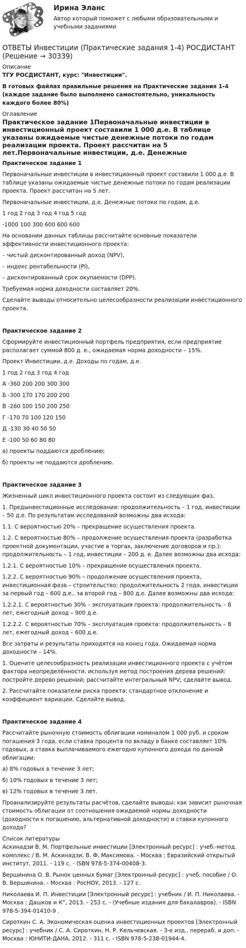     
          Описание
          ТГУ РОСДИСТАНТ, курс: Инвестиции.В готовых файлах правильные решения на Практические задания 1-4 (каждое задание было выполнено самостоятельно, уникальность каждого более 80%) 
          Оглавление
          Практическое задание 1Первоначальные инвестиции в инвестиционный проект составили 1 000 д.е. В таблице указаны ожидаемые чистые денежные потоки по годам реализации проекта. Проект рассчитан на 5 лет.Первоначальные инвестиции, д.е. Денежные потоки по годам, д.е.1 год 2 год 3 год 4 год 5 год-1000 100 300 600 600 600На основании данных таблицы рассчитайте основные показатели эффективности инвестиционного проекта:– чистый дисконтированный доход (NPV),– индекс рентабельности (PI),– дисконтированный срок окупаемости (DPP).Требуемая норма доходности составляет 20%.Сделайте выводы относительно целесообразности реализации инвестиционного проекта.Практическое задание 2Сформируйте инвестиционный портфель предприятия, если предприятие располагает суммой 800 д. е., ожидаемая норма доходности – 15%.Проект Инвестиции, д.е. Доходы по годам, д.е.1 год 2 год 3 год 4 годА -360 200 200 300 300Б -300 170 170 200 200В -260 100 150 200 250Г -170 70 100 120 150Д -130 30 40 50 50Е -100 50 60 80 80а) проекты поддаются дроблению;б) проекты не поддаются дроблению.Практическое задание 3Жизненный цикл инвестиционного проекта состоит из следующих фаз.1. Предынвестиционные исследования: продолжительность – 1 год, инвестиции – 50 д.е. По результатам исследований возможны два исхода:1.1. С вероятностью 20% – прекращение осуществления проекта.1.2. С вероятностью 80% – продолжение осуществления проекта (разработка проектной документации, участие в торгах, заключение договоров и пр.): продолжительность – 1 год, инвестиции – 200 д. е. Далее возможны два исхода:1.2.1. С вероятностью 10% – прекращение осуществления проекта.1.2.2. С вероятностью 90% – продолжение осуществления проекта, инвестиционная фаза – строительство: продолжительность 2 года, инвестиции за первый год – 600 д.е., за второй год – 800 д.е. Далее возможны два исхода:1.2.2.1. С вероятностью 30% – эксплуатация проекта: продолжительность – 8 лет, ежегодный доход – 900 д.е.1.2.2.2. С вероятностью 70% – эксплуатация проекта: продолжительность – 8 лет, ежегодный доход – 600 д.е.Все затраты и результаты приходятся на конец года. Ожидаемая норма доходности – 14%.1. Оцените целесообразность реализации инвестиционного проекта с учётом фактора неопределённости, используя метод построения дерева решений: постройте дерево решений; рассчитайте интегральный NPV; сделайте вывод.2. Рассчитайте показатели риска проекта: стандартное отклонение и коэффициент вариации. Сделайте вывод.Практическое задание 4Рассчитайте рыночную стоимость облигации номиналом 1 000 руб. и сроком погашения 3 года, если ставка процента по вкладу в банке составляет 10% годовых, а ставка выплачиваемого ежегодно купонного дохода по данной облигации:а) 8% годовых в течение 3 лет;б) 10% годовых в течение 3 лет;в) 12% годовых в течение 3 лет.Проанализируйте результаты расчётов, сделайте выводы: как зависит рыночная стоимость облигации от соотношения ожидаемой нормы доходности (доходности к погашению, альтернативной доходности) и ставки купонного дохода? 
          Список литературы
          Аскинадзи В. М. Портфельные инвестиции [Электронный ресурс] : учеб.-метод. комплекс / В. М. Аскинадзи, В. Ф. Максимова. - Москва : Евразийский открытый институт, 2011. - 119 с. - ISBN 978-5-374-00408-3.Вершинина О. В. Рынок ценных бумаг [Электронный ресурс] : учеб. пособие / О. В. Вершинина. - Москва : РосНОУ, 2013. - 127 с.Николаева И. П. Инвестиции [Электронный ресурс] : учебник / И. П. Николаева. - Москва : Дашков и К°, 2013. - 253 с. - (Учебные издания для бакалавров). - ISBN 978-5-394-01410-9 .Сироткин С. А. Экономическая оценка инвестиционных проектов [Электронный ресурс] : учебник / С. А. Сироткин, Н. Р. Кельчевская. - 3-е изд., перераб. и доп. - Москва : ЮНИТИ-ДАНА, 2012. - 311 с. - ISBN 978-5-238-01944-4.
            
            
            [ОТВЕТЫ] Защита прав потребителей.фю_БАК (93/100 баллов + все ответы МФПУ Синергия/МОсаП)ОТВЕТЫ Инвестиции (Практические задания 1-4) РОСДИСТАНТОТВЕТЫ Инвестиции (Промежуточные тесты 1-14) РОСДИСТАНТ📜[ОТВЕТЫ] Индивидуальные траектории профессионального развития 🄲 ( 75/100 баллов + все ответы Синергия / МоСАП / МТИ)Ответы. Инновационный менеджмент. Синергия ОТВЕТЫ Иностранный язык 2 (Итоговый тест; 60 / 60) РОСДИСТАНТОТВЕТЫ Иностранный язык 3 (Language in Use, Listening, Reading) РОСДИСТАНТ[ОТВЕТЫ] Договорное право.фю_БАК(1/2) (90/100 баллов + все ответы МФПУ Синергия/МОСАП)ОТВЕТЫ Документирование управленческой деятельности (часть 1/1) ММУ[ОТВЕТЫ] Железобетонные и каменные конструкции (тест с ответами МОИ/ МТИ /Синергия)ОТВЕТЫ Задания 1-3 АДМИНИСТРАТИВНАЯ ОТВЕТСТВЕННОСТЬ, РОСДИСТАНТ, ТГУОТВЕТЫ Задания 1-6, СУДЕБНАЯ ПСИХИАТРИЯ, РОСДИСТАНТ, ТГУОтветы Задачи ГОС экзамен по Уголовному праву Юриспруденция. СИНЕРГИЯ[ОТВЕТЫ] Закупки и контроль затрат в гостиничном бизнесе (96/100 баллов + все верные ответы МФПУ Синергия/МосАП)