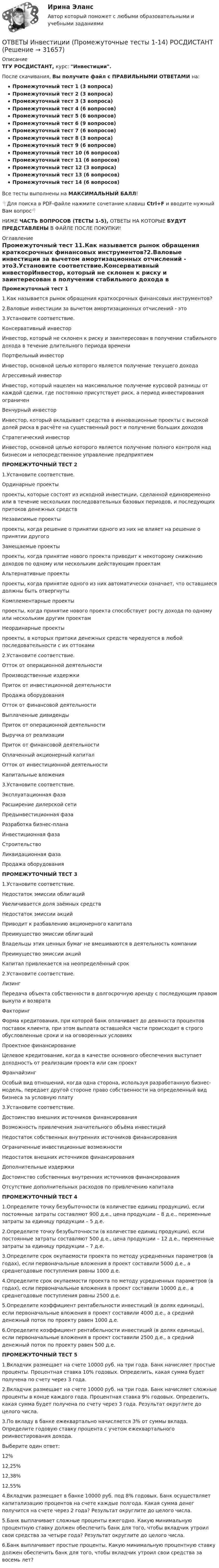     
          Описание
          ТГУ РОСДИСТАНТ, курс: Инвестиции.После скачивания, Вы получите файл с ПРАВИЛЬНЫМИ ОТВЕТАМИ на:Промежуточный тест 1 (3 вопроса)Промежуточный тест 2 (3 вопроса)Промежуточный тест 3 (3 вопроса)Промежуточный тест 4 (6 вопросов)Промежуточный тест 5 (6 вопросов)Промежуточный тест 6 (9 вопросов)Промежуточный тест 7 (6 вопросов)Промежуточный тест 8 (3 вопроса)Промежуточный тест 9 (6 вопросов)Промежуточный тест 10 (6 вопросов)Промежуточный тест 11 (6 вопросов)Промежуточный тест 12 (3 вопроса)Промежуточный тест 13 (6 вопросов)Промежуточный тест 14 (6 вопросов)Все тесты выполнены на МАКСИМАЛЬНЫЙ БАЛЛ!👇Для поиска в PDF-файле нажмите сочетание клавиш Ctrl+F и вводите нужный Вам вопрос👇НИЖЕ ЧАСТЬ ВОПРОСОВ (ТЕСТЫ 1-5), ОТВЕТЫ НА КОТОРЫЕ БУДУТ ПРЕДСТАВЛЕНЫ В ФАЙЛЕ ПОСЛЕ ПОКУПКИ! 
          Оглавление
           Промежуточный тест 11.Как называется рынок обращения краткосрочных финансовых инструментов?2.Валовые инвестиции за вычетом амортизационных отчислений - это3.Установите соответствие.Консервативный инвесторИнвестор, который не склонен к риску и заинтересован в получении стабильного дохода в течение длительного периода времениПортфельный инвестор Инвестор, основной целью которого является получение текущего доходаАгрессивный инвесторИнвестор, который нацелен на максимальное получение курсовой разницы от каждой сделки, где постоянно присутствует риск, а период инвестирования ограниченВенчурный инвестор Инвестор, который вкладывает средства в инновационные проекты с высокой долей риска в расчёте на существенный рост и получение больших доходовСтратегический инвесторИнвестор, основной целью которого является получение полного контроля над бизнесом и непосредственное управление предприятием ПРОМЕЖУТОЧНЫЙ ТЕСТ 21.Установите соответствие.Ординарные проектыпроекты, которые состоят из исходной инвестиции, сделанной единовременно или в течение нескольких последовательных базовых периодов, и последующих притоков денежных средствНезависимые проектыпроекты, когда решение о принятии одного из них не влияет на решение о принятии другогоЗамещаемые проектыпроекты, когда принятие нового проекта приводит к некоторому снижению доходов по одному или нескольким действующим проектамАльтернативные проектыпроекты, когда принятие одного из них автоматически означает, что оставшиеся должны быть отвергнутыКомплементарные проектыпроекты, когда принятие нового проекта способствует росту дохода по одному или нескольким другим проектамНеординарные проектыпроекты, в которых притоки денежных средств чередуются в любой последовательности с их оттоками2.Установите соответствие.Отток от операционной деятельностиПроизводственные издержки Приток от инвестиционной деятельностиПродажа оборудования Отток от финансовой деятельностиВыплаченные дивидендыПриток от операционной деятельностиВыручка от реализации Приток от финансовой деятельностиОплаченный акционерный капиталОтток от инвестиционной деятельностиКапитальные вложения3.Установите соответствие.Эксплуатационная фазаРасширение дилерской сетиПредынвестиционная фазаРазработка бизнес-планаИнвестиционная фазаСтроительствоЛиквидационная фазаПродажа оборудования ПРОМЕЖУТОЧНЫЙ ТЕСТ 31.Установите соответствие.Недостаток эмиссии облигацийУвеличивается доля заёмных средствНедостаток эмиссии акцийПриводит к разбавлению акционерного капиталаПреимущество эмиссии облигацийВладельцы этих ценных бумаг не вмешиваются в деятельность компанииПреимущество эмиссии акцийКапитал привлекается на неопределённый срок2.Установите соответствие.ЛизингПередача объекта собственности в долгосрочную аренду с последующим правом выкупа и возвратаФакторингФорма кредитования, при которой банк оплачивает до девяноста процентов поставок клиента, при этом выплата оставшейся части происходит в строго обусловленные сроки и на оговоренных условияхПроектное финансированиеЦелевое кредитование, когда в качестве основного обеспечения выступает доходность от реализации проекта или сам проектФранчайзингОсобый вид отношений, когда одна сторона, используя разработанную бизнес-модель, передает другой стороне право собственности на определенный вид бизнеса за условную плату3.Установите соответствие.Достоинство внешних источников финансированияВозможность привлечения значительного объёма инвестицийНедостаток собственных внутренних источников финансированияОграниченные инвестиционные возможностиНедостаток внешних источников финансированияДополнительные издержкиДостоинство собственных внутренних источников финансированияОтсутствие дополнительных расходов по привлечению капитала ПРОМЕЖУТОЧНЫЙ ТЕСТ 41.Определите точку безубыточности (в количестве единиц продукции), если постоянные затраты составляют 900 д.е., цена продукции – 8 д.е., переменные затраты за единицу продукции – 5 д.е.2.Определите точку безубыточности (в количестве единиц продукции), если постоянные затраты составляют 500 д.е., цена продукции – 12 д.е., переменные затраты за единицу продукции – 7 д.е.3.Определите срок окупаемости проекта по методу усредненных параметров (в годах), если первоначальные вложения в проект составили 5000 д.е., а среднегодовые поступления равны 1000 д.е.4.Определите срок окупаемости проекта по методу усредненных параметров (в годах), если первоначальные вложения в проект составили 10000 д.е., а среднегодовые поступления равны 2500 д.е.5.Определите коэффициент рентабельности инвестиций (в долях единицы), если первоначальные вложения в проект составили 4000 д.е., а средний денежный поток по проекту равен 1000 д.е.6.Определите коэффициент рентабельности инвестиций (в долях единицы), если первоначальные вложения в проект составили 2500 д.е., а средний денежный поток по проекту равен 500 д.е. ПРОМЕЖУТОЧНЫЙ ТЕСТ 51.Вкладчик размещает на счете 10000 руб. на три года. Банк начисляет простые проценты. Процентная ставка 10% годовых. Определить, какая сумма будет получена по счету через 3 года.2.Вкладчик размещает на счете 10000 руб. на три года. Банк начисляет сложные проценты в конце каждого года. Процентная ставка 9% годовых. Определить, какая сумма будет получена по счету через 3 года. Результат округлите до целого числа.3.По вкладу в банке ежеквартально начисляется 3% от суммы вклада. Определите годовую ставку процента с учетом ежеквартального реинвестирования дохода.Выберите один ответ:12%12,25%12,38%12,55%4.Вкладчик размещает в банке 10000 руб. под 8% годовых. Банк осуществляет капитализацию процентов на счете каждые полгода. Какая сумма денег получится на счете через 2 года? Результат округлите до целого числа.5.Банк выплачивает сложные проценты ежегодно. Какую минимальную процентную ставку должен обеспечить банк для того, чтобы вкладчик утроил свои средства за четыре года? Результат округлите до целого числа.6.Банк выплачивает простые проценты. Какую минимальную процентную ставку должен обеспечить банк для того, чтобы вкладчик утроил свои средства за восемь лет? 
            
            
            ОТВЕТЫ Инвестиции (Практические задания 1-4) РОСДИСТАНТОТВЕТЫ Инвестиции (Промежуточные тесты 1-14) РОСДИСТАНТ📜[ОТВЕТЫ] Индивидуальные траектории профессионального развития 🄲 ( 75/100 баллов + все ответы Синергия / МоСАП / МТИ)Ответы. Инновационный менеджмент. Синергия ОТВЕТЫ Иностранный язык 2 (Итоговый тест; 60 / 60) РОСДИСТАНТОТВЕТЫ Иностранный язык 3 (Language in Use, Listening, Reading) РОСДИСТАНТОТВЕТЫ Иностранный язык 3 РОСДИСТАНТОТВЕТЫ Документирование управленческой деятельности (часть 1/1) ММУ[ОТВЕТЫ] Железобетонные и каменные конструкции (тест с ответами МОИ/ МТИ /Синергия)ОТВЕТЫ Задания 1-3 АДМИНИСТРАТИВНАЯ ОТВЕТСТВЕННОСТЬ, РОСДИСТАНТ, ТГУОТВЕТЫ Задания 1-6, СУДЕБНАЯ ПСИХИАТРИЯ, РОСДИСТАНТ, ТГУОтветы Задачи ГОС экзамен по Уголовному праву Юриспруденция. СИНЕРГИЯ[ОТВЕТЫ] Закупки и контроль затрат в гостиничном бизнесе (96/100 баллов + все верные ответы МФПУ Синергия/МосАП)[ОТВЕТЫ] Защита авторских и смежных прав в сети Интернет.фю_БАК (100/100 баллов + все ответы МФПУ Синергия/МОсаП)