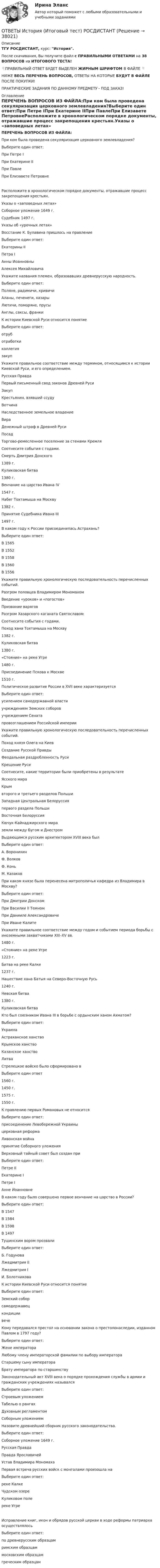     
          Описание
          ТГУ РОСДИСТАНТ, курс: История.После скачивания, Вы получите файл с ПРАВИЛЬНЫМИ ОТВЕТАМИ на 38 ВОПРОСОВ из ИТОГОВОГО ТЕСТА!👇ПРАВИЛЬНЫЙ ОТВЕТ БУДЕТ ВЫДЕЛЕН ЖИРНЫМ ШРИФТОМ В ФАЙЛЕ 👇НИЖЕ ВЕСЬ ПЕРЕЧЕНЬ ВОПРОСОВ, ОТВЕТЫ НА КОТОРЫЕ БУДУТ В ФАЙЛЕ ПОСЛЕ ПОКУПКИ!ПРАКТИЧЕСКИЕ ЗАДАНИЯ ПО ДАННОМУ ПРЕДМЕТУ - ПОД ЗАКАЗ! 
          Оглавление
          ПЕРЕЧЕНЬ ВОПРОСОВ ИЗ ФАЙЛА:При ком была проведена секуляризация церковного землевладения?Выберите один ответ:При Петре IПри Екатерине IIПри ПавлеПри Елизавете ПетровнеРасположите в хронологическом порядке документы, отражавшие процесс закрепощения крестьян.Указы о «заповедных летах» Соборное уложение 1649 г. Судебник 1497 г. Указы об «урочных летах»  Восстание К. Булавина пришлось на правлениеВыберите один ответ:Екатерины IIПетра IАнны ИоанновныАлексея Михайловича Укажите названия племен, образовавших древнерусскую народность.Выберите один ответ:Поляне, радимичи, кривичиАланы, печенеги, хазарыЛютичи, поморяне, прусыАнглы, саксы, франки К истории Киевской Руси относится понятиеВыберите один ответ:отруботработкиколлегиязакуп Укажите правильное соответствие между термином, относящимся к истории Киевской Руси, и его определением.Русская ПравдаПервый письменный свод законов Древней РусиЗакупКрестьянин, взявший ссудуВотчинаНаследственное земельное владениеВираДенежный штраф в Древней РусиПосадТоргово-ремесленное поселение за стенами Кремля Соотнесите события с годами.Смерть Дмитрия Донского1389 г.Куликовская битва1380 г.Венчание на царство Ивана IV1547 г.Набег Тохтамыша на Москву1382 г.Принятие Судебника Ивана III1497 г. В каком году к России присоединилась Астрахань?Выберите один ответ:В 1565В 1552В 1558В 1560В 1556 Укажите правильную хронологическую последовательность перечисленных событий.Разгром половцев Владимиром Мономахом Введение «уроков» и «погостов»Призвание варягов Разгром Хазарского каганата Святославом  Соотнесите события с годами.Поход хана Тохтамыша на Москву1382 г.Куликовская битва1380 г.«Стояние» на реке Угре1480 г.Присоединение Пскова к Москве1510 г. Политическое развитие России в XVII веке характеризуетсяВыберите один ответ:усилением самодержавной властиучреждением Земских соборовучреждением Сенатапровозглашением Российской империи Укажите правильную хронологическую последовательность перечисленных событий.Поход князя Олега на Киев Создание Русской ПравдыФеодальная раздробленность Руси Крещение Руси  Соотнесите, какие территории были приобретены в результатеЯсского мираКрымвторого и третьего разделов ПольшиЗападная Центральная Белоруссия первого раздела ПольшиВосточная БелоруссияКючук-Кайнаджирского мираземли между Бугом и Днестром Выдающимся русским архитектором XVIII века былВыберите один ответ:А. ВоронихинФ. ВолковФ. КоньМ. Казаков При каком князе была перенесена митрополичья кафедра из Владимира в Москву?Выберите один ответ:При Дмитрии ДонскомПри Василии II ТемномПри Данииле АлександровичеПри Иване Калите Укажите правильное соответствие между годом и событием периода борьбы с иноземными захватчиками XIII–XV вв.1480 г. «Стояние» на реке Угре1223 г.Битва на реке Калке1237 г.Нашествие хана Батыя на Северо-Восточную Русь1240 г.Невская битва1380 г.Куликовская битва Кто был союзником Ивана III в борьбе с ордынским ханом Ахматом?Выберите один ответ:УкраинаАстраханское ханствоКрымское ханствоКазанское ханствоЛитва Стрелецкое войско было сформировано вВыберите один ответ1560 г.1450 г.1575 г.1550 г. К правлению первых Романовых не относитсяВыберите один ответ:присоединение Левобережной Украиныцерковная реформаЛивонская войнапринятие Соборного уложения Верховный тайный совет был создан приВыберите один ответ:Петре IIЕкатерине IПетре IАнне Иоанновне В каком году было совершено первое венчание на царство в России?Выберите один ответ:В 1547В 1584В 1598В 1497 Тушинским вором прозвалиВыберите один ответ:Б. ГодуноваЛжедмитрия IIЛжедмитрия IИ. Болотникова К истории Киевской Руси относится понятиеВыберите один ответ:Земский соборсамодержавецкондициивече Кому передавался престол на основании закона о престолонаследии, изданном Павлом в 1797 году?Выберите один ответ:Жене императораЛюбому члену императорской фамилии по выбору императораСтаршему сыну императораБрату императора по старшинству Законодательный акт XVIII века о порядке прохождения службы в армии и гражданских учреждениях называлсяВыберите один ответ:Строевым уложениемТабелью о рангахДуховным регламентомСоборным уложением Назовите древнейший сборник русского законодательства.Выберите один ответ:Соборное уложение 1649 г.Русская ПравдаПравда ЯрославичейУстав Владимира Мономаха Первая встреча русских войск с монголами произошла наВыберите один ответ:реке КалкеЧудском озереКуликовом полереке УгреИсправление книг, икон и обрядов русской церкви в ходе реформы патриарха осуществлялосьВыберите один ответ:по древнерусским образцамримским образцаммосковским образцамгреческим образцам 
            
            
            ОТВЕТЫ История (Итоговый, Промежуточные тесты) РОСДИСТАНТ ОТВЕТЫ История (Итоговый тест) РОСДИСТАНТОТВЕТЫ История локальных войн и вооруженных конфликтов на постсоветском пространстве РОСДИСТАНТОТВЕТЫ История науки и образования (Практические задания 1,2) РОСДИСТАНТОТВЕТЫ История (Практическое задание 1, вариант 3) РОСДИСТАНТОТВЕТЫ История (Практическое задание 2, вариант 3) РОСДИСТАНТОТВЕТЫ История России (до ХХ века) 1 РОСДИСТАНТОТВЕТЫ Информационные технологии для создания инновационного контента предмет (Практические задания 1,2) РОСДИСТАНТОтветы - ИРНИТУ - Иностранный язык для заочников (2 курс)Ответы / ИРНИТУ / Методы принятия управленческих решений / Итоговый тест / Результат 77%ОТВЕТЫ Исследования рынка (Итоговый тест) РОСДИСТАНТОТВЕТЫ История древнего мира 1 (Промежуточные тесты 1-5, Итоговый) РОСДИСТАНТОТВЕТЫ История древнего мира 2 (Итоговый тест, Промежуточные 1-3) РОСДИСТАНТ📚[ОТВЕТЫ] История искусств (96 из 100 баллов + все ответы Синергия/МосАП)