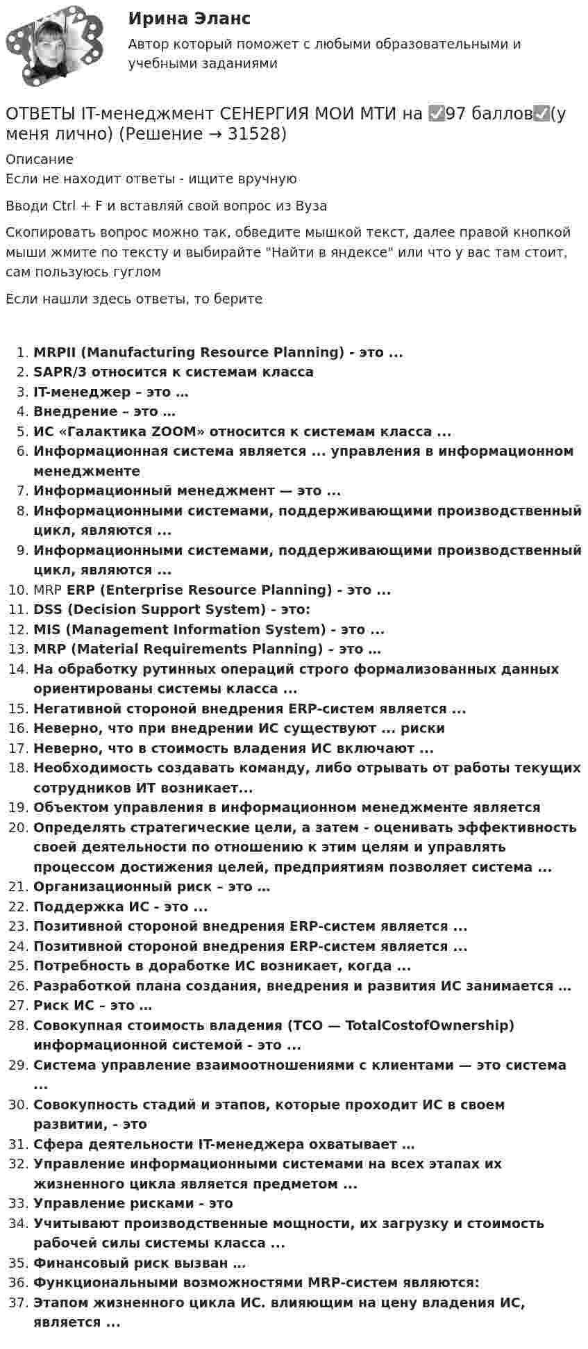     
          Описание
          Если не находит ответы - ищите вручнуюВводи Ctrl + F и вставляй свой вопрос из ВузаСкопировать вопрос можно так, обведите мышкой текст, далее правой кнопкой мыши жмите по тексту и выбирайте Найти в яндексе или что у вас там стоит, сам пользуюсь гугломЕсли нашли здесь ответы, то беритеMRPII (Manufacturing Resource Planning) - это ...SAPR/3 относится к системам классаIT-менеджер – это …Внедрение – это …ИС «Галактика ZOOM» относится к системам класса ...Информационная система является ... управления в информационном менеджментеИнформационный менеджмент — это ...Информационными системами, поддерживающими производственный цикл, являются ...Информационными системами, поддерживающими производственный цикл, являются ...MRP ERP (Enterprise Resource Planning) - это ...DSS (Decision Support System) - это:MIS (Management Information System) - это ...MRP (Material Requirements Planning) – это …На обработку рутинных операций строго формализованных данных ориентированы системы класса ...Негативной стороной внедрения ERP-систем является ...Неверно, что при внедрении ИС существуют ... рискиНеверно, что в стоимость владения ИС включают ...Необходимость создавать команду, либо отрывать от работы текущих сотрудников ИТ возникает...Объектом управления в информационном менеджменте являетсяОпределять стратегические цели, а затем - оценивать эффективность своей деятельности по отношению к этим целям и управлять процессом достижения целей, предприятиям позволяет система ...Организационный риск – это …Поддержка ИС - это ...Позитивной стороной внедрения ERP-систем является ...Позитивной стороной внедрения ERP-систем является ...Потребность в доработке ИС возникает, когда ...Разработкой плана создания, внедрения и развития ИС занимается …Риск ИС – это …Совокупная стоимость владения (ТСО — TotalCostofOwnership) информационной системой - это ...Система управление взаимоотношениями с клиентами — это система ...Совокупность стадий и этапов, которые проходит ИС в своем развитии, - этоСфера деятельности IT-менеджера охватывает …Управление информационными системами на всех этапах их жизненного цикла является предметом ...Управление рисками - этоУчитывают производственные мощности, их загрузку и стоимость рабочей силы системы класса ...Финансовый риск вызван …Функциональными возможностями MRP-систем являются:Этапом жизненного цикла ИС. влияющим на цену владения ИС, является ...  
            
            
            ОТВЕТЫ General English м1 2022 (Placement test) РОСДИСТАНТОТВЕТЫ IT-менеджмент СЕНЕРГИЯ МОИ МТИ на ✅97 баллов✅(у меня лично) [ОТВЕТЫ] MIСE-менеджмент в гостиничном бизнесе.фг_БАК (93/100 баллов + верные ответы МФПУ Синергия/МосАП)ОТВЕТЫ Performance-менеджмент 1 (Итоговый тест, Промежуточный тест 5,7,8) РОСДИСТАНТОТВЕТЫ Performance-менеджмент 1 (Промежуточные тесты 1-5, Итоговый тест) РОСДИСТАНТ[ОТВЕТЫ] SERM и PR (95/100 + верные ответы МФПУ Синергия/МосАП/МТИ)ОТВЕТЫ Writing module 1 (Эссе) РОСДИСТАНТ📚[ОТВЕТЫ] 🄲 Управление поведением потребителей (88/100 баллов + все ответы Синергия/МосАП/МТИ)📚[ОТВЕТЫ] 🄲 Управление человеческими ресурсами (88/100 баллов + все ответы Синергия / МоСАП)📚[ОТВЕТЫ] 🄲 Учет кредитных операций банка (70/100 баллов + все ответы МФПУ Синергия/МосАП/МТИ)📚[ОТВЕТЫ] 🄲 Цветоведение и колористика (76/100 баллов + все ответы МФПУ Синергия/МосАП/МТИ)📚[ОТВЕТЫ] 🄲 Цифровая иллюстрация (100/100 баллов + все ответы Синергия/МосАП/МТИ)🔥 [ОТВЕТЫ] 🄲 Ювенальная юстиция и проблемы защиты прав несовершеннолетних (86/100 баллов + все ответы МФПУ Синергия/МосАП/МТИ)ОТВЕТЫ General English б1 2022 (Placement test) РОСДИСТАНТ
