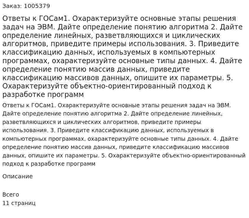 Ответы к ГОСам1.	Охарактеризуйте основные этапы решения задач на ЭВМ. Дайте определение понятию алгоритма  2.	Дайте определение линейных, разветвляющихся и циклических алгоритмов, приведите примеры использования.  3.	Приведите классификацию данных, используемых в компьютерных программах, охарактеризуйте основные типы данных.  4.	Дайте определение понятию массив данных, приведите классификацию массивов данных, опишите их параметры.  5.	Охарактеризуйте объектно-ориентированный подход к разработке программ  