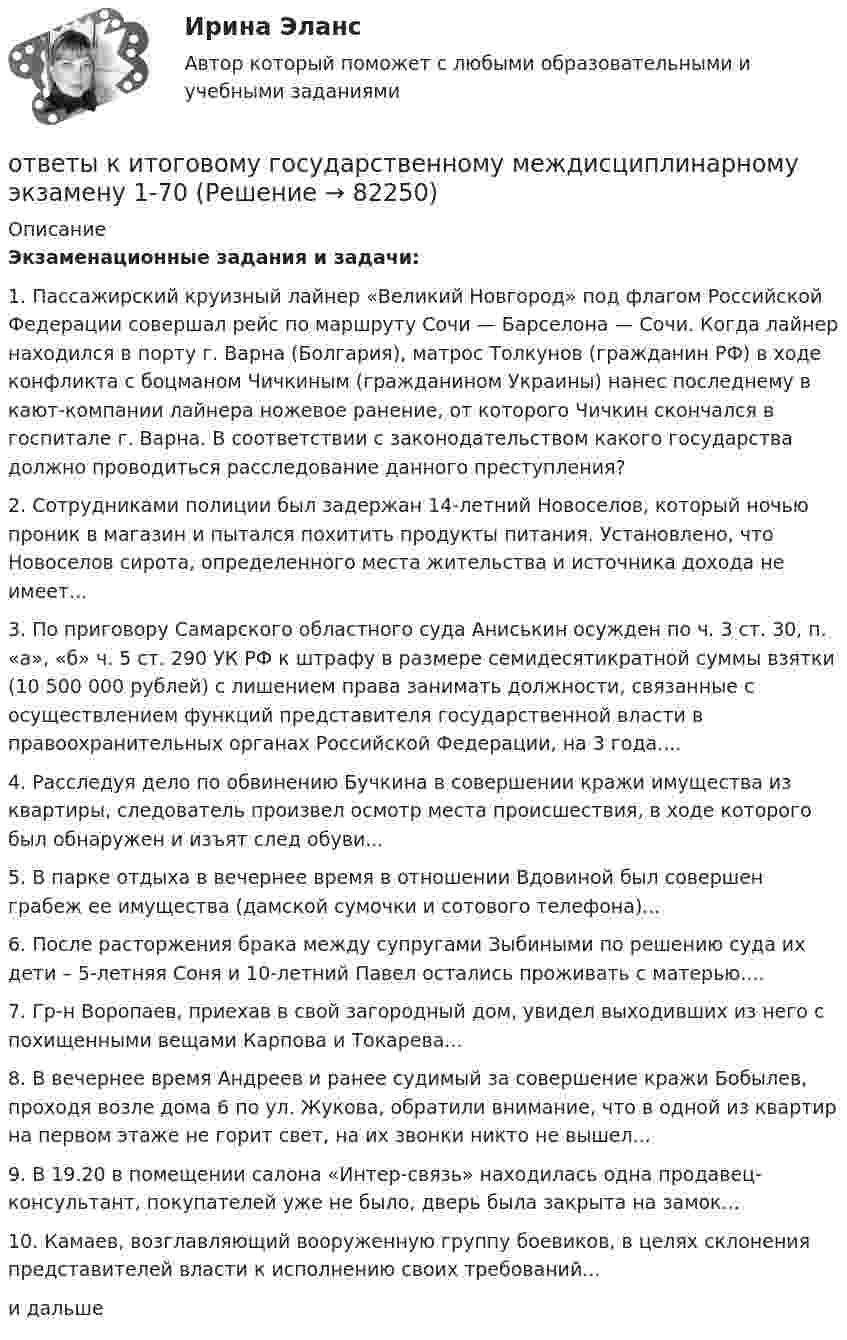      
            Описание
             Экзаменационные задания и задачи:	1. Пассажирский круизный лайнер «Великий Новгород» под флагом Российской Федерации совершал рейс по маршруту Сочи — Барселона — Сочи. Когда лайнер находился в порту г. Варна (Болгария), матрос Толкунов (гражданин РФ) в ходе конфликта с боцманом Чичкиным (гражданином Украины) нанес последнему в кают-компании лайнера ножевое ранение, от которого Чичкин скончался в госпитале г. Варна. В соответствии с законодательством какого государства должно проводиться расследование данного преступления? 	2. Сотрудниками полиции был задержан 14-летний Новоселов, который ночью проник в магазин и пытался похитить продукты питания. Установлено, что Новоселов сирота, определенного места жительства и источника дохода не имеет...	3. По приговору Самарского областного суда Аниськин осужден по ч. 3 ст. 30, п. «а», «б» ч. 5 ст. 290 УК РФ к штрафу в размере семидесятикратной суммы взятки (10 500 000 рублей) с лишением права занимать должности, связанные с осуществлением функций представителя государственной власти в правоохранительных органах Российской Федерации, на 3 года....	4. Расследуя дело по обвинению Бучкина в совершении кражи имущества из квартиры, следователь произвел осмотр места происшествия, в ходе которого был обнаружен и изъят след обуви...	5. В парке отдыха в вечернее время в отношении Вдовиной был совершен грабеж ее имущества (дамской сумочки и сотового телефона)...	6. После расторжения брака между супругами Зыбиными по решению суда их дети – 5-летняя Соня и 10-летний Павел остались проживать с матерью....	7. Гр-н Воропаев, приехав в свой загородный дом, увидел выходивших из него с похищенными вещами Карпова и Токарева...	8. В вечернее время Андреев и ранее судимый за совершение кражи Бобылев, проходя возле дома 6 по ул. Жукова, обратили внимание, что в одной из квартир на первом этаже не горит свет, на их звонки никто не вышел...	9. В 19.20 в помещении салона «Интер-связь» находилась одна продавец-консультант, покупателей уже не было, дверь была закрыта на замок...	10. Камаев, возглавляющий вооруженную группу боевиков, в целях склонения представителей власти к исполнению своих требований...и дальше    
            
            
            Ответы к зачёту по психологии (дошкольники). Итоговый тест.ответы к итоговому государственному междисциплинарному экзамену 1-70Ответы к итоговому междисциплинарному экзамену по направлению 08.03.01 «Строительство»Ответы к Итоговому тестированию Школа современного учителяОтветы к лабораторной работе 4 Коллоидная химия Некрасов НТУ ХПИОтветы к лабораторным работам по коллоидной химии (Некрасов) ХПИОТВЕТЫ Клиническая психология (Промежуточные тесты 1,2,3,4) РОСДИСТАНТ[ОТВЕТЫ] История (история России, всеобщая история) (94/100 + верные ответы МФПУ Синергия/МосАП/МТИ)ОТВЕТЫ История (Итоговый, Промежуточные тесты) РОСДИСТАНТ ОТВЕТЫ История (Итоговый тест) РОСДИСТАНТОТВЕТЫ История локальных войн и вооруженных конфликтов на постсоветском пространстве РОСДИСТАНТОТВЕТЫ История науки и образования (Практические задания 1,2) РОСДИСТАНТОТВЕТЫ История (Практическое задание 1, вариант 3) РОСДИСТАНТОТВЕТЫ История (Практическое задание 2, вариант 3) РОСДИСТАНТ