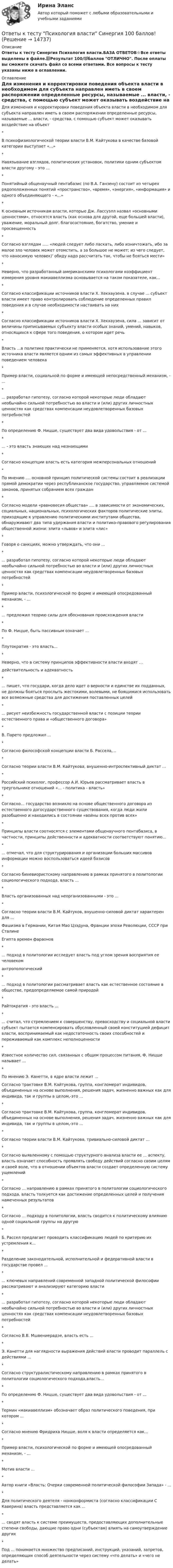     
          Описание
          Ответы к тесту Синергия Психология власти.БАЗА ОТВЕТОВ⭐Все ответы выделены в файле.📗Результат 100/💯баллов ОТЛИЧНО. После оплаты вы сможете скачать файл со всеми ответами. Все вопросы к тесту указаны ниже в оглавлении. 
          Оглавление
          Для изменения и корректировки поведения объекта власти в необходимом для субъекта направлен иметь в своем распоряжении определенные ресурсы, называемые ... власти, - средства, с помощью субъект может оказывать воздействие на объект*В психофизиологической теории власти В.М. Кайтукова в качестве базовой категории выступает «...»*Навязывание взглядов, политических установок, политики одним субъектом власти другому - это ...*Понятийный общенаучный пентабазис (по В.А. Ганзену) состоит из четырех рядоположенных понятий «пространство», «время», «энергия», «информация» и одного объединяющего - «...»*К основным источникам власти, которые Дж. Лассуэлл назвал «основными ценностями», относятся власть (как основа для другой, еще большей власти), уважение, моральный долг. благосостояние, богатство, умение и просвещенность*Согласно взглядам ..... «людей следует либо ласкать, либо изничтожать, ибо за малое зло человек может отомстить, а за большое не может; из чего следует, что наносимую человек)' обиду надо рассчитать так, чтобы не бояться мести»*Неверно, что разработанный американскими психологами коэффициент измерения уровня макиавеллизма основывается на таком показателе, как...*Согласно классификации источников власти X. Хекхаузена. в случае ... субъект власти имеет право контролировать соблюдение определенных правил поведения и в случае необходимости настаивать на них*Согласно классификации источников власти X. Хекхаузена, сила ... зависит от величины приписываемых субъекту власти особых знаний, умений, навыков, относящихся к сфере того поведения, о котором идет речь*Власть ...в политике практически не применяется, хотя использование этого источника власти является одним из самых эффективных в управлении поведением человека*Пример власти, социальной по форме и имеющей непосредственный механизм, - ...*... разработал гипотезу, согласно которой некоторые люди обладают необычайно сильной потребностью во власти и (или) других личностных ценностях как средствах компенсации неудовлетворенных базовых потребностей*По определению Ф. Ницше, существует два вида удовольствия - от ...*... - это власть знающих над незнающими*Согласно концепции власть есть категория межперсональных отношений*По мнению .... основной принцип политической системы состоит в реализации прямой демократии через республиканское государство, управляемое системой законов, принятых собранием всех граждан*Согласно модели «равновесия общества» .... в зависимости от экономических, социальных, национальных, психологических факторов политические элиты, приходящие к управлению политическими институтами общества, обнаруживают два типа удержания власти и политико-правового регулирования общественной жизни: элита «львов» и элита «лис»*Говоря о санкциях, можно утверждать, что они ...*... разработал гипотезу, согласно которой некоторые люди обладают необычайно сильной потребностью во власти и (или) других личностных ценностях как средствах компенсации неудовлетворенных базовых потребностей*Пример власти, психологической по форме и имеющей опосредованный механизм, - ...*... предложил теорию силы для обоснования происхождения власти*По Ф. Ницше, быть пассивным означает ...*Плутократия - это власть...*Неверно, что в систему принципов эффективности власти входят ...действительность и адекватность*... пишет, что государи, когда дело идет о верности и единстве их подданных, не должны бояться прослыть жестокими, волевыми, не боящимися использовать все возможные средства для достижения поставленных целей*... рисует неизбежность государственной власти с позиции теории естественного права и «общественного договора»*В. Парето предложил ...*Согласно философской концепции власти Б. Рассела,...*Согласно теории власти В.М. Кайтукова, внушенно-интроспективный диктат ...*Российский психолог, профессор А.И. Юрьев рассматривает власть в треугольнике отношений «... - политика - власть»*Согласно… государство возникло на основе общественного договора из естественного догосударственного существования, когда люди жили разобщенно и находились в состоянии «войны всех против всех»*Принципы власти соотносятся с элементами общенаучного пентабазиса, в частности, принципы действенности и адекватности соответствуют понятию...*... отмечал, что для структурирования и организации больших массивов информации можно воспользоваться идеей базисов*Согласно бихевиористскому направлению в рамках принятого в политологии социологического подхода, власть ...*Власть организованных над неорганизованными - это ...*Согласно теории власти В.М. Кайтуков, внушенно-силовой диктат характерен для ...Фашизма в Германии, Китая Мао Цзэдуна, Франции эпохи Революции, СССР при СталинеЕгипта времен фараонов*... подход в политологии исследует власть под углом зрения восприятия ее человекомантропологический*... подход в политологии рассматривает власть как естественное состояние в обществе, предопределяемое самой природой*Райтократия - это власть ...*... считал, что стремлением к совершенству, превосходству и социальной власти субъект пытается компенсировать обусловленный своей конституцией дефицит власти, воспринимаемый как недостаточность своих способностей и переживаемый как комплекс неполноценности*Известное количество сил, связанных с общим процессом питания, Ф. Ницше называет ...*По мнению Э. Канетти, в ядре власти лежит ...Согласно трактовке В.М. Кайтукова, группа, конгломерат индивидов, объединенных на основе выполнения, решения задач, жизненно важных как для индивида, так и группы в целом,-это ...*Согласно трактовке В.М. Кайтукова, группа, конгломерат индивидов, объединенных на основе выполнения, решения задач, жизненно важных как для индивида, так и группы в целом,-это ...*Согласно теории власти В.М. Кайтукова, тривиально-силовой диктат ...*Согласно выявленному с помощью структурного анализа власти ее ... аспекту, власть означает способность проявлять свободу действий согласно своим целям и своей воле, что в отношении объектов власти создает определенную систему ущемлений*Согласно ... направлению в рамках принятого в политологии социологического подхода, власть толкуется как достижение определенных целей и получения намеченных результатов*Согласно ... подходу в политологии, власть сводится к политическому влиянию одной социальной группы на другую*Б. Рассел предлагает проводить классификацию людей по критерию их устремления к...*Разделение законодательной, исполнительной и федеративной власти в государстве провел ...*... ключевых направлений современной западной политической философии рассматривают и анализируют категорию власти*... разработал гипотезу, согласно которой некоторые люди обладают необычайно сильной потребностью во власти и (или) других личностных ценностях как средствах компенсации неудовлетворенных базовых потребностей*Согласно В.В. Мшвениерадзе, власть есть ...*Э. Канетти для наглядности выражения действий власти проводит параллель с действиями ...*Согласно структуралистическому направлению в рамках принятого в политологии социологического подхода,власть...*По определению Ф. Ницше, существует два вида удовольствия - от ...*Термин «макиавеллизм» обозначает образ политического поведения, при котором ...*Согласно мнению Фридриха Ницше, воля к власти определяется как...*Пример власти, психологической по форме и имеющей опосредованный механизм, - ...*Мотив власти ...*Автор книги «Власть: Очерки современной политической философии Запада» - ...*Для политического деятеля - нонконформиста (согласно классификации С Каверина) власть представляется как ...*... сводят власть к системе преимуществ, предоставляющих дополнительные степени свободы, дающие право одни (субъектам) влиять на самоутверждение других*Под ... понимается множество предписаний, инструкций, указаний, запретов, определяющих способ деятельности через систему «что делать» и «чего не делать»   
            
            
            Ответы к тесту по ДИСКРЕТНАЯ МАТЕМАТИКА МТИОтветы к тесту Психология власти Синергия 100 баллов!Ответы к тесту / Синергия / Вступительное испытание по обществознанию / Вариант 1Ответы к тесту Синергия МТИ МОИ. Менеджмент Ответы к тесту Юридическая психология Ответы к тесту Юрисдикционные документыОтветы к тесту Юрисдикционные документы Синергия 100 баллов. Все тесты Август 2022 г.✍[ОТВЕТЫ] Копирайтинг 🄲 ( 79/100 баллов + все ответы на тест Синергия)📚[ОТВЕТЫ] Копирайтинг в социальных сетях (сдано на 88 из 100 баллов + все ответы МФПУ Синергия/МосАП)ОТВЕТЫ Корпоративная и социальная ответственность (Итоговый тест) РОСДИСТАНТОТВЕТЫ Корпоративный учет и отчетность (Итоговый тест, Промежуточные тесты) РОСДИСТАНТ✍[ОТВЕТЫ] Кредитные операции банка 🄲 ( все ответы на тест Синергия, МТИ, МосАП)📚[ОТВЕТЫ] Криминалистика 🄲 ( 77/100 баллов + все ответы Синергия / МоСАП)ОТВЕТЫ Криминология (Практические задания 1-6) РОСДИСТАНТ