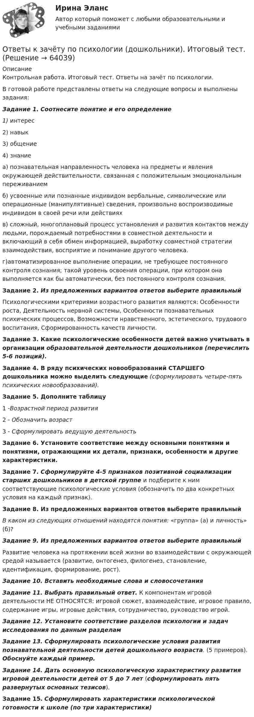     
            Описание
            Контрольная работа. Итоговый тест. Ответы на зачёт по психологии.В готовой работе представлены ответы на следующие вопросы и выполнены задания:Задание 1. Соотнесите понятие и его определение1) интерес2) навык3) общение4) знаниеа) познавательная направленность человека на предметы и явления окружающей действительности, связанная с положительным эмоциональным переживаниемб) усвоенные или познанные индивидом вербальные, символические или операционные (манипулятивные) сведения, произвольно воспроизводимые индивидом в своей речи или действияхв) сложный, многоплановый процесс установления и развития контактов между людьми, порождаемый потребностями в совместной деятельности и включающий в себя обмен информацией, выработку совместной стратегии взаимодействия, восприятие и понимание другого человека.г)автоматизированное выполнение операции, не требующее постоянного контроля сознания; такой уровень освоения операции, при котором она выполняется как бы автоматически, без постоянного контроля сознания.Задание 2.  Из предложенных вариантов ответов выберите правильный Психологическими критериями возрастного развития являются: Особенности роста, Деятельность нервной системы, Особенности познавательных психических процес­сов, Возможности нравственного, эстетического, трудо­вого воспитания, Сформированность качеств личности.Задание 3.  Какие психологические особенности детей важно учитывать в организации образовательной деятельности дошкольников (перечислить 5-6 позиций).Задание 4. В ряду психических новообразований СТАРШЕГО дошкольника можно выделить следующие (сформулировать четыре-пять психических новообразований).Задание 5. Дополните таблицу1 -Возрастной период развития2 - Обозначить возраст3 - Сформулировать ведущую деятельностьЗадание 6. Установите соответствие между основными понятия­ми и понятиями, отражающими их детали, признаки, осо­бенности и другие характеристики.Задание 7. Сформулируйте 4-5 признаков позитивной социализации старших дошкольников в детской группе и подберите к ним соответствующие психологические условия (обозначить по два конкретных условия на каждый признак).Задание 8.  Из предложенных вариантов ответов выберите правильный В каком из следующих отношений находятся понятия: «группа» (а) и личность» (б)?Задание 9. Из предложенных вариантов ответов выберите правильный Развитие человека на протяжении всей жизни во взаимодействии с окружающей средой называется (развитие, онтогенез, филогенез, становление, идентификация, формирование, рост). Задание 10. Вставить необходимые слова и словосочетанияЗадание 11. Выбрать правильный ответ.	К компонентам игровой деятельности НЕ ОТНОСЯТСЯ: игровой сюжет, взаимодействие, игровое правило, содержание игры, игровые действия, сотрудничество, руководство игрой.Задание 12. Установите соответствие разделов психологии и задач исследования по данным разделамЗадание 13. Сформулировать психологические условия развития познавательной деятельности детей дошкольного возраста. (5 примеров). Обоснуйте каждый пример.Задание 14.  Дать основную психологическую характеристику развития игровой деятельности детей от 5 до 7 лет (сформулировать пять развернутых основных тезисов).Задание 15. Сформулировать характеристики психологической готовности к школе (по три характеристики)   
            
            
            ОТВЕТЫ История России (до ХХ века) 1 РОСДИСТАНТОтветы к зачёту по психологии (дошкольники). Итоговый тест.ответы к итоговому государственному междисциплинарному экзамену 1-70Ответы к итоговому междисциплинарному экзамену по направлению 08.03.01 «Строительство»Ответы к Итоговому тестированию Школа современного учителяОтветы к лабораторной работе 4 Коллоидная химия Некрасов НТУ ХПИОтветы к лабораторным работам по коллоидной химии (Некрасов) ХПИ📚[ОТВЕТЫ] История искусств (96 из 100 баллов + все ответы Синергия/МосАП)[ОТВЕТЫ] История (история России, всеобщая история) (94/100 + верные ответы МФПУ Синергия/МосАП/МТИ)ОТВЕТЫ История (Итоговый, Промежуточные тесты) РОСДИСТАНТ ОТВЕТЫ История (Итоговый тест) РОСДИСТАНТОТВЕТЫ История локальных войн и вооруженных конфликтов на постсоветском пространстве РОСДИСТАНТОТВЕТЫ История науки и образования (Практические задания 1,2) РОСДИСТАНТОТВЕТЫ История (Практическое задание 1, вариант 3) РОСДИСТАНТ