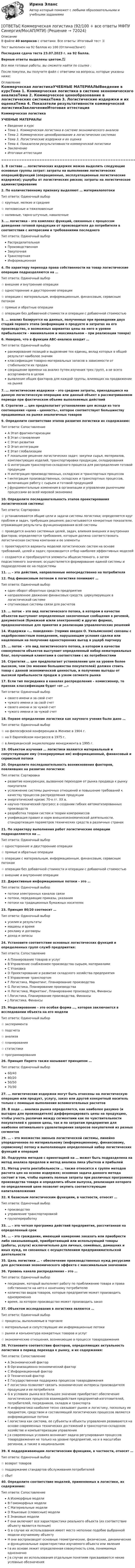      
            Описание
            В файле 40 вопросов с ответами. Все ответы: Итоговый тест 📜Тест выполнен на 92 баллов из 100 (Отлично/Зачет)Последняя сдача теста 23.07.2023 г. на 92 балла.Верные ответы выделены цветом.✅Все мои готовые работы, вы сможете найти по ссылке : После покупки, вы получите файл с ответами на вопросы, которые указаны ниже: 
            Оглавление
            Коммерческая логистикаУЧЕБНЫЕ МАТЕРИАЛЫВведение в курсТема 1. Коммерческая логистика в системе экономического анализаТема 2. Коммерческое ценообразование в логистических системахТема 3. Логистические издержки и их оценкаТема 4. Показатели результативности коммерческой логистикиЗаключениеИтоговая аттестация =====================================================================================1. В составе … логистических издержек можно выделить следующие основные группы затрат: затраты на выполнение логистических операций/функций (операционные, эксплуатационные логистические издержки); ущербы от логистических рисков; затраты на логистическое администрирование2. По количественному признаку выделяют … материалопотокиТип ответа: Одиночный выбор☆ крупные, мелкие и средние☆ легковесные и тяжеловесные☆ наливные, тарно-штучные, навалочные3. … логистика – это комплекс функций, связанных с процессом доведения готовой продукции от производителя до потребителя в соответствии с интересами и требованиями последнегоТип ответа: Одиночный выборРаспределительнаяПроизводственнаяЗакупочнаяТранспортнаяИнформационная4. По характеру перехода права собственности на товар логистические операции подразделяются на …Тип ответа: Одиночный выбор☆ внешние и внутренние операции☆ односторонние и двусторонние операции☆ операции с материальным, информационным, финансовым, сервисным потоком☆ прямые и обратные операции☆ операции без добавочной стоимости и операции с добавочной стоимостью5. … анализ базируется на данных, полученных при проведении двух стадий первого этапа (информации о продукте и затратах на его производство, о возможных вариантах цены на него и уровне прибыльности – минимальном и максимальном – при реализации товара)6. Неверно, что в функции ABC-анализа входит …Тип ответа: Одиночный выборранжирование позиций и выделение тех единиц, вклад которых в общий результат наиболее значимклассификация товарно-материальных запасов в зависимости от стабильности их продажсокращение времени на анализ путем изучения трех групп, а не всего ассортимента в целомвыявление общих факторов для каждой группы, влияющих на продвижение на рынке7. … логистические издержки – это средние затраты, приходящиеся на данную логистическую операцию или данный объект в рассматриваемом периоде при фактическом объеме выполняемых действий8. Стратегия … цен предполагает установление цен исходя из того соотношения «цена – ценность», которое соответствует большинству продаваемых на рынке аналогичных товаров9. Определите соответствие этапов развития логистики их содержанию:Тип ответа: СопоставлениеA Этап фрагментаризацииB Этап становленияC Этап развитияD Этап интеграцииE Этап глобализацииF локальное решение логистических задач: закупки сырья, материалов, комплектующих изделий, транспортировки продукции, складированияG интеграция транспортно-складского процесса для распределения готовой продукцииH интеграция производственных, складских и транспортных процессовI интеграция производственных, складских и транспортных процессов, включающих работу с сырьем и готовой продукциейJ фундаментальные изменения в организации и управлении рыночными процессами во всей мировой экономике10. Определите последовательность этапов проектирования логистической системы:Тип ответа: Сортировка☆ устанавливаются общие цели и задачи системы логистики; определяется круг проблем и задач, требующих решения; рассчитываются конкретные показатели, отражающие результаты функционирования всей системы☆ проводится анализ системных целей, задач, влияния внешних и внутренних факторов; определяются требования, которым должна соответствовать логистическая система компании и ее элементы☆ проектируются варианты моделей логистических систем на основе требований, целей и задач; производится отбор наиболее эффективных моделей☆ создаются и преобразуются элементы общесистемного, а затем подсистемного значения; осуществляется формирование единой системы и подразделение ее на подсистемы11. … – это действия, направленные непосредственно на потребителя12. Под финансовым потоком в логистике понимают …Тип ответа: Одиночный выбородин оборот оборотных средств предприятиянаправленное движение финансовых средств, циркулирующих в логистической системеспутниковые системы связи для расчетов13. … поток – это вид логистического потока, в котором в качестве объектов выступают определенные законченные сообщения в речевой, документной (бумажной и/или электронной) и других формах, предназначенные для принятия и реализации управленческих решений14. Издержки «… поведения» (термин введен О. Уильямсоном) связаны с недобросовестным поведением, нарушающим условия сделки или нацеленным на получение односторонних выгод в ущерб партнеру15. … поток – это вид логистического потока, в котором в качестве совокупности объектов выступает определенный набор нематериальных благ, получаемый клиентами в соответствии с их потребностями16. Стратегия … цен предполагает установление цен на уровне более высоком, чем (по мнению большинства покупателей) должен стоить товар с данной экономической ценностью, и получение выгоды от высокой прибыльности продаж в узком сегменте рынка17. Если тип посредника в каналах распределения – комиссионер, то признак классификации будет «от …»Тип ответа: Одиночный выборсвоего имени и за свой счетчужого имени и за свой счетсвоего имени и за чужой счетчужого имени и за чужой счет18. Первое определение логистики как научного учения было дано …Тип ответа: Одиночный выбор☆ на философской конференции в Женеве в 1904 г.☆ на II Европейском конгрессе в 1975 г.☆ в Американской энциклопедии менеджмента в 1995 г.19. Объектом изучения … логистики являются материальный и сопутствующие ему (генерируемые им) информационный, финансовый и сервисный потоки20. Определите последовательность возникновения факторов, повлиявших на развитие логистики:Тип ответа: Сортировкаразвитие конкуренции, вызванное переходом от рынка продавца к рынку покупателяусложнение системы рыночных отношений и повышение требований к качеству процессов распределения продукцииэнергетический кризис 70-х гг. XX в.научно-технический прогресс в создании гибких автоматизированных производствразработка теории систем и теории компромиссовунификация правил и норм внешнеэкономической деятельности, стандартизация параметров технических средств в различных странах21. По характеру выполнения работ логистические операции подразделяются на …Тип ответа: Одиночный выбор☆ односторонние и двусторонние операции☆ прямые и обратные операции☆ операции с материальным, информационным, финансовым, сервисным потоком☆ операции без добавочной стоимости и операции с добавочной стоимостью☆ внешние и внутренние операции22. Директивные информационные потоки – это …Тип ответа: Одиночный выборпотоки электронных каналов связипотоки, передающие приказы, указанияпотоки на традиционных бумажных носителях23. Принцип 80/20 соотносит …Тип ответа: Одиночный выборусилия и результатымашины и времярекламу и договорыдоход и запасы24. Установите соответствие основных логистических функций и определенных групп служб предприятия:Тип ответа: СопоставлениеA Планирование товаров и услугB Управление снабжением производства сырьем, материаламиC УпаковкаD Проектирование и развитие складского хозяйства предприятияE Управление транспортомF Логистика, Маркетинг, Планирование производстваG Логистика, Планирование производстваH Логистика, Маркетинг, Планирование производства, ФинансыI Логистика, Планирование производства, ФинансыJ Логистика, Финансы25. Моделирование – это особая форма …, которая заключается в исследовании объекта на его моделиТип ответа: Одиночный выбор☆ эксперимента☆ подсчета☆ анализа☆ планирования☆ статистики☆ программирования26. Принцип Парето также называют принципом …Тип ответа: Одиночный выбор60/4080/2050/5070/3027. … логистические издержки могут быть отнесены на логистическую операцию или продукт, услугу, заказ или другой конкретный носитель только с помощью выполнения вспомогательных расчетов28. В ходе … анализа рынка определяется, как наиболее разумно (и выгодно для производителя) дифференцировать цены на продукцию, чтобы учесть различия между сегментами как по чувствительности покупателей к уровню цены, так и по затратам предприятия для наиболее оптимального удовлетворения запросов покупателей из разных сегментов29. … – это множество звеньев логистической системы, линейно упорядоченное по материальному (информационному, финансовому, сервисному) потоку и выполняющее определенный набор логистических функций и операций30. Подгруппа методов с ориентацией на … может быть подразделена на метод анализа пределов и метод анализа пика убытков и прибылей31. Метод учета рентабельности … также относится к группе методов расчета цен на основе издержек; основная задача данного метода состоит в том, чтобы оценить полные затраты при различных программах производства товара и определить объем выпуска, реализация которого по определенной цене позволит окупить соответствующие капиталовложения32. К базисным логистическим функциям, в частности, относят …Тип ответа: Одиночный выборпроизводствоуправление транспортировкойгрузопереработку33. … – это четкая программа действий предприятия, рассчитанная на определенный срок34. … – это гражданин, имеющий намерение заказать или приобрести либо заказывающий, приобретающий или использующий товары (работы, услуги) исключительно для личных, семейных, домашних и иных нужд, не связанных с осуществлением предпринимательской деятельности35. Цель логистики … – обеспечение производственных нужд ресурсами для достижения экономического эффекта с максимальным значением36. Уровень канала распределения – это …Тип ответа: Одиночный выборпосредник, который выполняет работу по приближению товара и права собственности на него к конечному потребителюколичество видов товаров, которые предприятие может производить одновременновремя, за которое производство может производить заказ37. Объектом исследования в логистике являются …Тип ответа: Одиночный выбор☆ процессы, выполняемые в торговле☆ материальные и сопутствующие им информационные потоки☆ рынки и конъюнктура конкретных товаров и услуг☆ экономические отношения, возникающие в процессе товародвижения38. Установите соответствие факторов, определяющих актуальность логистики в период перехода к рынку, и их содержания:Тип ответа: СопоставлениеA Экономический факторB Организационно-экономический факторC Информационный факторD Технический факторE Государственная поддержка процессов товародвиженияF логистика позволяет связать экономические интересы производителя продукции и ее потребителяG в условиях рынка все большее значение приобретает обеспечение логистических процессов взаимодействия предприятий-изготовителей, потребителей, посредников, складов и транспортаH информатика наиболее тесно связывает рынок и логистику, поскольку ее предметом, средством и составляющей логистических процессов являются информационные потокиI логистика как система, ее субъекты и объекты управления развиваются на основе современных технических достижений в транспортно-складском хозяйстве и компьютеризации управленияJ в современных условиях возникает задача регулирования процессов товародвижения не только на уровне предприятий, но и в масштабах регионов, а также в национальном39. К поддерживающим логистическим функциям, в частности, относят …Тип ответа: Одиночный выбор☆ возврат товаров☆ поддержание стандартов обслуживания потребителей☆ сбыт40. Определите соответствие моделей, применяемых в логистике, их содержанию:Тип ответа: СопоставлениеA Изоморфные моделиB Гомоморфных моделиC Материальные моделиD Языковые (словесные) моделиE Знаковые моделиF они включают все характеристики реального объекта (их соответствие объекту является полным)G в случае их использования имеет место неполное подобие выбранной модели изучаемому объектуH они воспроизводят основные геометрические, физические, динамические и функциональные характеристики изучаемого объекта или явленияI в их основе лежит определенная совокупность слов, понимаемых однозначноJ в случае их использования отдельным понятиям присваиваются некие условные обозначения  
            
            
            [ОТВЕТЫ] Командообразование. Итоговый тест (все ответы МФПУ Синергия/МОСАП/МТИ)[ОТВЕТЫ] Коммерческая логистика (92/100 + все ответы МФПУ Синергия/МосАП/МТИ)ОТВЕТЫ Комплексный экономический анализ (часть 1/1) ММУОТВЕТЫ Комплексный экономический анализ (часть 1/1) ММУ✍[ОТВЕТЫ] Компьютерная графика в дизайне 🄲 ( 93/100 баллов + все ответы Синергия / МоСАП / МТИ)✍[ОТВЕТЫ] Компьютерные технологии в дизайне 🄲 ( 77/100 баллов + все ответы на тест Синергия)[ОТВЕТЫ] Конституционное право [1-6 темы] (90/100 + все ответы МФПУ Синергия/МосАП/МТИ)ОТВЕТЫ История России (до ХХ века) 1 РОСДИСТАНТОтветы к зачёту по психологии (дошкольники). Итоговый тест.ответы к итоговому государственному междисциплинарному экзамену 1-70Ответы к итоговому междисциплинарному экзамену по направлению 08.03.01 «Строительство»Ответы к Итоговому тестированию Школа современного учителяОтветы к лабораторной работе 4 Коллоидная химия Некрасов НТУ ХПИОтветы к лабораторным работам по коллоидной химии (Некрасов) ХПИ