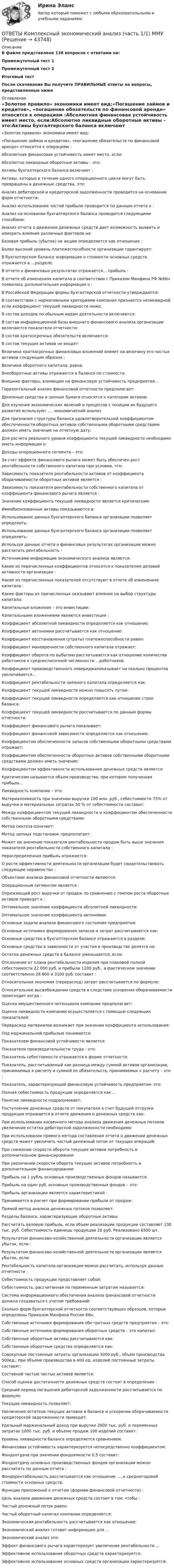     
            Описание
            В файле представлено 138 вопросов с ответами на:Промежуточный тест 1Промежуточный тест 2Итоговый тестПосле скачивания Вы получите ПРАВИЛЬНЫЕ ответы на вопросы, представленные ниже 
            Оглавление
            «Золотое правило» экономики имеет вид:«Погашение займов и кредитов», «погашение обязательств по финансовой аренде» относится к операциям :Абсолютная финансовая устойчивость имеет место, если:Абсолютно ликвидные оборотные активы – это:Активы бухгалтерского баланса включают :Активы, которые в течение одного операционного цикла могут быть превращены в денежные средства, это:Анализ дебиторской и кредиторской задолженности проводится на основании форм отчетности:Анализ использования чистой прибыли проводится по данным отчета о :Анализ на основании бухгалтерского баланса проводится следующими способами:Анализ отчета о движении денежных средств дает возможность выявить и измерить влияние различных факторов на:Базовая прибыль (убыток) на акцию определяется как отношение :Более высокий уровень платежеспособности организации гарантирует:В бухгалтерском балансе информация о стоимости основных средств отражается в …разделе.В отчете о финансовых результатах отражается… прибыль :В отчете об изменениях капитала в соответствии с Приказом Минфина РФ №66н появилась дополнительная информация о :В Российской Федерации формы бухгалтерской отчетности утверждаются:В соответствии с нормативными критериями компания признается неликвидной, если коэффициент текущей ликвидности ниже:В состав доходов по обычным видам деятельности включаются:В состав информационной базы внешнего финансового анализа организации включаются показатели отчетности:В состав краткосрочных обязательств включаются:В состав текущих активов не входят:Величина краткосрочных финансовых вложений влияет на величину его чистых активов следующим образом :Величина оборотного капитала: равна:Внеоборотные активы отражается в балансе по стоимости:Внешние факторы, влияющие на финансовую устойчивость предприятия…Горизонтальный анализ финансовой отчетности предполагает:Денежные средства и ценные бумаги относятся к категории активов:Для изучения экономических явлений и процессов с позиции их будущего развития используют …. экономический анализДля признания структуры баланса удовлетворительной коэффициентом обеспеченности оборотных активов собственными оборотными средствами должен иметь значение на отчетную дату:Для расчета реального уровня коэффициента текущей ликвидности необходимо иметь информации о:Доходы операционного сегмента – это:За счет эффекта финансового рычага может быть обеспечен рост рентабельности собственного капитала при условии, что:Зависимость показателя рентабельности активов от коэффициента оборачиваемости оборотных активов является :Зависимость показателя рентабельности собственного капитала от коэффициента финансового рычага является :Значение коэффициента текущей ликвидности является критическим:Иммобилизованные активы показываются в:Использование данных бухгалтерского баланса организации позволяет определить:Использование данных бухгалтерского баланса организации позволяет определить:Используя данные отчета о финансовых результатах организации можно рассчитать рентабельность :Источниками информации экономического анализа является:Какие из перечисленных коэффициентов относятся к показателям деловой активности организации :Какие из перечисленных показателей отсутствуют в отчете об изменениях капитала :Какие факторы из причисленных оказывают влияние на выбор структуры капитала:Капитальные вложения – это инвестиции:Капитальными вложениями являются инвестиции :Коэффициент абсолютной ликвидности определяется как отношение:Коэффициент автономии рассчитывается как отношение:Коэффициент восстановления (утраты) платежеспособности равен:Коэффициент маневренности собственного капитала отражает:Коэффициент оборота по выбытию рассчитывается как отношение количества работников к среднесписочной численности …работников.Коэффициент производственного левериджапоказывает на сколько процентов увеличивается…Коэффициент рентабельности заемного капитала определяется как:Коэффициент текущей ликвидности можно повысить путем:Коэффициент текущей ликвидности определяется как отношение строк баланса:Коэффициент текущей ликвидности рассчитывается по данным формы отчетности:Коэффициент финансового рычага показывает:Коэффициент финансовой зависимости определяется как отношение:Коэффициентом обеспеченности запасов собственными оборотными средствами отражает:Коэффициентом обеспеченности оборотных активов собственными оборотными средствами должен иметь значение:Коэффициентом эффективности использования денежных средств является:Критическим называется объем производства, при котором полученная прибыль…Ликвидность компании – это:Материалоемкость при значении выручки 100 млн. руб., себестоимости 75% от выручки и материальных затратах 50 % от себестоимости составит:Между коэффициентом текущей ликвидности и коэффициентом обеспеченности собственными оборотными средствами:Метод синтеза означает:Метод цепных подстановок предполагает:Может ли значение показателя рентабельности продаж быть выше значения показателя рентабельности собственного капитала :Нераспределенная прибыль отражается:О росте эффективности деятельности организации будет свидетельствовать следующее неравенство :Объектами анализа финансовой отчетности являются:Операционным сегментом является :Опрежающий рост выручки от продаж по сравнению с темпом роста оборотных активов приведет к :Оптимальное значение коэффициента абсолютной ликвидности:Оптимальное значение коэффициента автономии:Основные задачи анализа финансового состояния предприятия:Основные источники формирования запасов и затрат рассчитываются как:Основные средства в бухгалтерском балансе отражаются в разделе:Основные средства в зависимости от участия в производстве делятся на:Остатки денежных средств в балансе уменьшается, если:Отклонение от плана рентабельности изделия при плановой полной себестоимости 22 000 руб. и прибыли 1200 руб., а фактическом значении соответственно 26 800 и 3100 руб. составит :Относительная экономия (перерасход) затрат рассчитывается по формуле:Относительное высвобождении средств в следствие ускорения оборачиваемости происходит когда :Оценка имущественного потенциала компании предполагает:Оценка ликвидности компании осуществляется с помощью следующих показателей:Перерасход материалов возникает при значении коэффициента использования:Под маржинальной прибылью понимается:Показателем финансовой устойчивости является:Показатели производительности труда - это:Показатель себестоимости отражается в форме отчетности:Показатель, рассчитываемый как разница между суммой активов организации, принимаемых к расчету и суммой ее обязательств, принимаемых к расчету – это :Показатель, характеризующий финансовую устойчивость предприятия- это:Полная себестоимость продукции определяется как …Понятие ликвидности подразумевает:Поступление денежных средств от покупателя в счет будущей отгрузки продукции отражается в отчете движения о денежных средств как:При использовании косвенного метода анализа движения денежных потоков увеличение остатка дебиторской задолженности необходимо:При использовании прямого метода составления отчета о движении денежных средств может увеличить чистый денежный поток от текущих операций:При снижении скорости оборота текущих активов потребность в дополнительном финансировании:При увеличении скорости оборота текущих активов потребность в дополнительном финансировании:Прибыль на 1 рубль основных производственных фондов называется:Прибыль на один руб. основных производственных фондов – это:Прибыль организации является характеристикой :Принимается в расчет при формировании прибыли от продаж:Прямой метод анализа денежных потоков позволяет:Разделы баланса, характеризующие оборотные активы:Рассчитать валовую прибыль, если объем реализации продукции составляет 230 тыс. руб. Себестоимость единицы продукции 20 руб. Реализовано 6500 шт.Результатом финансово-хозяйственной деятельности организации является убыток, если :Результатом финансово-хозяйственной деятельности организации является убыток, если:Рентабельность капитала организации можно рассчитать, используя данные отчетности :Себестоимость продукции представляет собой:Себестоимость, рассчитанная по переменным затратам называется:Система информационного обеспечения анализа финансовой отчетности должна создаваться с учетом требований:Сколько форм бухгалтерской отчетности соответствующих образцов, которые определены Приказом Минфина России 66н.Собственные источники формирования обо¬ротных средств предприятия – это:Собственные источники формирования оборотных средств – это капитал:Собственные оборотные активы рассчитываются как:Собственные оборотные средства определяются как:Совокупные постоянные затраты организации 3000 руб., объем производства 500ед.; при объеме производства в 400 ед. изделий постоянные затраты составят:Составной частью чистых активов является:Способ оценки достаточности денежных средств состоит в определении :Средний период погашения дебиторской задолженности рассчитывается по формуле:Текущая ликвидность позволяет:Увеличение остатков текущих активов в балансе и ускорение оборачиваемости кредиторской задолженности приводит:Удельный маржинальный доход при выручке 2600 тыс. руб. и переменных затратах 1000 тыс. руб. и объеме продаж 100 изделий соcтавит:Уровень ликвидности баланса определяется сравнением:Финансовая устойчивость характеризуется непосредственно коэффициентом:Фондоотдача при значении фондоемкости 0,5 составит:Фондоотдачу основных производственных фондов организации можно рассчитать по данным отчета :Фондорентабельность рассчитывается как отношение …..к среднегодовой стоимости основных средств.Функции приложений к отчетам (формам финансовой отчетности) :Цель анализа движения денежных средств состоит в том, чтобы :Чистый денежный поток равен:Чистый оборотный капитал компании определяется:Экономическая рентабельность рассчитывается как отношение:Экономический анализ готовит информацию для …Экономический анализ это:Эффект финансового рычага характеризует увеличение рентабельности …Эффективное использование оборотных средств характеризуется:Эффективное использование основных средств организации характеризуется: 
            
            
            ОТВЕТЫ Комплексный экономический анализ (часть 1/1) ММУОТВЕТЫ Комплексный экономический анализ (часть 1/1) ММУ✍[ОТВЕТЫ] Компьютерная графика в дизайне 🄲 ( 93/100 баллов + все ответы Синергия / МоСАП / МТИ)✍[ОТВЕТЫ] Компьютерные технологии в дизайне 🄲 ( 77/100 баллов + все ответы на тест Синергия)[ОТВЕТЫ] Конституционное право [1-6 темы] (90/100 + все ответы МФПУ Синергия/МосАП/МТИ)ОТВЕТЫ Конституционное право зарубежных стран (97 баллов) [ОТВЕТЫ] Конституционное право тест Синергия 86% зачетответы к итоговому государственному междисциплинарному экзамену 1-70Ответы к итоговому междисциплинарному экзамену по направлению 08.03.01 «Строительство»Ответы к Итоговому тестированию Школа современного учителяОтветы к лабораторной работе 4 Коллоидная химия Некрасов НТУ ХПИОтветы к лабораторным работам по коллоидной химии (Некрасов) ХПИОТВЕТЫ Клиническая психология (Промежуточные тесты 1,2,3,4) РОСДИСТАНТ[ОТВЕТЫ] Командообразование. Итоговый тест (все ответы МФПУ Синергия/МОСАП/МТИ)