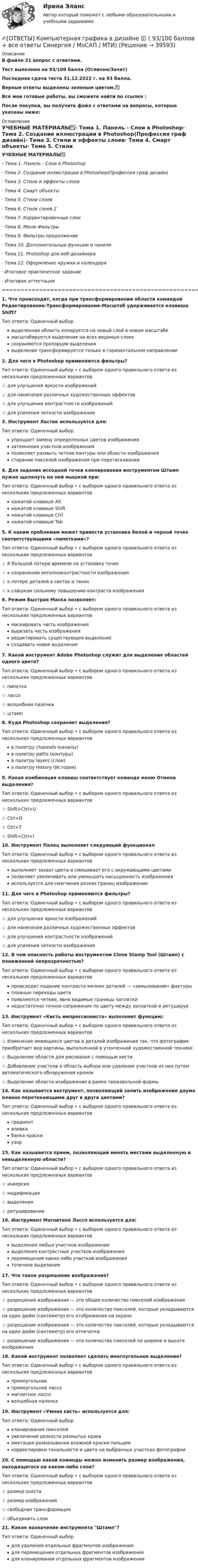     
          Описание
          В файле 21 вопрос с ответами.Тест выполнен на 93/100 балла (Отлично/Зачет)Последняя сдача теста 31.12.2022 г. на 93 балла.Верные ответы выделены зеленым цветом.✅Все мои готовые работы, вы сможете найти по ссылке : После покупки, вы получите файл с ответами на вопросы, которые указаны ниже: 
          Оглавление
          УЧЕБНЫЕ МАТЕРИАЛЫ✅·      Тема 1. Панель - Слои в Photoshop·        Тема 2. Создание иллюстрации в Photoshop(Профессия граф дизайн)·        Тема 3. Стили и эффекты слоев·        Тема 4. Смарт объекты·        Тема 5. Стили слоев·        Тема 6. Стили слоев 2·        Тема 7. Корректировочные слои·        Тема 8. Меню Фильтры·        Тема 9. Фильтры продолжение·        Тема 10. Дополнительные функции и панели·        Тема 11. Photoshop для веб-дизайнера·        Тема 12. Оформление кружки и календаря·        Итоговое практическое задание·        Итоговая аттестация=====================================================================1. Что происходит, когда при трансформировании области командой Редактирование-Трансформирование-Масштаб удерживается клавиша Shift? Тип ответа: Одиночный выборвыделенная область копируется на новый слой в новом масштабемасштабируется выделение на всех видимых слояхсохраняются пропорции выделениявыделение трансформируется только в горизонтальном направлении2. Для чего в Photoshop применяются фильтры? Тип ответа: Одиночный выбор • с выбором одного правильного ответа из нескольких предложенных вариантов☆ для улучшения яркости изображений☆ для нанесения различных художественных эффектов☆ для улучшения контрастности изображений☆ для усиления четкости изображения3. Инструмент Ластик используется для: Тип ответа: Одиночный выборупрощает замену определенных цветов изображениязатемнения участков изображенияпозволяет размыть четкие контуры или области изображениястирание пикселей изображения при перетаскивании4. Для задания исходной точки клонирования инструментом Штамп нужно щелкнуть на ней мышкой при: Тип ответа: Одиночный выбор • с выбором одного правильного ответа из нескольких предложенных вариантовнажатой клавише Altнажатой клавише Shiftнажатой клавише Ctrlнажатой клавише Tab5. К каким проблемам может привести установка белой и черной точек соответствующими «пипетками»? Тип ответа: Одиночный выбор • с выбором одного правильного ответа из нескольких предложенных вариантов☆ К большой потере времени на установку точек☆ к сохранению неполноконтрастности изображения☆ к потере деталей в светах и тенях☆ к слишком сильному повышению контраста изображения6. Режим Быстрая Маска позволяет: Тип ответа: Одиночный выбор • с выбором одного правильного ответа из нескольких предложенных вариантовмаскировать часть изображениявырезать часть изображенияредактировать существующее выделениесоздавать новое выделение7. Какой инструмент Adobe Photoshop служит для выделения областей одного цвета? Тип ответа: Одиночный выбор • с выбором одного правильного ответа из нескольких предложенных вариантов☆ пипетка☆ лассо☆ волшебная палочка☆ штамп8. Куда Photoshop сохраняет выделения? Тип ответа: Одиночный выбор • с выбором одного правильного ответа из нескольких предложенных вариантовв палитру channels (каналы)в палитру paths (контуры)в палитру layers (слои)в палитру History (История)9. Какая комбинация клавиш соответствует команде меню Отмена выделения? Тип ответа: Одиночный выбор • с выбором одного правильного ответа из нескольких предложенных вариантов☆ Shift+Ctrl+U ☆ Ctrl+D ☆ Ctrl+T ☆ Shift+Ctrl+I10. Инструмент Палец выполняет следующий функционал Тип ответа: Одиночный выбор • с выбором одного правильного ответа из нескольких предложенных вариантоввыполняет захват цвета и смешивает его с окружающими цветамипозволяет увеличивать или уменьшать насыщенность изображенияиспользуется для смягчения резких границ изображении11. Для чего в Photoshop применяются фильтры? Тип ответа: Одиночный выбор • с выбором одного правильного ответа из нескольких предложенных вариантов☆ для улучшения яркости изображений☆ для нанесения различных художественных эффектов☆ для улучшения контрастности изображений☆ для усиления четкости изображения12. В чем опасность работы инструментом Clone Stamp Tool (Штамп) с пониженной непрозрачностью? Тип ответа: Одиночный выбор • с выбором одного правильного ответа из нескольких предложенных вариантовпроисходит падение контраста мелких деталей — «замыливание» фактурыплавные переходы цветапоявляются четкие, явно видимые границы заплаткинедостаточно точное сопряжение по цвету между заплаткой и ретушируе13. Инструмент «Кисть импрессиониста» выполняет функцию: Тип ответа: Одиночный выбор • с выбором одного правильного ответа из нескольких предложенных вариантов☆ Изменение имеющихся цветов и деталей изображения так, что фотография приобретает вид картины, выполненной в утонченной художественной технике☆ Выделение области для рисования с помощью кисти☆ Добавление участков в область выбора или удаление участков из нее путем автоматического обнаружения кромок☆ Выделение области изображения в рамке произвольной формы14. Как называется инструмент, позволяющий залить изображение двумя плавно перетекающими друг в друга цветами? Тип ответа: Одиночный выбор • с выбором одного правильного ответа из нескольких предложенных вариантовградиенталивкабанка краскиузор15. Как называется прием, позволяющий менять местами выделенную и невыделенную области? Тип ответа: Одиночный выбор • с выбором одного правильного ответа из нескольких предложенных вариантов☆ инверсия☆ модификация☆ выделения☆ ретуширование16. Инструмент Магнитное Лассо используется для: Тип ответа: Одиночный выбор • с выбором одного правильного ответа из нескольких предложенных вариантоввыделения любых участков изображениявыделения контрастных участков изображенияперемещения каких-либо участков изображенияточечное выделение                                 17. Что такое разрешение изображения? Тип ответа: Одиночный выбор • с выбором одного правильного ответа из нескольких предложенных вариантов☆ разрешение изображения — это общее количество пикселей изображения☆ разрешение изображения — это количество пикселей, которые укладываются на один дюйм (сантиметр) его отображения на экране☆ разрешение изображения — это количество пикселей, которые укладываются на один дюйм (сантиметр) его отпечатка☆ разрешение изображения — это количество пикселей по ширине и высоте изображения18. Какой инструмент позволяет сделать многоугольное выделение? Тип ответа: Одиночный выбор • с выбором одного правильного ответа из нескольких предложенных вариантовпрямоугольникпрямоугольное лассомагнитное лассоволшебная палочка19. Инструмент «Умная кисть» используется для: Тип ответа: Одиночный выборклонирование пикселейувеличение резкости размытых краевимитация размазывания влажной краски пальцемкорректировки тональности и цвета на выбранных участках фотографии20. С помощью какой команды можно изменить размер изображения, находящегося на каком-либо слое? Тип ответа: Одиночный выбор • с выбором одного правильного ответа из нескольких предложенных вариантов☆ размер холста☆ размер изображения☆ свободная трансформация☆ объединить слои21. Какое назначение инструмента Штамп? Тип ответа: Одиночный выбордля удаления отдельных фрагментов изображениядля перемещения отдельных фрагментов изображениядля клонирования отдельных фрагментов изображения 
            
            
            ОТВЕТЫ Комплексный экономический анализ (часть 1/1) ММУ✍[ОТВЕТЫ] Компьютерная графика в дизайне 🄲 ( 93/100 баллов + все ответы Синергия / МоСАП / МТИ)✍[ОТВЕТЫ] Компьютерные технологии в дизайне 🄲 ( 77/100 баллов + все ответы на тест Синергия)[ОТВЕТЫ] Конституционное право [1-6 темы] (90/100 + все ответы МФПУ Синергия/МосАП/МТИ)ОТВЕТЫ Конституционное право зарубежных стран (97 баллов) [ОТВЕТЫ] Конституционное право тест Синергия 86% зачетОТВЕТЫ Конструкция автомобилей 1 РОСДИСТАНТОтветы к итоговому междисциплинарному экзамену по направлению 08.03.01 «Строительство»Ответы к Итоговому тестированию Школа современного учителяОтветы к лабораторной работе 4 Коллоидная химия Некрасов НТУ ХПИОтветы к лабораторным работам по коллоидной химии (Некрасов) ХПИОТВЕТЫ Клиническая психология (Промежуточные тесты 1,2,3,4) РОСДИСТАНТ[ОТВЕТЫ] Командообразование. Итоговый тест (все ответы МФПУ Синергия/МОСАП/МТИ)[ОТВЕТЫ] Коммерческая логистика (92/100 + все ответы МФПУ Синергия/МосАП/МТИ)