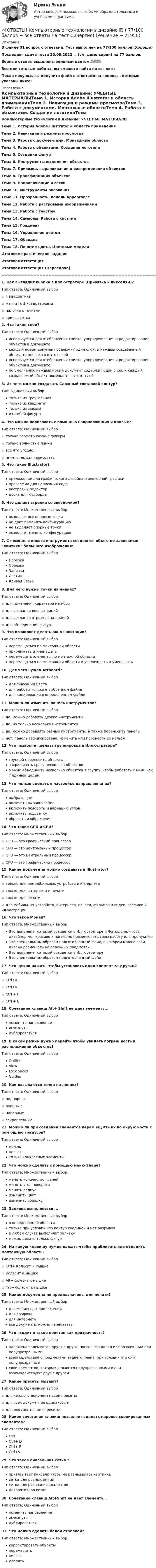     
          Описание
          В файле 31 вопрос с ответами. Тест выполнен на 77/100 баллов (Хорошо)Последняя сдача теста 20.09.2022 г. (см. демо-скрин) на 77 баллов.Верные ответы выделены зеленым цветом.✅✅✅Все мои готовые работы, вы сможете найти по ссылке : После покупки, вы получите файл с ответами на вопросы, которые указаны ниже: 
          Оглавление
          Компьютерные технологии в дизайне: УЧЕБНЫЕ МАТЕРИАЛЫТема 1. История Adobe illustrator и область примененияТема 2. Навигация и режимы просмотраТема 3. Работа с документами. Монтажные областиТема 4. Работа с объектами. Создание логотипаТема 5. Создание фигурТема 6. Инструменты выделения объектовТема 7. Привязка, выравнивание и распределение объектовТема 8. Трансформация объектовТема 9. Направляющие и сеткиТема 10. Инструменты рисованияТема 11. Прозрачность. панель AppearanceТема 12. Работа с растровыми изображениямиТема 13. Работа с текстомТема 14. Символы. Работа с кистямиТема 15. ГрадиентТема 16. Управление цветомТема 17. ОбводкаТема 18. Понятие цвета. Цветовые моделиИтоговое практическое заданиеИтоговая аттестацияИтоговая аттестация (Пересдача)================================================================================1. Как выглядит кнопка в иллюстраторе (Привязка к пикселям)?Тип ответа: Одиночный выбор☆ 4 квадратика ☆ магнит с 3 квадратиками ☆ палочка с точками ☆ кривая сетка 2. Что такое слои?Тип ответа: Одиночный выбор используется для отображения списка, упорядочивания и редактирования объектов в документе каждый новый документ содержит один слой, и каждый создаваемый объект помещается в этот слой используется для отображения списка, упорядочивания и редактирования объектов в документе. по умолчанию каждый новый документ содержит один слой, и каждый создаваемый объект помещается в этот слой3. Из чего можно создавать Сложный составной контур? Тип: Одиночный выбортолько из треугольниктолько из квадрататолько из звездыиз любой фигуры4. Что можно нарисовать с помощью направляющих и кривых?Тип ответа: Одиночный выбор ☆ только геометрические фигуры ☆ только волнистые линии ☆ все что угодно ☆ ничего нельзя нарисовать5. Что такое Illustrator?Тип ответа: Одиночный выборприложение для графического дизайна и векторной графики программа для написания кода растровый редактор доска для мудборда6. Что делает стрелка со звездочкой?Тип ответа: Множественный выбор выделяет все опорные точки не дает поменять конфигурацию не выделяет опорные точки позволяет менять конфигурацию7. С помощью какого инструмента создаются объектно-зависимые ломтики большого изображения:Тип ответа: Одиночный выборНарезкаОбрезкаЗаливкаЛастикКривая Безье8. Для чего нужны точки на линиях?Тип ответа: Одиночный выбор ☆ для изменения характера изгибов ☆ для создания ровных линий ☆ для создания отрезков на прямой ☆ для объединения фигур9. Что позволяет делать окно навигации?Тип ответа: Одиночный выбор перемещаться по монтажной области приближать и уменьшать перемещать элементы по монтажной области перемещаться по монтажной области и увеличивать и уменьшать10. Для чего нужен Artboard?Тип ответа: Одиночный выбор для фиксации цвета для работы только в выбранном файле для копирования в определенном файле11. Можно ли изменить панель инструментов?Тип ответа: Одиночный выбор☆ да, можно добавить другие инструменты ☆ да, но только несколько инструментов ☆ да, можно добавлять разные инструменты, а также переносить панель                                    ☆ нет, панель зафиксирована, изменить или перенести ее нельзя12. Что позволяет делать группировка в Иллюстраторе?Тип ответа: Одиночный выбор группой переносить объекты закрашивать сразу несколько объектов можно объединить несколько объектов в группу, чтобы работать с ними как с единым целым13. Что нельзя сделать в настройке направляю щ их?Тип ответа: Одиночный выбор выбрать цвет включить выравнивание включить повороты и вариацию углов включить подсветку обрезать изображение14. Что такое GPU и CPU?Тип ответа: Множественный выбор☆ GPU — это графический процессор☆ CPU — это центральный процессор☆ GPU — это центральный процессор☆ CPU — это графический процессор15. Какие документы можно создавать в Illustrator?Тип ответа: Одиночный выбор ☆ только для для мобильных устройств и интернета ☆ только для интернета и печати ☆ только для печати☆ для мобильных устройств, интернета, печати, фильмов и видео, графики и иллюстрации16. Что такое Мокап?Тип ответа: Множественный выборЭто документ, который создается в Иллюстраторе и Фотошопе, чтобы дизайнер мог красиво и наглядно презентовать свою работу или продукциюЭто специальным образом подготовленный файл, в котором можно свой дизайн размещать на реальных предметахЭто документ, который создается в ИллюстратореЭто специальным образом подготовленный файл17. Что нужно нажать чтобы установить один элемент за другим?Тип ответа: Одиночный выбор☆ Ctrl+X☆ Ctrl+V☆ Ctrl + F☆ Ctrl + L18. Сочетание клавиш Alt+ Shift не дает элементу...Тип ответа: Одиночный выбор поменять направление исчезнуть дублироваться19. В какой режим нужно перейти чтобы увидеть погреш ность в расположении объектов?Тип ответа: Одиночный выборOutlineViewLock SlicesGuides20. Как называются точки на линиях? Тип ответа: Одиночный выбор ☆ подпорные ☆ опорные ☆ напорные ☆ закрепленные21. Можно ли при создании элементов перем ещ ать их по окруж ности с пом ощ ью градусов?Тип ответа: Одиночный выбор можно нельзя только конкретные элементы22. Что можно сделать с помощью меню Shape?Тип ответа: Множественный выбор менять количество граней менять угол поворота менять радиус изменить цвет изменить обводку23. Заливка выполняется ...Тип ответа: Множественный выбор в определенной области только при условии что контур соединен и нет разрывов в любом случае выполняет заливку можно делать только фигур24. На какую клавишу нужно нажать чтобы приблизить или отдалить монтажную область? Тип ответа: Одиночный выбор ☆ Ctrl+ Колесит к мышке ☆ Колесит к мышке ☆ Alt+Колесит к мышке ☆ Tab+Колесит к мышке25. Какие документы не предназначены для печати?Тип ответа: Множественный выбор для мобильных приложений для графики для интернета все документы можно напечатать26. Что входит в такое понятие как прозрачность?Тип ответа: Одиночный выбор наложение элементов друг на друга, после чего делая из прозрачными или полупрозрачными взаимодействие с предметами заднего плана, при условии что они полупрозрачные слои элементов, которые делаются полупрозрачными и они взаимодействуют друг с другом 27. Какие пресеты бывают?Тип ответа: Одиночный выбор ☆ для каждого документа свои пресеты☆ для всех документов одинаковые ☆ для документов нет пресетов28. Какое сочетание клавиш позволяет сделать перенос скопированных элементов?Тип ответа: Одиночный выборCtrlCtrl+ DCtrl+ FCtrl+V29. Что такое пиксельная сетка ?Тип ответа: Одиночный выбор привязывает пиксели чтобы не размывалась картинка сетка для ровных линий сетка для рисования квадратов декоративная сетка30. Сочетание клавиш Alt+Shift не дает элементу… Тип ответа: Одиночный выбор поменять направление исчезнуть дублироваться31. Что можно сделать белой стрелкой?Тип ответа: Множественный выбор корректировать объекты перемещать ничего удалять 
            
            
            ✍[ОТВЕТЫ] Компьютерная графика в дизайне 🄲 ( 93/100 баллов + все ответы Синергия / МоСАП / МТИ)✍[ОТВЕТЫ] Компьютерные технологии в дизайне 🄲 ( 77/100 баллов + все ответы на тест Синергия)[ОТВЕТЫ] Конституционное право [1-6 темы] (90/100 + все ответы МФПУ Синергия/МосАП/МТИ)ОТВЕТЫ Конституционное право зарубежных стран (97 баллов) [ОТВЕТЫ] Конституционное право тест Синергия 86% зачетОТВЕТЫ Конструкция автомобилей 1 РОСДИСТАНТ📚[ОТВЕТЫ] Контент-маркетинг и креативное мышление (77/100 баллов + все ответы МФПУ Синергия/МосАП/МТИ)Ответы к Итоговому тестированию Школа современного учителяОтветы к лабораторной работе 4 Коллоидная химия Некрасов НТУ ХПИОтветы к лабораторным работам по коллоидной химии (Некрасов) ХПИОТВЕТЫ Клиническая психология (Промежуточные тесты 1,2,3,4) РОСДИСТАНТ[ОТВЕТЫ] Командообразование. Итоговый тест (все ответы МФПУ Синергия/МОСАП/МТИ)[ОТВЕТЫ] Коммерческая логистика (92/100 + все ответы МФПУ Синергия/МосАП/МТИ)ОТВЕТЫ Комплексный экономический анализ (часть 1/1) ММУ