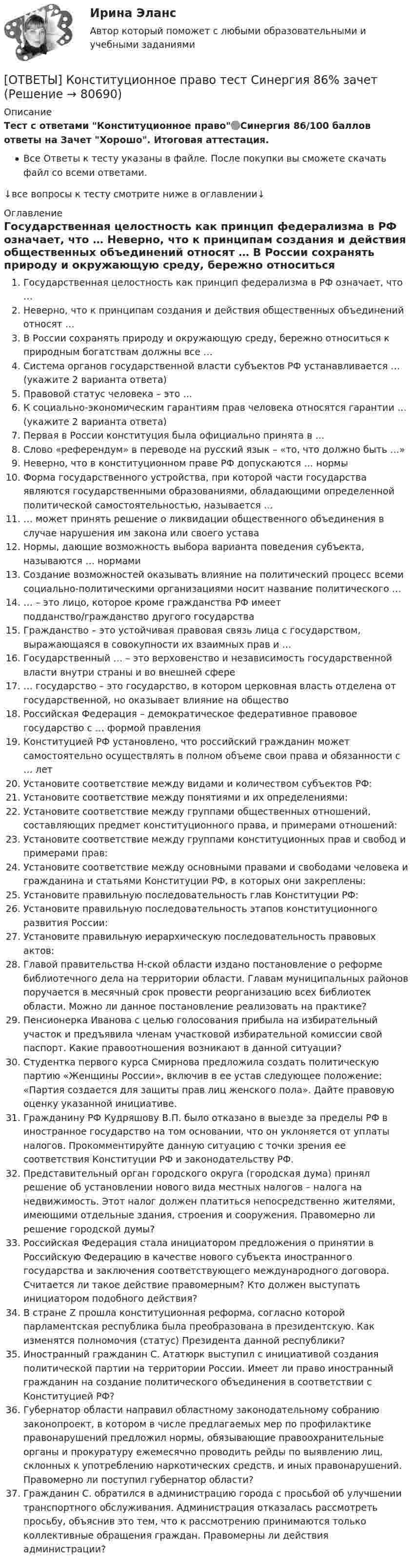     
            Описание
            Тест с ответами Конституционное право🟢Синергия 86/100 баллов ответы на Зачет Хорошо. Итоговая аттестация.Все Ответы к тесту указаны в файле. После покупки вы сможете скачать файл со всеми ответами.↓все вопросы к тесту смотрите ниже в оглавлении↓ 
            Оглавление
              Государственная целостность как принцип федерализма в РФ означает, что …   Неверно, что к принципам создания и действия общественных объединений относят …   В России сохранять природу и окружающую среду, бережно относиться к природным богатствам должны все …   Система органов государственной власти субъектов РФ устанавливается … (укажите 2 варианта ответа)   Правовой статус человека – это …   К социально-экономическим гарантиям прав человека относятся гарантии … (укажите 2 варианта ответа)   Первая в России конституция была официально принята в …   Слово «референдум» в переводе на русский язык – «то, что должно быть …»   Неверно, что в конституционном праве РФ допускаются … нормы   Форма государственного устройства, при которой части государства являются государственными образованиями, обладающими определенной политической самостоятельностью, называется …   … может принять решение о ликвидации общественного объединения в случае нарушения им закона или своего устава   Нормы, дающие возможность выбора варианта поведения субъекта, называются … нормами   Создание возможностей оказывать влияние на политический процесс всеми социально-политическими организациями носит название политического …   … – это лицо, которое кроме гражданства РФ имеет подданство/гражданство другого государства   Гражданство – это устойчивая правовая связь лица с государством, выражающаяся в совокупности их взаимных прав и …   Государственный … – это верховенство и независимость государственной власти внутри страны и во внешней сфере   … государство – это государство, в котором церковная власть отделена от государственной, но оказывает влияние на общество   Российская Федерация – демократическое федеративное правовое государство с … формой правления   Конституцией РФ установлено, что российский гражданин может самостоятельно осуществлять в полном объеме свои права и обязанности с … лет   Установите соответствие между видами и количеством субъектов РФ:   Установите соответствие между понятиями и их определениями:   Установите соответствие между группами общественных отношений, составляющих предмет конституционного права, и примерами отношений:   Установите соответствие между группами конституционных прав и свобод и примерами прав:   Установите соответствие между основными правами и свободами человека и гражданина и статьями Конституции РФ, в которых они закреплены:   Установите правильную последовательность глав Конституции РФ:   Установите правильную последовательность этапов конституционного развития России:   Установите правильную иерархическую последовательность правовых актов:   Главой правительства Н-ской области издано постановление о реформе библиотечного дела на территории области. Главам муниципальных районов поручается в месячный срок провести реорганизацию всех библиотек области. Можно ли данное постановление реализовать на практике?   Пенсионерка Иванова с целью голосования прибыла на избирательный участок и предъявила членам участковой избирательной комиссии свой паспорт. Какие правоотношения возникают в данной ситуации?   Студентка первого курса Смирнова предложила создать политическую партию «Женщины России», включив в ее устав следующее положение: «Партия создается для защиты прав лиц женского пола». Дайте правовую оценку указанной инициативе.   Гражданину РФ Кудряшову В.П. было отказано в выезде за пределы РФ в иностранное государство на том основании, что он уклоняется от уплаты налогов. Прокомментируйте данную ситуацию с точки зрения ее соответствия Конституции РФ и законодательству РФ.   Представительный орган городского округа (городская дума) принял решение об установлении нового вида местных налогов – налога на недвижимость. Этот налог должен платиться непосредственно жителями, имеющими отдельные здания, строения и сооружения. Правомерно ли решение городской думы?   Российская Федерация стала инициатором предложения о принятии в Российскую Федерацию в качестве нового субъекта иностранного государства и заключения соответствующего международного договора. Считается ли такое действие правомерным? Кто должен выступать инициатором подобного действия?   В стране Z прошла конституционная реформа, согласно которой парламентская республика была преобразована в президентскую. Как изменятся полномочия (статус) Президента данной республики?   Иностранный гражданин С. Ататюрк выступил с инициативой создания политической партии на территории России. Имеет ли право иностранный гражданин на создание политического объединения в соответствии с Конституцией РФ?   Губернатор области направил областному законодательному собранию законопроект, в котором в числе предлагаемых мер по профилактике правонарушений предложил нормы, обязывающие правоохранительные органы и прокуратуру ежемесячно проводить рейды по выявлению лиц, склонных к употреблению наркотических средств, и иных правонарушений. Правомерно ли поступил губернатор области?   Гражданин С. обратился в администрацию города с просьбой об улучшении транспортного обслуживания. Администрация отказалась рассмотреть просьбу, объяснив это тем, что к рассмотрению принимаются только коллективные обращения граждан. Правомерны ли действия администрации?  
            
            
            ОТВЕТЫ Конституционное право зарубежных стран (97 баллов) [ОТВЕТЫ] Конституционное право тест Синергия 86% зачетОТВЕТЫ Конструкция автомобилей 1 РОСДИСТАНТ📚[ОТВЕТЫ] Контент-маркетинг и креативное мышление (77/100 баллов + все ответы МФПУ Синергия/МосАП/МТИ)ОТВЕТЫ Конфликтология (Практические задания 1,2,3,4) РОСДИСТАНТОТВЕТЫ Копирайтинг (2023 год; 70 из 100 баллов) ✍[ОТВЕТЫ] Копирайтинг 🄲 ( 79/100 баллов + все ответы на тест Синергия)ОТВЕТЫ Клиническая психология (Промежуточные тесты 1,2,3,4) РОСДИСТАНТ[ОТВЕТЫ] Командообразование. Итоговый тест (все ответы МФПУ Синергия/МОСАП/МТИ)[ОТВЕТЫ] Коммерческая логистика (92/100 + все ответы МФПУ Синергия/МосАП/МТИ)ОТВЕТЫ Комплексный экономический анализ (часть 1/1) ММУОТВЕТЫ Комплексный экономический анализ (часть 1/1) ММУ✍[ОТВЕТЫ] Компьютерная графика в дизайне 🄲 ( 93/100 баллов + все ответы Синергия / МоСАП / МТИ)✍[ОТВЕТЫ] Компьютерные технологии в дизайне 🄲 ( 77/100 баллов + все ответы на тест Синергия)
