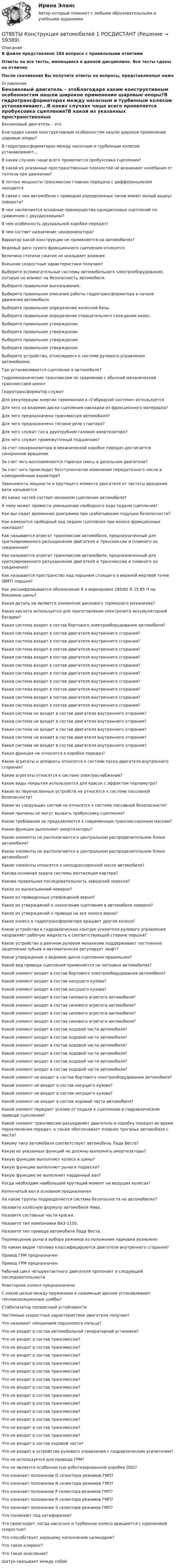      
            Описание
            В файле представлено 184 вопроса с правильными ответамиОтветы на все тесты, имеющиеся в данной дисциплине. Все тесты сданы на отличноПосле скачивания Вы получите ответы на вопросы, представленные ниже 
            Оглавление
            Бензиновый двигатель – этоБлагодаря каким конструктивным особенностям нашли широкое применение шаровые опоры?В гидротрансформаторах между насосным и турбинным колесом устанавливают...В каких случаях чаще всего проявляется пробуксовка сцепления?В какой из указанных пространственных плоскостей не возникают колебания от толчков при движении?В потоке мощности трансмиссии главная передача с дифференциалом находитсяВ связи с чем автомобили с приводом определенных типов имеют малый радиус поворота?В чем заключаются основные преимущества однодисковых сцеплений по сравнению с двухдисковыми?В чем особенность двухвальной коробки передач?В чем состоит назначение синхронизатора?Вариатор какой конструкции не применяется на автомобилях?Ведомый диск сухого фрикционного сцепления относитсяВеличина степени сжатия не оказывает влиянияВнешние скоростные характеристики получаютВыберите вспомогательные системы автомобильного электрооборудования, которые не влияют на безопасность автомобиля.Выберите правильное высказывание.Выберите правильное описание работы гидротрансформатора в начале движения автомобиля.Выберите правильное определение колесной базы.Выберите правильное определение отрицательного схождения колес.Выберите правильное утверждение.Выберите правильное утверждение.Выберите правильное утверждение.Выберите правильное утверждение.Выберите устройство, относящееся к системе рулевого управления автомобилем.Где устанавливается сцепление в автомобиле?Гидромеханические трансмиссии по сравнению с обычной механической трансмиссией имеютГидротрансформатор служитДля рекуперации энергии торможения в «Гибридной системе» используетсяДля чего на ведомом диске сцепления накладки из фрикционного материала?Для чего предназначена трансмиссия автомобиля?Для чего предназначено тяговое реле стартера?Для чего служит газ в двухтрубном газовом амортизаторе?Для чего служит промежуточный подшипник?За счет синхронизатора в механической коробке передач достигается синхронное вращениеЗа счет чего воспламеняется горючая смесь в дизельном двигателе?За счет чего происходит бесступенчатое изменение передаточного числа в клиноремённом вариаторе?Зависимость мощности и крутящего момента двигателя от частоты вращения вала называетсяИз каких частей состоит механизм сцепления автомобиля?К чему может привести уменьшение свободного хода педали сцепления?Как выглядит временная диаграмма при срабатывании подушки безопасности?Как изменится свободный ход педали сцепления при износе фрикционных накладок?Как называется агрегат трансмиссии автомобиля, предназначенный для кратковременного разъединения двигателя и трансмиссии и плавного их соединения?Как называется агрегат трансмиссии автомобиля, предназначенный для кратковременного разъединения двигателя и трансмиссии и плавного их соединения?Как называется пространство над поршнем стоящего в верхней мертвой точке (ВМТ) поршня?Как расшифровывается обозначение R в маркировке 185/65 R 15 85 H на боковине шины?Какая деталь не является элементом дискового тормозного механизма?Какая кислота используется для приготовления электролита аккумуляторной батареи?Какая система входит в состав бортового электрооборудования автомобиля?Какая система входит в состав двигателя внутреннего сгорания?Какая система входит в состав двигателя внутреннего сгорания?Какая система входит в состав двигателя внутреннего сгорания?Какая система входит в состав двигателя внутреннего сгорания?Какая система входит в состав двигателя внутреннего сгорания?Какая система входит в состав двигателя внутреннего сгорания?Какая система входит в состав двигателя внутреннего сгорания?Какая система входит в состав двигателя внутреннего сгорания?Какая система входит в состав двигателя внутреннего сгорания?Какая система входит в состав двигателя внутреннего сгорания?Какая система не входит в состав двигателя внутреннего сгорания?Какая система не входит в состав двигателя внутреннего сгорания?Какая система не входит в состав двигателя внутреннего сгорания?Какая система не входит в состав двигателя внутреннего сгорания?Какая система не входит в состав двигателя внутреннего сгорания?Какая функция не относится к коробке передач?Какие агрегаты и аппараты относятся к системе пуска двигателя внутреннего сгорания?Какие агрегаты относятся к системе электроснабжения?Какие виды покрытия используются для красок с эффектом перламутра?Какие из перечисленных устройств не относятся к системе пассивной безопасности?Какие из следующих систем не относятся к системе пассивной безопасности?Какие причины не могут вызвать пробуксовку сцепления?Какие требования не предъявляются к современным трансмиссионным маслам?Какие функции выполняют амортизаторы?Какие элементы не располагаются в центральном распределительном блоке автомобиля?Какие элементы не располагаются в центральном распределительном блоке автомобиля?Какие элементы относятся к неподрессоренной массе автомобиля?Какова основная задача системы вентиляции картера?Какова правильная последовательность заводской окраски?Какое из высказываний неверно?Какое из приведенных утверждений верно?Какое из утверждений о назначении сцепления в автомобиле неверно?Какое из утверждений о приводе на все колеса верно?Какое колесо в гидротрансформаторе вращает другое колесо?Какое устройство в гидравлическом контуре усилителя рулевого управления направляет рабочую жидкость к соответствующей стороне поршня?Какое устройство в реечном рулевом механизме поддерживает постоянное зацепление зубьев и автоматически регулирует люфт?Какое утверждение о ведомом диске сцепления правильное?Какой вид привода сцепления применяется на легковых автомобилях?Какой элемент входит в состав бортового электрооборудования автомобиля?Какой элемент входит в состав несущего кузова?Какой элемент входит в состав несущего кузова?Какой элемент входит в состав силового агрегата автомобиля?Какой элемент входит в состав силового агрегата автомобиля?Какой элемент входит в состав силового агрегата автомобиля?Какой элемент входит в состав силового агрегата автомобиля?Какой элемент входит в состав ходовой части автомобиля?Какой элемент входит в состав ходовой части автомобиля?Какой элемент входит в состав ходовой части автомобиля?Какой элемент входит в состав ходовой части автомобиля?Какой элемент входит в состав ходовой части автомобиля?Какой элемент входит в состав ходовой части автомобиля?Какой элемент не входит в состав бортового электрооборудования автомобиля?Какой элемент не входит в состав несущего кузова?Какой элемент не входит в состав несущего кузова?Какой элемент не входит в состав ходовой части автомобиля?Какой элемент передает усилие от педали к сцеплению в гидравлическом приводе сцепления?Какой элемент трансмиссии разъединяет двигатель и коробку передач во время переключения передач, а также обеспечивает плавное троганье автомобиля с места?Какому типу автомобиля соответствует автомобиль Лада Веста?Какую из указанных функций не должны выполнять амортизаторы?Какую функцию выполняют колеса и шины?Какую функцию выполняют рычаги подвески?Какую функцию не выполняет карданный вал?Когда необходим наибольший крутящий момент на ведущих колесах?Коленчатый вал в основном предназначенНа какие группы подразделяется система безопасности на автомобилях?Назовите колёсную формулу автомобиля Нива.Назовите составные части краски.Назовите тип компоновки ВАЗ-2105.Назовите тип привода автомобиля Лада Веста.Перемещение рычага выбора режимов из положения парковки возможноПо каким видам топлива классифицируются двигатели внутреннего сгорания?Привод ГРМ предназначенПривод ГРМ предназначенРабочий цикл четырехтактного двигателя протекает в следующей последовательностиРеакторное колесо предназначеноС какой целью между пружинами и нажимным диском устанавливают теплоизоляционные шайбы?Стабилизатор поперечной устойчивостиЧастичные скоростные характеристики двигателя получаютЧто называют смещением поршневого пальца?Что не входит в состав автомобильной генераторной установки?Что не входит в состав трансмиссии?Что не входит в состав трансмиссии?Что не входит в состав трансмиссии?Что не входит в состав трансмиссии?Что не входит в состав трансмиссии?Что не входит в состав трансмиссии?Что не входит в состав трансмиссии?Что не входит в состав трансмиссии?Что не входит в состав трансмиссии?Что не входит в состав трансмиссии?Что не входит в состав трансмиссии?Что не входит в состав трансмиссии?Что не входит в состав трансмиссии?Что не входит в состав ходовой части?Что не входит в устройство рулевого управления с гидравлическим усилителем?Что не используется для привода ГРМ?Что не является особенностью роботизированной коробки DSG?Что означает положение D селектора режимов ГМП?Что означает положение N селектора режимов ГМП?Что означает положение P селектора режимов ГМП?Что означает положение R селектора режимов ГМП?Что означает положение S селектора режимов ГМП?Что понимают под катафорезом?Что происходит, когда насосное и турбинное колесо вращаются с одинаковой скоростью?Что способствует хорошему наполнению цилиндров?Что такое клиренс?Что такое окисление?Шатун связывает между собой  
            
            
            [ОТВЕТЫ] Конституционное право тест Синергия 86% зачетОТВЕТЫ Конструкция автомобилей 1 РОСДИСТАНТ📚[ОТВЕТЫ] Контент-маркетинг и креативное мышление (77/100 баллов + все ответы МФПУ Синергия/МосАП/МТИ)ОТВЕТЫ Конфликтология (Практические задания 1,2,3,4) РОСДИСТАНТОТВЕТЫ Копирайтинг (2023 год; 70 из 100 баллов) ✍[ОТВЕТЫ] Копирайтинг 🄲 ( 79/100 баллов + все ответы на тест Синергия)📚[ОТВЕТЫ] Копирайтинг в социальных сетях (сдано на 88 из 100 баллов + все ответы МФПУ Синергия/МосАП)[ОТВЕТЫ] Командообразование. Итоговый тест (все ответы МФПУ Синергия/МОСАП/МТИ)[ОТВЕТЫ] Коммерческая логистика (92/100 + все ответы МФПУ Синергия/МосАП/МТИ)ОТВЕТЫ Комплексный экономический анализ (часть 1/1) ММУОТВЕТЫ Комплексный экономический анализ (часть 1/1) ММУ✍[ОТВЕТЫ] Компьютерная графика в дизайне 🄲 ( 93/100 баллов + все ответы Синергия / МоСАП / МТИ)✍[ОТВЕТЫ] Компьютерные технологии в дизайне 🄲 ( 77/100 баллов + все ответы на тест Синергия)[ОТВЕТЫ] Конституционное право [1-6 темы] (90/100 + все ответы МФПУ Синергия/МосАП/МТИ)
