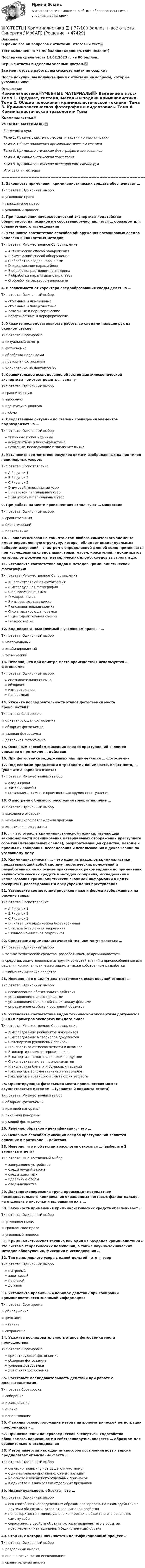     
            Описание
            В файле все 40 вопросов с ответами. Итоговый тест📜Тест выполнен на 77-90 баллов (Хорошо/Отлично/Зачет)Последняя сдача теста 14.02.2023 г. на 80 баллов.Верные ответы выделены зеленым цветом.✅Все мои готовые работы, вы сможете найти по ссылке : После покупки, вы получите файл с ответами на вопросы, которые указаны ниже: 
            Оглавление
            Криминалистика📜УЧЕБНЫЕ МАТЕРИАЛЫ✅·        Введение в курс·        Тема 1. Предмет, система, методы и задачи криминалистики·        Тема 2. Общие положения криминалистической техники·        Тема 3. Криминалистическая фотография и видеозапись·        Тема 4. Криминалистическая трасология·        Тема 5. Криминалистическое исследование следов рук·        Итоговая аттестация=================================================================================1. Законность применения криминалистических средств обеспечивает …Тип ответа: Одиночный выбор☆ уголовное право☆ гражданское право☆ уголовный процесс2. При назначении почерковедческой экспертизы ходатайство обвиняемого, написанное им собственноручно, является … образцом для сравнительного исследования3. Установите соответствие способов обнаружения потожировых следов человека и конкретных методов:Тип ответа: Множественное СопоставлениеA Физический способ обнаруженияB Химический способ обнаруженияC обработка следов порошкамиD окрашивание парами йодаE обработка раствором нингидринаF обработка парами цианоакрилатовG обработка раствором аллоксана4. В зависимости от характера следообразования следы делят на …Тип ответа: Одиночный выборобъемные и динамичныеобъемные и поверхностныелокальные и периферическиеповерхностные и периферические5. Укажите последовательность работы со следами пальцев рук на оконном стекле:Тип ответа: Сортировка☆ визуальный осмотр☆ фотосъемка☆ обработка порошками☆ повторная фотосьемка☆ копирование на дактопленку6. Сравнительное исследование объектов дактилоскопической экспертизы помогает решить … задачуТип ответа: Одиночный выбор☆ сравнительную☆ выборную☆ идентификационную ☆ любую7. Следственные ситуации по степени совпадения элементов подразделяют на …Тип ответа: Одиночный выбортипичные и специфичныеконфликтные и бесконфликтныеисходные, последующие и заключительные8. Установите соответствие рисунков ниже и изображенных на них типов папиллярных узоров:Тип ответа: СопоставлениеA Рисунок 1B Рисунок 2C Рисунок 3D дуговой папиллярный узорE петлевой папиллярный узорF завитковый папиллярный узор9. При работе на месте происшествия используют … микроскопТип ответа: Одиночный выбор☆ сравнительный☆ биологический☆ портативный10. … анализ основан на том, что атом любого химического элемента имеет определенную структуру, которая обладает индивидуальным набором излучений – спектром с определенной длиной волн; применяется при исследовании следов пыли, грязи, масел, красителей, ядохимикатов, материалов документов, металлических пломб, следов выстрела и др.11. Установите соответствие видов и методов криминалистической фотографии:Тип ответа: Множественное СопоставлениеA Запечетлевающая фотографияB Исследующая фотографияC панорамная съемкаD макросъемкаE измерительная съемкаF опознавательная съемкаG контрастирующая съемкаH цветоделительная съемкаI микросъемка12. Вид подлога, выделяемый в уголовном праве, – …Тип ответа: Одиночный выбор☆ материальный☆ комбинированный☆ технический13. Неверно, что при осмотре места происшествия используется … фотосъемкаТип ответа: Одиночный выборопознавательная съемкаобзорнаяизмерительнаяпанорамная14. Укажите последовательность этапов фотосъемки места происшествия:Тип ответа Сортировка☆ ориентирующая фотосъемка☆ обзорная фотосъемка☆ узловая фотосъемка☆ детальная фотосъемка15. Основным способом фиксации следов преступлений является описание в протоколе … действия16. При фотосъемке задержанных лиц применяется … фотосъемка17. Под следами-предметами в трасологии понимаются, в частности, … (укажите 2 варианта ответа)Тип ответа: Множественный выборследы кровизамки и пломбыоставшиеся на месте происшествия орудия преступления18. О выстреле с близкого расстояния говорит наличие …Тип ответа: Одиночный выбор☆ выходного отверстия☆ механического повреждения преграды☆ копоти и капель смазки19. … – это отрасль криминалистической техники, изучающая закономерности возникновения материальных отображений преступного события (материальных следов), разрабатывающая средства, методы и приемы их собирания, исследования и использования в доказывании по уголовному делу20. Криминалистическая … – это один из разделов криминалистики, представляющий собой систему теоретических положений и разработанных на их основе практических рекомендаций по применению научно-технических средств и методов собирания, исследования и использования криминалистически значимой информации в целях раскрытия, расследования и предупреждения преступления21. Установите соответствие рисунков ниже и формы изображенных на рисунке гильз:Тип ответа: СопоставлениеA Рисунок 1B Рисунок 2C Рисунок 3D гильза цилиндрическая беззакраиннаяE гильза бутылочная закраиннаяF гильза коническая закраинная22. Средствами криминалистической техники могут являться …Тип ответа: Одиночный выбор☆ только технические средства, разрабатываемые криминалистами☆ средства, заимствованные из других областей знаний и приспособленные для решения криминалистических задач, а также собственные разработки☆ любые технические средства23. Неверно, что к целям диагностических исследований относят …Тип ответа: Одиночный выборисследование обстоятельств действияустановление целого по частямустановление причинной связи между фактамиопределение свойств и состояний объектов24. Установите соответствие видов технической экспертизы документов (ТЭД) и примеров экспертиз каждого вида:Тип ответа: Множественное СопоставлениеA Исследование реквизитов документовB Исследование материалов документовC экспертиза рукописных записейD экспертиза оттисков печатей и штамповE экспертиза компостерных знаковF экспертиза полиграфической продукцииG экспертиза наклеенных реквизитовH экспертиза бумаги и бумажных изделийI экспертиза вспомогательных материаловJ экспертиза травящих и смывающих веществ25. Ориентирующая фотосъемка места происшествия может осуществляться методом … (укажите 2 варианта ответа)Тип ответа: Множественный выбор☆ обзорной фотосъемки☆ круговой панорамы☆ линейной панорамы☆ узловой фотосъемки26. Явление, обратное идентификации, – это …27. Основным способом фиксации следов преступлений является описание в протоколе … действия28. Неверно, что к объектам трасологии относятся … (выберите 2 варианта ответа)Тип ответа: Множественный выборзапирающие устройстваследы орудий взломаследы животныхидеальные следыследы-вещества29. Дактилоскопирование трупа происходит посредством последовательного копирования окрашенных ногтевых фаланг пальцев на отдельные листочки и вклеивания их в …30. Законность применения криминалистических средств обеспечивает …Тип ответа: Одиночный выбор☆ уголовное право☆ гражданское право☆ уголовный процесс31. Криминалистическая техника как один из разделов криминалистики – это система теоретических положений, а также научно-технических методов обнаружения, фиксации и исследования …32. Тип папиллярного узора с одной дельтой – это … узорТип ответа: Одиночный выборшатровыйзавитковыйпетлевойдуговой33. Установите правильный порядок действий при собирании криминалистически значимой информации:Тип ответа: Сортировка☆ обнаружение☆ фиксация☆ изъятие☆ сохранение34. Укажите последовательность этапов фотосъемки места происшествия:Тип ответа: Сортировкаориентирующая фотосъемкаобзорная фотосъемкаузловая фотосъемкадетальная фотосъемка35. Расставьте последовательность действий при работе с доказательствами:Тип ответа Сортировка☆ собирание☆ исследование☆ оценка☆ использование36. Фамилия основоположника метода антропометрической регистрации преступников – …37. При назначении почерковедческой экспертизы ходатайство обвиняемого, написанное им собственноручно, является … образцом для сравнительного исследования38. Метод инверсии как один из способов построения новых версий предполагает объяснение факта …Тип ответа: Одиночный выборсогласно принципу «от общего к частному»с диаметрально противоположных позицийна основе изучения его отдельных признаковв единстве и взаимосвязи отдельных признаков39. Индивидуальность объекта – это …Тип ответа: Одиночный выборего способность определенным образом реагировать на взаимодействие с другими объектами, отражать на них свои свойстванеповторимость индивидуально-конкретного объекта и его равенство самому себесовокупность свойств объекта, которая выделяет его в событии преступления как единичный (единственный) объект40. Стадия, с которой начинается идентификационный процесс ...Тип ответа: Одиночный выбор☆ раздельный анализ☆ оценка результатов исследования☆ сравнительный анализ 
            
            
            ✍[ОТВЕТЫ] Кредитные операции банка 🄲 ( все ответы на тест Синергия, МТИ, МосАП)📚[ОТВЕТЫ] Криминалистика 🄲 ( 77/100 баллов + все ответы Синергия / МоСАП)ОТВЕТЫ Криминология (Практические задания 1-6) РОСДИСТАНТОтветы к тесту Квалификация преступлений в сфере компьютерной информации для СИНЕРГИИОтветы к тесту по ДИСКРЕТНАЯ МАТЕМАТИКА МТИОтветы к тесту Психология власти Синергия 100 баллов!Ответы к тесту / Синергия / Вступительное испытание по обществознанию / Вариант 1ОТВЕТЫ Конструкция автомобилей 1 РОСДИСТАНТ📚[ОТВЕТЫ] Контент-маркетинг и креативное мышление (77/100 баллов + все ответы МФПУ Синергия/МосАП/МТИ)ОТВЕТЫ Конфликтология (Практические задания 1,2,3,4) РОСДИСТАНТОТВЕТЫ Копирайтинг (2023 год; 70 из 100 баллов) ✍[ОТВЕТЫ] Копирайтинг 🄲 ( 79/100 баллов + все ответы на тест Синергия)📚[ОТВЕТЫ] Копирайтинг в социальных сетях (сдано на 88 из 100 баллов + все ответы МФПУ Синергия/МосАП)ОТВЕТЫ Корпоративная и социальная ответственность (Итоговый тест) РОСДИСТАНТ