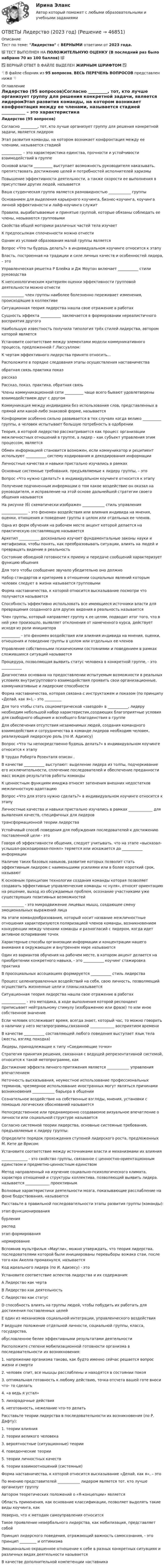     
            Описание
            Тест по теме: Лидерство с ВЕРНЫМИ ответами от 2023 года.💯 ТЕСТ ВЫПОЛНЕН НА ПОЛОЖИТЕЛЬНУЮ ОЦЕНКУ (В последний раз было набрано 70 из 100 баллов) 💯✅ ВЕРНЫЙ ОТВЕТ В ФАЙЛЕ ВЫДЕЛЕН ЖИРНЫМ ШРИФТОМ ✅👇В файле сборник из 95 вопросов, ВЕСЬ ПЕРЕЧЕНЬ ВОПРОСОВ представлен ниже 👇 
            Оглавление
            Лидерство (95 вопросов)Согласно _________, тот, кто лучше организует группу для решения конкретной задачи, является лидеромЭтап развития команды, на котором возникает конфронтация между ее членами, называется стадией ___________ – это характеристика единства, прочности и устойчивости взаимодействий в группеОсновой власти __________ выступает возможность руководителя наказывать, препятствовать достижению целей и потребностей исполнителей харизмыПовышение эффективности деятельности, а также скорости ее выполнения в присутствии других людей, называется Ваша студенческая группа является разновидностью ____________ группыОснованием для выделения карьерного коучинга, бизнес-коучинга, коучинга личной эффективности и лайф-коучинга служит Правила, вырабатываемые и принятые группой, которые обязаны соблюдать ее члены, называются групповыми Свойства общей моторики различных частей тела изучает К предпосылкам сплоченности можно отнести Одним из условий образования малой группы является Вопрос «Что ты будешь делать?» в индивидуальном коучинге относится к этапуВласть, построенная на традиции и силе личных качеств и особенностей лидера, – это Управленческая решетка Р Блейка и Дж Моутон включает ___________ стили руководстваК непсихологическим критериям оценки эффективности групповой деятельности можно отнести____________ член группы наиболее болезненно переживает изменения, происходящие в коллективеСитуационная теория лидерства нашла свое отражение в работахСущность эффекта ___________ заключается в формировании нереалистичного восприятия другогоНаибольшую известность получила типология трёх стилей лидерства, автором которой являетсяУстановите соответствие между элементами модели коммуникативного процесса, предложенной Г.Лассуэллом:К чертам эффективного лидерства принято относить…Расположите в порядке следования этапы осуществления наставничестваобратная связь практика показрассказРассказ, показ, практика, обратная связьЧлены коммуникационной сети __________ чаще всего бывают удовлетворены взаимодействием друг с другомКоммуникация между индивидами без использования слов, представленных в прямой или какой-либо знаковой форме, называетсяКонформизм особенно сильно развивается в тех случаях когда велико __________ группы, а человек испытывает большую потребность в одобренииТеория, в которой лидерство рассматривается как процесс организации межличностных отношений в группе, а лидер – как субъект управления этим процессом, являетсяОбмен информацией становится возможен, если коммуникатор и реципиент используют ___________ систему кодирования и декодирования информацииЛичностные качества и навыки пристально изучались в рамкахОсновные системные требования, предъявляемые к лидеру группы, – это Вопрос «Что нужно сделать?» в индивидуальном коучинге относится к этапуПолучение подчиненным информации о том какое воздействие он оказал на руководителя, и исправление на этой основе дальнейшей стратегии своего общения называетсяНа рисунке (б) схематически изображен ____________ стиль управления______________ - это феномен воздействия или влияния индивида на мнения, оценки, отношения и поведение группы в целом или отдельных ее членов.Одна из форм обучения на рабочем месте акцент которой делается на практическую составляющую называетсяАрхетип ___________ досконально изучает фундаментальные законы науки и метафизики, чтобы понять, как преобразовывать ситуации, влиять на людей и превращать видение в реальностьСостояние обоюдной готовности к приему и передаче сообщений характеризует функцию общенияДля того чтобы сообщение звучало убедительно оно должноНабор стандартов и критериев в отношении социальных явлений которым человек следует в жизни называется групповымиФорма наставничества, к которой относится высказывание посмотри что получается называетсяСпособность эффективно использовать все имеющиеся источники власти для превращения созданного для других видения в реальность называетсяЧлен группы, который направляет группу к ее целям, подводит итог того, что в ней уже произошло, выявляет отклонения от намеченного курса, действует исходя из роли инициатора__________ - это феномен воздействия или влияния индивида на мнения, оценки, отношения и поведение группы в целом или отдельных ее членовУправление собственными психическими состояниями и поведением в рамках сложившихся ситуаций называетсяПроцедура, позволяющая выявить статус человека в конкретной группе, - это ___________Диагностика основана на предоставлении испытуемым возможности в реальных условиях внутригруппового взаимодействия проявить свои организационные, коммуникативные и лидерские способностиФорма наставничества, которая связана с инструктажем и показом (по принципу «Делай, как я»), - это _________Для того чтобы стать социометрической «звездой» в ___________, лидеру необходим небольшой набор характеристик,создающих благоприятные условия для свободного общения и всеобщего благоденствия в группеДля обеспечения отсутствия незаменимых людей, создания командного взаимодействия и сотрудничества в команде лидеров необходим человек, реализующий лидерскую роль (по И. Адизесу)Вопрос «Что ты непосредственно будешь делать?» в индивидуальном коучинге относится к этапуВ трудах Роберта Розенталя описан .В качестве ___________ выступают: выделение лидера из толпы, подчеркивание его исключительности, сплочение последователей и обеспечение преданности масс вождю результатов работы командыК ценностным функциям имиджа относят затенения внешних недостатков межличностную адаптациюВопрос «Что для этого нужно сделать?» в индивидуальном коучинге относится к этапу Личностные качества и навыки пристально изучались в рамках _____________ для выявления качеств, специфичных для лидеровтрансформационной теории лидерстваУстойчивый способ поведения для побуждения последователей к достижению поставленной цели - это Говоря об эффективности общения, следует учитывать, что на этапе «высказал- услышал-раскодировал-понял» теряется или искажается до ___________ информацииНаличие таких базовых навыков, развитие которых позволит стать эффективным лидером с наименьшими усилиями или в более короткий срок, называют К основным принципам технологии создания команды которая позволяет создавать эффективные управленческие команды «с нуля», относят ориентацию на решение, выход из обсуждаемых проблем, осознание участниками уже существующих позитивных возможностей____________ - это микродвижение лицевых мышц, создающее смену эмоциональных выражений лицаНа этапе командообразования, который носит название межличностные отношения характеризуются поляризацией членов команды, возникновением конкуренции между членами команды и разногласий с лидером, когда идет активное оспаривание точекХарактерные способы организации информации и концентрации нашего внимания в окружающем и внутреннем мире называются Один из вариантов обучения на рабочем месте, в котором акцент делается на приобретении конкретного навыка, - это ___________ коучинг стажировка практикаВ просоциальных ассоциациях формируется ___________ стиль лидерстваПроцесс целенаправленных воздействий на себя, свою личность, позволяющий осуществить жизненные цели и планы,называетсяСитуационная теория лидерства нашла свое отражение в работах _____________ - это методика, в ходе выполнения которой респондент приписывает нейтральному стимулу (изображению или фразе) то или иное собственное значениеЕсли человек отслеживает время, всегда знает, который час, то можно говорить о наличии у него метапрограммы,связанной _____________ восприятием времениВ качестве ___________ составляющей любого поведения выступает язык тела (жесты, взгляд походка)Лидеры, принадлежащие к типу «Соединяющие точки»Стратегия принятия решения, связанная с ведущей репрезентативной системой, относится к такой метопрограмме, как Достижение эффекта личного притяжения является ____________ управления впечатлениемНеточность высказывания, неуместное использование профессиональных терминов, чрезмерное использование иностранных могут являться причинами возникновения ____________ барьера в общенииСознательное воздействие на собственные взгляды, мнения, установки с помощью логических обоснований называется Непосредственное или преднамеренно создаваемое визуальное впечатление о личности или социальной структуре называется Согласно системной теории лидерства, основные системные требования, предъявляемые к лидеру группы:Определите порядок прохождения ступеней лидерского роста, предложенных М. Кете де Врисом:Установите соответствие между источниками власти и механизмами их влияния______________ - это свойство группы, связанное с ценностно-ориентационным единством и предметно-ценностным единствомМетод направленный на изучение социально-психологического климата, характера отношений и структуры коллектива, позволяющий выявить лидера. называется _____________ проективнымВолновые характеристики деятельности мозга, показывающие расслабление на фоне бодрствования, называются Расставьте в правильной последовательности этапы развития группы (команды):этап функционированиябурленияраспадэтап формированиянормированиеВспомнив мультфильм «Маугли», можно утверждать, что теория лидерства, последователями которой были инициированы перевыборы вожака стаи, после того как Акелла промахнулся, называется Код идеального лидера (по И. Адизесу) - этоУстановите соответствие аспектов лидерства и их содержания:А Лидерство как чертаB Лидерство как деятельность C Лидерство как статусD способность влиять на группы людей, чтобы побудить их работать для достижения поставленных целейE один из механизмов социальной интеграции, управленческого воздействияF ведущее положение отдельной личности, социальной группы, класса, государства,обусловленное белее эффективными результатами деятельностиРасположите степени мобилизационной готовности организма в последовательности их возникновения:1. напряжение организма таково, как будто именно сейчас решается вопрос жизни и смерти2. человек спит, все мышцы расслаблены и находятся в состоянии покоя3. оптимальная готовность к любому действию, точка отсчета вашей готе вноси что- то сделать4. «а ведь я устал»5. лихорадочные действия6. неготовность, нежелание что-то делатьРасставьте теории лидерства в последовательности их возникновения (по Р. Дафту):1. теории влияния2. теории великого человека3. вероятностные (ситуационные) теории4. поведенческие теории5. теории личностных качеств6. теории взаимоотношений (системные)Форма наставничества, к которой относится высказывание «Делай, как я», – это По мнению представителей ____________ лидером является тот. кто лучше организует группуАвтором теоретических положений о «Я-концепции» является Область применения, как основание классификации, позволяет выделять такие виды коучинга, как Неверно, что к методам самоуправления относится Такое проявление невербального лидерства, как мобилизация, представляет собой Принцип лидерского поведения, отражающий важность самосознания, - это принцип _________ и оптимизмаЭмоционально окрашенное отношение к себе в разных конкретных ситуациях и различных видах деятельности называетсяВ качестве дополнительной компетенции наставника 
            
            
            ОТВЕТЫ Лабораторный практикум по бухгалтерскому учету (100 из 100; 2023 год) ОТВЕТЫ Лидерство (2023 год)✍[ОТВЕТЫ] Логистика 🄲 ( 77/100 баллов + все ответы на тест Синергия / МТИ)ОТВЕТЫ Логистика (Практические задания 2,4,5) РОСДИСТАНТ[ОТВЕТЫ] Макроэкономика (98/100 баллов + все ответы МФПУ Синергия/МОСАП/МТИ)ОТВЕТЫ Макроэкономика (Итоговый тест, Промежуточные тесты 1-7) РОСДИСТАНТОТВЕТЫ Макроэкономика (Практические задания 4,5; варианты 3 и 4) РОСДИСТАНТ Ответы к тесту Психология власти Синергия 100 баллов!Ответы к тесту / Синергия / Вступительное испытание по обществознанию / Вариант 1Ответы к тесту Синергия МТИ МОИ. Менеджмент Ответы к тесту Юридическая психология Ответы к тесту Юрисдикционные документыОтветы к тесту Юрисдикционные документы Синергия 100 баллов. Все тесты Август 2022 г.ОТВЕТЫ Курсы Школа современного учителя ИТОГОВЫЙ ТЕСТ