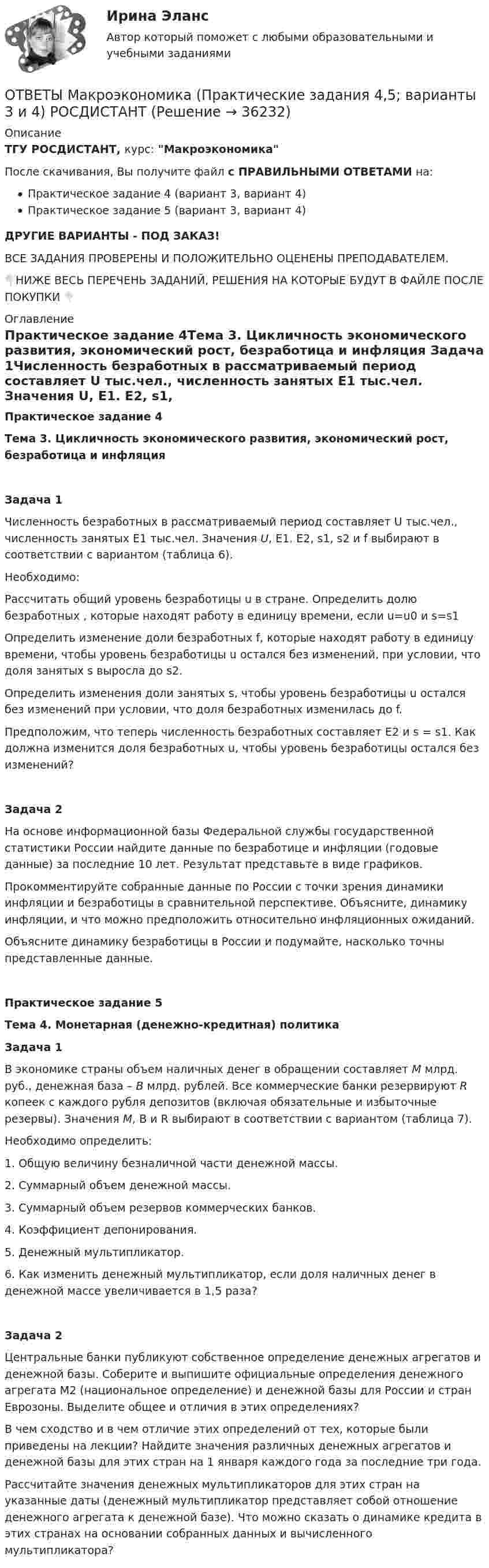     
          Описание
          ТГУ РОСДИСТАНТ, курс: МакроэкономикаПосле скачивания, Вы получите файл с ПРАВИЛЬНЫМИ ОТВЕТАМИ на:Практическое задание 4 (вариант 3, вариант 4)Практическое задание 5 (вариант 3, вариант 4)ДРУГИЕ ВАРИАНТЫ - ПОД ЗАКАЗ!ВСЕ ЗАДАНИЯ ПРОВЕРЕНЫ И ПОЛОЖИТЕЛЬНО ОЦЕНЕНЫ ПРЕПОДАВАТЕЛЕМ.👇НИЖЕ ВЕСЬ ПЕРЕЧЕНЬ ЗАДАНИЙ, РЕШЕНИЯ НА КОТОРЫЕ БУДУТ В ФАЙЛЕ ПОСЛЕ ПОКУПКИ 👇 
          Оглавление
          Практическое задание 4Тема 3. Цикличность экономического развития, экономический рост, безработица и инфляция Задача 1Численность безработных в рассматриваемый период составляет U тыс.чел., численность занятых E1 тыс.чел. Значения U, E1. E2, s1, s2 и f выбирают в соответствии с вариантом (таблица 6). Необходимо:Рассчитать общий уровень безработицы  u в стране.  Определить долю безработных , которые находят работу в единицу времени, если u=u0 и s=s1Определить изменение доли безработных f, которые находят работу в единицу времени, чтобы уровень безработицы u остался без изменений, при условии, что доля занятых s выросла до s2.Определить изменения доли занятых s, чтобы уровень безработицы u остался без изменений при условии, что доля безработных изменилась до f.Предположим, что теперь численность безработных составляет E2 и s = s1. Как должна изменится доля безработных u, чтобы уровень безработицы остался без изменений?Задача 2На основе информационной базы Федеральной службы государственной статистики России найдите данные по безработице и инфляции (годовые данные) за последние 10 лет. Результат представьте в виде графиков.Прокомментируйте собранные данные по России с точки зрения динамики инфляции и безработицы в сравнительной перспективе. Объясните, динамику инфляции, и что можно предположить относительно инфляционных ожиданий.Объясните динамику безработицы в России и подумайте, насколько точны представленные данные.Практическое задание 5Тема 4. Монетарная (денежно-кредитная) политикаЗадача 1В экономике страны объем наличных денег в обращении составляет M млрд. руб., денежная база – B млрд. рублей. Все коммерческие банки резервируют R копеек с каждого рубля депозитов (включая обязательные и избыточные резервы). Значения M, B и R выбирают в соответствии с вариантом (таблица 7). Необходимо определить: 1.      Общую величину безналичной части денежной массы.2.      Суммарный объем денежной массы.3.      Суммарный объем резервов коммерческих банков.4.      Коэффициент депонирования.5.      Денежный мультипликатор.6.      Как изменить денежный мультипликатор, если доля наличных денег в денежной массе увеличивается в 1,5 раза?Задача 2Центральные банки публикуют собственное определение денежных агрегатов и денежной базы. Соберите и выпишите официальные определения денежного агрегата М2 (национальное определение) и денежной базы для России и стран Еврозоны. Выделите общее и отличия в этих определениях?В чем сходство и в чем отличие этих определений от тех, которые были приведены на лекции? Найдите значения различных денежных агрегатов и денежной базы для этих стран на 1 января каждого года за последние три года.Рассчитайте значения денежных мультипликаторов для этих стран на указанные даты (денежный мультипликатор представляет собой отношение денежного агрегата к денежной базе). Что можно сказать о динамике кредита в этих странах на основании собранных данных и вычисленного мультипликатора? 
            
            
            ОТВЕТЫ Макроэкономика (Итоговый тест, Промежуточные тесты 1-7) РОСДИСТАНТОТВЕТЫ Макроэкономика (Практические задания 4,5; варианты 3 и 4) РОСДИСТАНТ ОТВЕТЫ Макроэкономика (Практическое задание 3) РОСДИСТАНТОТВЕТЫ Макроэкономическое планирование и прогнозирование (Промежуточные тесты 1-8) РОСДИСТАНТОТВЕТЫ Маркетинг 1 и 2, Проектная деятельность 2 РОСДИСТАНТОТВЕТЫ Маркетинг (Итоговый тест, Промежуточные тесты 1-5) РОСДИСТАНТОТВЕТЫ Маркетинг (Практические задания 3,4) РОСДИСТАНТОтветы к тесту Юрисдикционные документы Синергия 100 баллов. Все тесты Август 2022 г.ОТВЕТЫ Курсы Школа современного учителя ИТОГОВЫЙ ТЕСТОтветы к экзамену Ворошилова Валентина Естесвеннонаучная картина мираОТВЕТЫ Лабораторный практикум по бухгалтерскому учету (100 из 100; 2023 год) ОТВЕТЫ Лидерство (2023 год)✍[ОТВЕТЫ] Логистика 🄲 ( 77/100 баллов + все ответы на тест Синергия / МТИ)ОТВЕТЫ Логистика (Практические задания 2,4,5) РОСДИСТАНТ