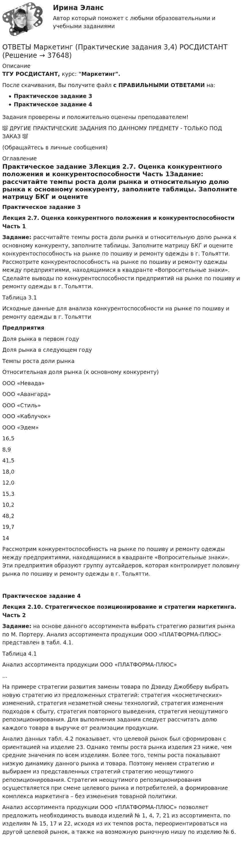     
          Описание
          ТГУ РОСДИСТАНТ, курс: Маркетинг.После скачивания, Вы получите файл с ПРАВИЛЬНЫМИ ОТВЕТАМИ на:Практическое задание 3Практическое задание 4Задания проверены и положительно оценены преподавателем!💯 ДРУГИЕ ПРАКТИЧЕСКИЕ ЗАДАНИЯ ПО ДАННОМУ ПРЕДМЕТУ - ТОЛЬКО ПОД ЗАКАЗ 💯(Обращайтесь в личные сообщения) 
          Оглавление
          Практическое задание 3Лекция 2.7. Оценка конкурентного положения и конкурентоспособности Часть 1Задание: рассчитайте темпы роста доли рынка и относительную долю рынка к основному конкуренту, заполните таблицы. Заполните матрицу БКГ и оцените конкурентоспособность на рынке по пошиву и ремонту одежды в г. Тольятти. Рассмотрите конкурентоспособность на рынке по пошиву и ремонту одежды между предприятиями, находящимися в квадранте «Вопросительные знаки». Сделайте выводы по конкурентоспособности предприятий на рынке по пошиву и ремонту одежды в г. Тольятти.Таблица 3.1 Исходные данные для анализа конкурентоспособности на рынке по пошиву и ремонту одежды в г. ТольяттиПредприятияДоля рынка в первом годуДоля рынка в следующем годуТемпы роста доли рынкаОтносительная доля рынка (к основному конкуренту)ООО «Невада»ООО «Авангард»ООО «Стиль»ООО «Каблучок»ООО «Эдем»16,58,941,518,012,015,310,248,219,714Рассмотрим конкурентоспособность на рынке по пошиву и ремонту одежды между предприятиями, находящимися в квадранте «Вопросительные знаки». Эти предприятия образуют группу аутсайдеров, которая контролирует половину рынка по пошиву и ремонту одежды в г. Тольятти.Практическое задание 4Лекция 2.10. Стратегическое позиционирование и стратегии маркетинга. Часть 2Задание: на основе данного ассортимента выбрать стратегию развития рынка по М. Портеру. Анализ ассортимента продукции ООО «ПЛАТФОРМА-ПЛЮС» представлен в табл. 4.1.Таблица 4.1Анализ ассортимента продукции ООО «ПЛАТФОРМА-ПЛЮС»...На примере стратегии развития замены товара по Дэвиду Джобберу выбрать новую стратегию из предложенных стратегий: стратегия «косметических» изменений, стратегия незаметной смены технологий, стратегия изменения подходов к сбыту, стратегия повторного выведения, стратегия неощутимого репозиционирования. Для выполнения задания следует рассчитать долю каждого товара в выручке от реализации продукции.Анализ данных табл. 4.2 показывает, что целевой рынок был сформирован с ориентацией на изделие 23. Однако темпы роста рынка изделия 23 ниже, чем средние значения по всем изделиям. Более того, темпы роста показывают низкую динамику данного рынка и товара. Поэтому меняем стратегию и выбираем из представленных стратегий стратегию неощутимого репозиционирования. Стратегия неощутимого репозиционирования осуществляется при смене целевого рынка и потребителей, а формирование комплекса маркетинга – без изменения товарной политики. Анализ ассортимента продукции ООО «ПЛАТФОРМА-ПЛЮС» позволяет предложить необходимость вывода изделий № 1, 4, 7, 21 из ассортимента, по изделиям № 15, 17 и 22, исходя из их темпов роста, переориентироваться на другой целевой рынок, а также на возможную рыночную нишу по изделию № 6. 
            
            
            ОТВЕТЫ Маркетинг (Итоговый тест, Промежуточные тесты 1-5) РОСДИСТАНТОТВЕТЫ Маркетинг (Практические задания 3,4) РОСДИСТАНТ✍[ОТВЕТЫ] Математические модели в управлении проектом 🄲 (90/100 баллов + все ответы на тест Синергия/МТИ)ОТВЕТЫ Материально-техническое обеспечение предприятий автомобильного транспорта РОСДИСТАНТ[ОТВЕТЫ] Медиация.фпдг_БАК (97/100 + все ответы МФПУ Синергия/МосАП/МТИ)Ответы Международного права Синерги, 5-й семестр✍[ОТВЕТЫ] Международное частное право 🄲 ( 97/100 баллов + все ответы на тест Синергия / МоСАП)✍[ОТВЕТЫ] Логистика 🄲 ( 77/100 баллов + все ответы на тест Синергия / МТИ)ОТВЕТЫ Логистика (Практические задания 2,4,5) РОСДИСТАНТ[ОТВЕТЫ] Макроэкономика (98/100 баллов + все ответы МФПУ Синергия/МОСАП/МТИ)ОТВЕТЫ Макроэкономика (Итоговый тест, Промежуточные тесты 1-7) РОСДИСТАНТОТВЕТЫ Макроэкономика (Практические задания 4,5; варианты 3 и 4) РОСДИСТАНТ ОТВЕТЫ Макроэкономика (Практическое задание 3) РОСДИСТАНТОТВЕТЫ Макроэкономическое планирование и прогнозирование (Промежуточные тесты 1-8) РОСДИСТАНТ