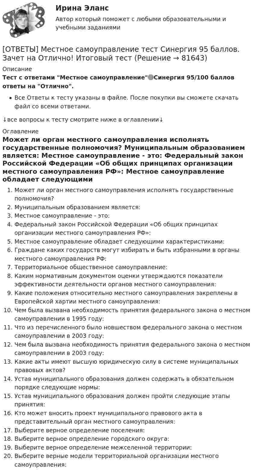      
            Описание
            Тест с ответами Местное самоуправление🟢Синергия 95/100 баллов ответы на Отлично.Все Ответы к тесту указаны в файле. После покупки вы сможете скачать файл со всеми ответами.↓все вопросы к тесту смотрите ниже в оглавлении↓ 
            Оглавление
              Может ли орган местного самоуправления исполнять государственные полномочия?   Муниципальным образованием является:   Местное самоуправление - это:   Федеральный закон Российской Федерации «Об общих принципах организации местного самоуправления РФ»:   Местное самоуправление обладает следующими характеристиками:   Граждане каких государств могут избирать и быть избранными в органы местного самоуправления РФ:   Территориальное общественное самоуправление:   Каким нормативным документом оценки утверждаются показатели эффективности деятельности органов местного самоуправления:   Какие положения относительно местного самоуправления закреплены в Европейской хартии местного самоуправления:   Чем была вызвана необходимость принятия федерального закона о местном самоуправлении в 1995 году:   Что из перечисленного было новшеством федерального закона о местном самоуправлении в 2003 году:   Чем была вызвана необходимость принятия федерального закона о местном самоуправлении в 2003 году:   Какие акты имеют высшую юридическую силу в системе муниципальных правовых актов?   Устав муниципального образования должен содержать в обязательном порядке следующие нормы:   Устав муниципального образования должен пройти следующие этапы принятия:   Кто может вносить проект муниципального правового акта в представительный орган местного самоуправления:   Выберите верное определение поселения:   Выберите верное определение городского округа:   Выберите верное определение межселенной территории:   Выберите верные модели территориальной организации местного самоуправления:   
            
            
            ОТВЕТЫ Менеджмент (Практическое задание 3) РОСДИСТАНТ[ОТВЕТЫ] Местное самоуправление тест Синергия 95 баллов. Зачет на Отлично! Итоговый тестОТВЕТЫ Металлические конструкции 1 (новый) РОСДИСТАНТОТВЕТЫ Методология аудита (Практическое задание 1) РОСДИСТАНТ[ОТВЕТЫ] Методология финансово-экономических исследований (все ответы МФПУ Синергия/МосАП/МТИ)ОТВЕТЫ Методы и инструменты бережливого производства (Итоговый тест, Промежуточный тест 5,7) РОСДИСТАНТответы Методы и средства проектирования информационных систем и технологий 2022 синергия[ОТВЕТЫ] Медиация.фпдг_БАК (97/100 + все ответы МФПУ Синергия/МосАП/МТИ)Ответы Международного права Синерги, 5-й семестр✍[ОТВЕТЫ] Международное частное право 🄲 ( 97/100 баллов + все ответы на тест Синергия / МоСАП)[ОТВЕТЫ] Международные финансовые организации тест Синергия 95 баллов. Отлично!✍[ОТВЕТЫ] Международные Финансы 🄲 ( 77/100 баллов + все ответы на тест Синергия / МоСАП / МТИ)ОТВЕТЫ Межкультурное взаимодействие СИНЕРГИЯ✍[ОТВЕТЫ] Менеджмент в ГС 🄲 ( 60/100 баллов + все ответы Синергия / МоСАП / МТИ)