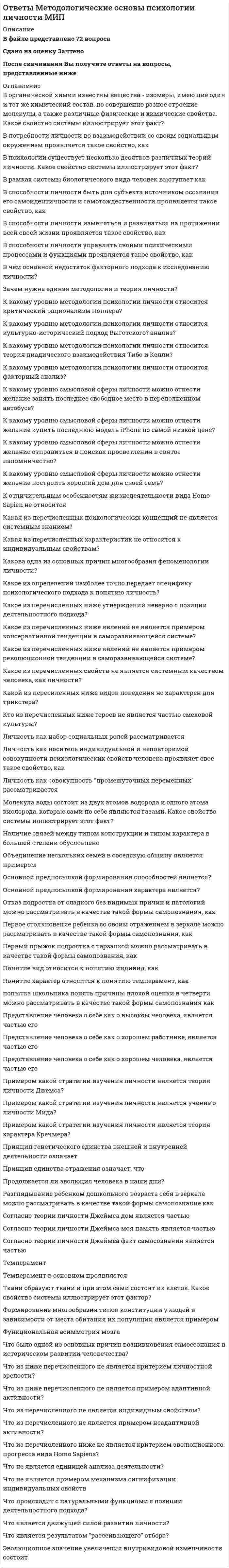    
          Описание
          В файле представлено 177 вопросовСдано на оценку Отлично или ХорошоПосле скачивания Вы получите ответы на вопросы, представленные ниже 
          Оглавление
          В каком из суждений дается описание объяснений на основе идентификации?Альтруистическая мотивация направленаВ каком возрасте появляется умение выразить свои чувства и переживания с помощью слов, появляются возможности организовать поведение на основе эмоционального предвосхищения, эмоциональные состояния и процессы начинают частично осознаваться?В каком из суждений дается описание теологических объяснений?В каком из суждений указаны отношения не связанные с содержанием психофизиологической проблемы (не имеющие прямого отношения к психофизиологической проблеме?В каком определении дается формулировка эмпирического закона?В каком суждении дается определение отрицательной корреляционной связи?В каком суждении формируется гипотеза Иванникова о психологических механизмах организации волевого действия?В качестве предмета исследования в когнитивной психологии (когнитивной науке) выступаетВ качестве предмета исследования в системно-деятельностном культурно-исторической психологии выступаетВ качестве предмета исследования в системно-деятельностном подходе к анализу и объяснению психических явлений выступает:В контексте психологической теории деятельности в качестве центральной причины формирования новых психических функций у живых организмов в онтогенезе выступаетВ контексте психологической теории деятельности исходной причиной формирования новых психических функций у живых организмов в онтогенезе выступаетВ психологии выделяется ряд теоретических обоснованных и эмпирически верифицированных психологических механизмов, которые служат взаимно дополнительными объяснениями особенностей интуитивного и творческого мышления.В различных условиях деятельности и общения выделяется множество феноменов, характеризующих эмоциональные процессы. Какой из феноменов не существует (указан и определен ошибочно)?В системно-деятельностной психологии выделяется три основных типа теоретически обоснованных и эмпирически верифицированных психологических механизма, которые служат взаимно дополнительными объяснениями особенностей…В состав любого предметно-практического или умственного действия человека включаются (по Гальперину)В теории сознания Леонтьева объективные значения определяются какВ чем заключается гипотетико-дедуктивный метод научного познания?В чем заключается основная отличительная особенность мышления человека от мышления высших животных?В чем заключается основные функции речи (языка) в деятельности человека?В чем заключается психологический механизм эмоционального (мотивационного) обусловливания?В чем заключается центральная отличительная особенность теоретических обобщений?В чем различие между предметно-практическим действием и действием умственным?Важнейшей специфической особенностью современно человека, как биологического вида (по Гальперину), являетсяИдеалы этоИнтернальность этоКакая из гипотез характеризует особенности мотивации человека в теоретических построениях Зигмунда Фрейда?Какая из гипотез характеризует особенности мотивации человека в теоретических построениях Карла Юнга?Какая из динамических характеристик нервных процессов не имеет отношения к выделению типов темперамента Павловым?Какая из кратко сформулированных теорий (гипотез) соответствует контексту деятельностного подхода к анализу и объяснению психических явлений?Какая из описанных закономерностей мышления обозначается как механизм абстрактного синтеза?Какая из последовательностей этапов, является верной психологической характеристикой процесса решения мыслительной задачи?Какая из указанных закономерностей психического развития является отличительной особенностью формирования и развития только человеческой психики?Какая из указанных особенностей проявлений интеллекта у ребенка дошкольного возраста в теории Ж.Пиаже обозначается термином «трансдукция»?Какая из указанных особенностей интеллекта в теории Пиаже соответствует стадии конкретных операций в развитии интеллекта ребенка?Какая из философских позиций соответствует идеалистическому мировоззрению?Какая из функций теории в научном познании указана неверно:Какая из характеристик внимания человека фиксируется термином избирательность внимания?Какая из характеристик мышления наиболее соответствует теоретическим позициям гештальтпсихологии?Какая из характеристик мышления соответствует позициям ассоциативной психологии?Какая из характеристик научных исследований носит неверный (ошибочный) характер?Какая из характеристик не имеет отношения (неверно характеризует) базисные врожденные эмоции?Какая из характеристик соответствует действию моделирования, как одному из способов использования знаково-символических средств?Какая из характеристик соответствует мыслительной логической операции анализ?Какая из характеристик соответствует мыслительной логической операции обобщение?Какая из характеристик темперамента является неверной (ошибочной)?Какая логико-гносеологическая организация познавательной деятельности соответствует индуктивному методу?Какая стратегия исследования психических особенностей человека получила название исследование путем поперечных срезов?Какие из указанных компонентов не имеют прямого отношения к содержанию научной теории?Какие из указанных психических явлений обусловливаются мотивами?Какие из указанных теоретических направлений психологии исходят из предположений об инстинктивной и неосознаваемой природе мотивов?Какие из указанных факторов обеспечивают вытеснение этологических (биологических) закономерностей в развитии психики и формирование культурно-исторических закономерностей развития психики человека?Какие из указанных функций не имеют прямого отношения к основным функциям мотивов?Какие из указанных характеристик психики и поведения человека зависят не столько от темперамента, сколько от других психических особенностей человека?Какие из указанных характеристик эмоциональных психических явлений могут выступать предметом эмпирического исследования и фиксироваться в качестве фактов?Какие из указанных явлений не имеют отношения к мистике и к парапсихологии?Какие мотивационные отношения (мотивы) выделяются в качестве неосознаваемых?Какие органы чувств позволяют регистрировать различные типы химических раздражителей?Какие процессы лежат в основе интеллектуальной адаптации, характеризующие разные периоды и стадии развития интеллекта (по Пиаже)?Какие психологические механизмы лежат в основе формирования умственных действий человека?Какие типы внимания выделяются в зависимости от предмета сосредоточения?Какие типы законов, устанавливаемые психологией, сформулированы неверно (ошибочно)?Какие указанные признаки соответствуют религиозно-мистическому способу познания явлений окружающего мира?Какие характеристики высшей нервной деятельности (по Павлову) соответствуют сангвиническому темпераменту?Каким образом в науке оказываются от неверных (ошибочных) теоретических гипотез?Каков диапазон изучаемых психологией явлений, в основе которых лежат потребности и мотивы?Каковы основные источники развития мотивационной сферы у человека?Какое высказывание верно характеризует особенности речевых действий человека?Какое высказывание верно характеризует речевые способности людей?Какое из определений восприятия в наибольшей степени соответствует системно-деятельностному подходу к анализу и объяснению психических явлений?Какое из определений мышления наиболее соответствует системно-деятельностному подходу к анализу и объяснению психических явлений?Какое из определений понятия «деятельность» соответствует системно-деятельностному подходу к анализу и объяснению психических явлений?Какое из определений представлений как особой группы психических явлений, по содержанию соответствует системно-деятельностному подходу к анализу и объяснению психических явлений?Какое из определений сознания человека наиболее полно соответствует контексту психологической теории деятельности?Какое из определений соответствует термину мотив в отечественной психологии?Какое из определений соответствует термину мотив в отечественной системно-деятельностной психологии?Какое из определений соответствует указанным типам ощущений, выделяемых в соответствие с расположением рецепторов?Какое из определений человеческих способностей наиболее полно соответствует теоретическим позициям отечественной психологии?Какое из положений имеет отношение к анализу и объяснению эмоций в теориях научения (в бихевиоризме)?Какое из положений не может принадлежать (противоречит) теории восприятия Вильгельма Вундта?Какое из положений не может принадлежать (противоречить) генетической теории развития интеллектуальных функций человека Жана Пиаже?Какое из положений не может принадлежать (противоречить) генетической теории развития интеллектуальных функций человека Жана Пиаже?Какое из положений не соответствует (частично противоречит) деятельностному подходу к анализу и объяснению личностному человека?Какое из положений не соответствует теориям памяти в когнитивной психологии?Какое из положений неверно (ошибочно) характеризует выводы, которые могут быть сделаны при проверке эмпирической гипотезы?Какое из положений неверно (ошибочно) характеризует мотивы как психические образования?Какое из положений неверно (ошибочно) характеризует науку и научную деятельность?Какое из положений неверно (ошибочно) характеризует отношения между задатками и способностями?Какое из положений противоречит (не соответствует) системно-деятельностному подходу к анализу и объяснению процессов восприятия?Какое из положений противоречит общенаучной методологии?Какое из положений противоречит системно-деятельностному подходу к анализу и объяснению процессов восприятия?Какое из положений противоречит теории образа мира Леонтьева и СмирноваКакое из положений соответствует биологической теории эмоций Анохина?Какое из положений соответствует ассоциативным теориям памяти?Какое из положений соответствует верному определению понятия потребность?Какое из положений соответствует методологическому принципу детерминизма?Какое из положений соответствует объяснению особенностей мышления с позиций бихевиоризма?Какое из положений соответствует объяснению особенностей мышления с позиций гештальтпсихологии?Какое из положений соответствует объяснению процессов формирования внимания в теории Гальперина?Какое из положений соответствует позициям вюрцбургской психологической школы?Какое из положений соответствует психофизиологическому закону Вебера-Фехнера?Какое из положений соответствует содержанию понятия потребность?Какое из положений соответствует теории В.Шелдона о развитии личности на основе морфогенотипа?Какое из положений соответствует теории функциональных систем Анохина?Какое из положений характеризует понятие мыслительная операция в отечественной системно-деятельностной психологии?Какое из положений является ошибочной (неверной) характеристикой теоретического понятия действие?Какое из суждений выступает характеристикой значения, как одной из существенных сторон знаково-символического средства?Какое из суждений неверно (ошибочно) характеризует способности?Какое из суждений носит ошибочный (неверный) характер?Какое из суждений описывает суть идеографического метода организации научного исследования?Какое из суждений соответствует понятию субъект?Какое из суждений характеризует особенности символа как семиотического объекта?Какое из суждений характеризует экспериментальный метод исследования?Какое из суждений является ошибочным (неверным)?Какое из теоретических положений о сознании человека не соответствует (противоречит) системно-деятельностному культурно-историческому подходу к анализу и объяснению психических явлений?Какое из теоретических положений противоречит (не соответствует) теории А.Н. Леонтьева об историческом развитии психических функций человека в общественной деятельности?Какое из теоретических положений соответствует социально-когнитивной теории научения (теории социального научения) А.Бандуры?Какое из требований, предъявляемых к научным теориям, не является обязательным?Какое из указанных направлений преобразования человеческих действий не соответствует психологическому механизму интериоризации?Какое определение психических явлений наиболее соответствует идеям гештальтпсихологииКакое определение психических явлений наиболее соответствует идеям отечественной системно-деятельностной психологии?Какое определение психических явлений наиболее соответствует структурной психологии сознания Вундта?Какое определение психических явлений соответствуют идеям гештальтпсихологии?Какое определение психических явлений соответствуют предмету исследования в когнитивной психологии?Какое определение соответствует предмету исследования в научной деятельности?Какое определение фиксирует научение по типу оперантного обусловливания?Какое отношение между психическим образом и действиями субъекта в окружающем мире сформулировано неверно (формулировка носит ошибочный характер)?Какое положение не может принадлежать (не соответствует) системно-деятельностному культурно-историческому подходу к объяснению памяти?Какое положение не соответствует (противоречит) закономерностям формирования новых высших психических функций (ФПВ) человека в теории Выготского?Какое положение следует считать не верной (ошибочной) интерпретацией часто цитируемого положения Л.С. Выготского «обучение ведет за собой развитие»? Какое суждение верно характеризует научный факт?Какое суждение является неверным (ошибочным)?Какой из описанных явлений получило название отрицательные последовательные зрительные образы?Какой из парадоксов не имеет отношения к психологической проблеме?Какой из парадоксов не имеет отношения к психофизиологической проблеме?Какой из подходов к объяснению способностей человека принят в системно-деятельностном культурно-историческом и подходе к анализу психических явлений?Какой из поставленных вопросов в большей степени имеет отношение к теоретическим проблемам психологии, а не к методическим и методологическим?Какой из признаков может характеризовать не только научные, но и религиозно-мистические знания?Какой из признаков не верно (ошибочно) характеризует механизмы инстинктивного поведения?Какой из признаков не соответствует научному познанию явлений (ошибочно характеризует научное познание)?Какой из принципов подтверждения или опровержения научных теорий был предложен Карлом Поппером?Какой из способов построения объяснения в психологии соответствует телеологическому типу?Какой из тезисов об отношениях между способностями и задатками является неверным (ошибочным)?Какой из указанных этапов в процессах интериоризации новых мыслительных действий является исходным (первым)?Какой из указанных этапов в процессах интериоризации новых мыслительных действий является конечным (последним)?Какой из характеристик языковых средств (знаков) в составе предметных человеческих действий дано неверное (ошибочное) определение?Какой способ построения теоретических объяснений указан неверно?Какой теории может принадлежать утверждение о формировании и развитии личности человека? Развитие личности – есть результат процессов обусловливания, которые заключаются в установлении отношений и связей между: а) внешними условиями (стимулами); б) поведением организма; в) позитивными и негативными результатами и последствиями поведения, которые выступают в качестве подкрепления.Какой тип (уровень реализации) мышления выделяется как наглядно-действенное?Какой тип подкрепления при организации процесса формирования поведения человека и развития его личностных особенностей в теории Скиннера получил название негативное подкрепление?Какой фактор выступает в качестве центрального для формирования простейших психических функций у живых организмов в процессе эволюцииКакую из указанных проблем в наибольшей степени можно охарактеризовать как методологическую?Когда противоречия в представлениях действия или поступках, которые вызывают негативные переживания, человек не может оправдать и объяснить внешними факторами, используется внутреннее устранение противоречий путем изменения своих мнений и мотивационных отношений. Это положение соответствуетКогда человек не может оправдать и объяснить внешними факторами противоречия в представлениях, действиях или поступках, которые вызывают негативные переживания, используется внутреннее устранение противоречий путем изменения своих мнений и мотивационных отношений. Это положение соответствует:Нативизм в психологии этоОтносительно понятий изменчивость, наследственность и среда существует множество предрассудков. Какое из суждений является верным, в отличие от других, отражающих распространенные предрассудки?Первоосновой всех явлений в мире выступает всеобщая духовная, психическая субстанция. При этом материальные явления подчиняются в своем возникновении и развитии психической субстанции. Это философская позицияПервоосновой всех явлений в мире выступает две субстанции - материя и психика. При этом материальные и психические процессы подчиняются в своем развитии различным законам. Это философская позицияПри каком из описанных способов организации научных исследований в качестве результатов получают факты?Развитие мотивации у высших животных и человека происходит на основе психологического механизма мотивационного (эмоционального обусловливания. Мотивационное обусловливание заключаетсяУкажите, из каких функциональных структур складывается индивидуальное сознание человека (по Леонтьеву)?Феноменологические знания в научной психологии получают и фиксируютФеноменологические знания в научной психологии получают и фиксируютФормирование исходных психических функций у животных организмов в процессе эволюции обеспечивается (по Леонтьеву)Что выступает в качестве основного источника развития высших психических функций человека в культурно-исторической теории Л.С. Выготского?Что выступает в качестве основного источника развития высших психических функций человека в культурно-исторической теории Выготского?Что выступает в качестве причины формирования личности человека как психического образования?Что лежит в основе периодизации психологического развития человека в теории Эльконина?Что лежит в основе процессов восприятия? Какой из ответов на поставленный вопрос принадлежит гештальтпсихологии?Что понимается под редукционизмом в процессе исследования психических явлений?Что представляет собой личностный смысл, как психологическое образование в системно-деятельностном подходе к анализу и объяснению личности человека?Что представляет собой научная методология?Что рассматривается в качестве основной причины формирования и изменения мотивационной сферы человека в системно-деятельностном подходе к анализу и объяснению психических явлений?Что рассматривается в качестве центральной причины формирования личности человека как психологического образования в отечественной психологии?Что регистрируется в психологическом исследовании, когда используются эмпирические методы?Эволюция научного знания протекает как формирование, конкуренция и смена парадигм - типов организации научного исследования, принятых определенными группами авторитетных ученых за образец 
            
            
            Ответы Методологические основы психологии МИПОтветы Методы психодиагностики МИПОТВЕТЫ Метрология, стандартизация и сертификация РОСДИСТАНТОТВЕТЫ Механика грунтов РОСДИСТАНТОТВЕТЫ Механика жидкости и газа РОСДИСТАНТОтветы Мировая экономика и международные экономические отношения Тест Синергия (СБОРНИК 2021)Ответы Мировая экономика (тесты Синергия)Ответы Маркетинг 80 баллов (Тест Синергия)Ответы Математика Синергия (2 семестр)Ответы Математика тест синергия (1 семестр)ОТВЕТЫ Математические и инструментальные методы поддержки принятия решений РОСДИСТАНТОтветы Математические модели в управлении проектом (тесты Синергия)ОТВЕТЫ Медицинская помощь в экстренных ситуациях РОСДИСТАНТОТВЕТЫ Международное право РОСДИСТАНТ