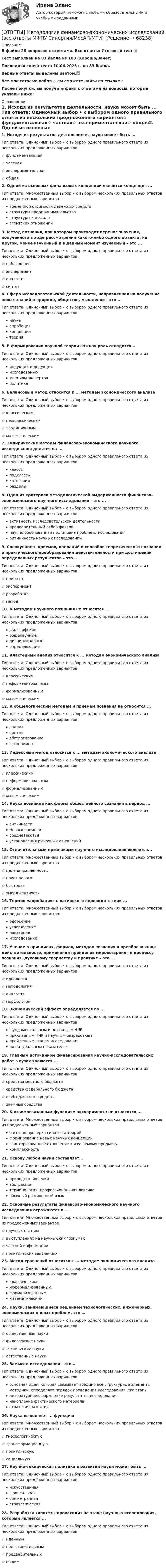     
            Описание
            В файле 28 вопросов с ответами. Все ответы: Итоговый тест 📜Тест выполнен на 83 балла из 100 (Хорошо/Зачет)Последняя сдача теста 10.06.2023 г. на 83 балла.Верные ответы выделены цветом.✅Все мои готовые работы, вы сможете найти по ссылке : После покупки, вы получите файл с ответами на вопросы, которые указаны ниже: 
            Оглавление
            1. Исходя из результатов деятельности, наука может быть ... Тип ответа: Одиночный выбор • с выбором одного правильного ответа из нескольких предложенных вариантов☆ фундаментальная☆ частная☆ экспериментальная☆ общая2. Одной из основных финансовых концепций является концепция ... Тип ответа: Множественный выбор • с выбором нескольких правильных ответов из предложенных вариантоввременной стоимости денежных средствструктуры предпринимательстваструктуры капитала агентских отношений3. Метод познания, при котором происходит перенос значения, полученного в ходе рассмотрения какого-либо одного объекта, на другой, менее изученный и в данный момент изучаемый – это ... Тип ответа: Одиночный выбор • с выбором одного правильного ответа из нескольких предложенных вариантов☆ наблюдение☆ эксперимент☆ аналогия☆ синтез4. Сфера исследовательской деятельности, направленная на получение новых знаний о природе, обществе, мышлении – это ... Тип ответа: Одиночный выбор • с выбором одного правильного ответа из нескольких предложенных вариантовнаукаапробацияконцепциятеория5. В формировании научной теории важная роль отводится ... Тип ответа: Одиночный выбор • с выбором одного правильного ответа из нескольких предложенных вариантовиндукции и дедукцииисследованиюмнениям экспертовполитике6. Балансовый метод относится к ... методам экономического анализа Тип ответа: Одиночный выбор • с выбором одного правильного ответа из нескольких предложенных вариантов☆ классическим☆ неоклассическим☆ традиционным☆ математическим7. Эмпирические методы финансово-экономического научного исследования делятся на ... Тип ответа: Одиночный выбор • с выбором одного правильного ответа из нескольких предложенных вариантовклассыподклассыкатегорииразделы8. Один из критериев методологической выдержанности финансово-экономического научного исследования – это ... Тип ответа: Одиночный выбор • с выбором одного правильного ответа из нескольких предложенных вариантовактивность исследовательской деятельностипредварительный отбор фактовнаучно обоснованная постановка проблемы исследованияритмичность научных исследований9. Совокупность приемов, операций и способов теоретического познания и практического преобразования действительности при достижении определенных результатов – это... Тип ответа: Одиночный выбор • с выбором одного правильного ответа из нескольких предложенных вариантов☆ принцип☆ эксперимент☆ разработка☆ метод10. К методам научного познания не относятся ... Тип ответа: Одиночный выбор • с выбором одного правильного ответа из нескольких предложенных вариантовфилософскиеобщенаучныедисциплинарныеопределяющие11. Кластерный анализ относится к ... методам экономического анализа Тип ответа: Одиночный выбор • с выбором одного правильного ответа из нескольких предложенных вариантов☆ классическим☆ неформализованным☆ формализованным☆ математическим12. К общелогическим методам и приемам познания не относится ... Тип ответа: Одиночный выбор • с выбором одного правильного ответа из нескольких предложенных вариантованализсинтезабстрагированиеэксперимент13. Индексный метод относится к ... методам экономического анализа Тип ответа: Одиночный выбор • с выбором одного правильного ответа из нескольких предложенных вариантов☆ классическим☆ неформализованным☆ формализованным☆ математическим14. Наука возникла как форма общественного сознания в период ... Тип ответа: Одиночный выбор • с выбором одного правильного ответа из нескольких предложенных вариантовантичностиНового временисредневековьяустановления рыночных отношений15. Отличительными признаками научного исследования являются... Тип ответа: Множественный выбор • с выбором нескольких правильных ответов из предложенных вариантов☆ целенаправленность ☆ поиск нового☆ быстрота☆ эмерджентность16. Термин «апробация» с латинского переводится как ... Тип ответа: Множественный выбор • с выбором нескольких правильных ответов из предложенных вариантоводобрение утверждениенаказаниеисследование17. Учение о принципах, формах, методах познания и преобразования действительности, применении принципов мировоззрения к процессу познания, духовному творчеству и практике – это ... Тип ответа: Одиночный выбор • с выбором одного правильного ответа из нескольких предложенных вариантов☆ идеология☆ методология☆ аналогия☆ морфология18. Экономический эффект определяется по ... Тип ответа: Одиночный выбор • с выбором одного правильного ответа из нескольких предложенных вариантовфундаментальным и поисковым НИРприкладным НИР и научным разработкампройденным этапам исследованияпо натуральным показателям19. Главным источником финансирования научно-исследовательских работ в вузах являются ... Тип ответа: Одиночный выбор • с выбором одного правильного ответа из нескольких предложенных вариантов☆ средства местного бюджета☆ средства федерального бюджета☆ внебюджетные средства☆ заемные средства20. К взаимосвязанным функциям эксперимента не относится ... Тип ответа: Множественный выбор • с выбором нескольких правильных ответов из предложенных вариантовопытная проверка гипотез и теорийформирование новых научных концепцийзаинтересованное отношение к изучаемому предмету комплексность21. Основу любой науки составляет… Тип ответа: Одиночный выбор • с выбором одного правильного ответа из нескольких предложенных вариантовприродные явленияабстракциятерминология, профессиональная лексикаобычный разговорный язык22. Основные результаты финансово-экономического научного исследования отражаются в ... Тип ответа: Множественный выбор • с выбором нескольких правильных ответов из предложенных вариантов☆ научных статьях ☆ выступлениях на научных симпозиумах☆ частной информации☆ политических заявлениях23. Метод сравнений относится к ... методам экономического анализа Тип ответа: Одиночный выбор • с выбором одного правильного ответа из нескольких предложенных вариантовклассическимнеформализованнымформализованнымматематическим24. Науки, занимающиеся решением технологических, инженерных, экономических и иных проблем, это … Тип ответа: Одиночный выбор • с выбором одного правильного ответа из нескольких предложенных вариантов☆ общественные науки☆ философские науки☆ технические науки☆ естественные науки25. Замысел исследования – это… Тип ответа: Одиночный выбор • с выбором одного правильного ответа из нескольких предложенных вариантовосновная идея, которая связывает воедино все структурные элементы методики, определяет порядок проведения исследования, его этапылитературное оформление результатов исследованиянакопление фактического материаластратегия развития26. Наука выполняет ... функцию Тип ответа: Множественный выбор • с выбором нескольких правильных ответов из предложенных вариантов☆ гносеологическую ☆ трансформационную☆ политическую☆ социальную27. Научно-техническая политика в развитии науки может быть ... Тип ответа: Одиночный выбор • с выбором одного правильного ответа из нескольких предложенных вариантовискусственнаяфронтальнаясимметричнаястратегическая28. Разработка гипотезы происходит на этапе научного исследования, который является ... Тип ответа: Одиночный выбор • с выбором одного правильного ответа из нескольких предложенных вариантов☆ идейным☆ подготовительным☆ предварительным☆ общим  
            
            
            ОТВЕТЫ Методология аудита (Практическое задание 1) РОСДИСТАНТ[ОТВЕТЫ] Методология финансово-экономических исследований (все ответы МФПУ Синергия/МосАП/МТИ)ОТВЕТЫ Методы и инструменты бережливого производства (Итоговый тест, Промежуточный тест 5,7) РОСДИСТАНТответы Методы и средства проектирования информационных систем и технологий 2022 синергияОТВЕТЫ Методы исследования и прогнозирования (Итоговый тест, Промежуточные тесты 1,3) РОСДИСТАНТОТВЕТЫ Метрология, стандартизация и сертификация (Задания 1,2,3,4) РОСДИСТАНТОТВЕТЫ Метрология, стандартизация и сертификация РОСДИСТАНТ[ОТВЕТЫ] Международные финансовые организации тест Синергия 95 баллов. Отлично!✍[ОТВЕТЫ] Международные Финансы 🄲 ( 77/100 баллов + все ответы на тест Синергия / МоСАП / МТИ)ОТВЕТЫ Межкультурное взаимодействие СИНЕРГИЯ✍[ОТВЕТЫ] Менеджмент в ГС 🄲 ( 60/100 баллов + все ответы Синергия / МоСАП / МТИ)ОТВЕТЫ Менеджмент (Практическое задание 1) РОСДИСТАНТОТВЕТЫ Менеджмент (Практическое задание 3) РОСДИСТАНТ[ОТВЕТЫ] Местное самоуправление тест Синергия 95 баллов. Зачет на Отлично! Итоговый тест