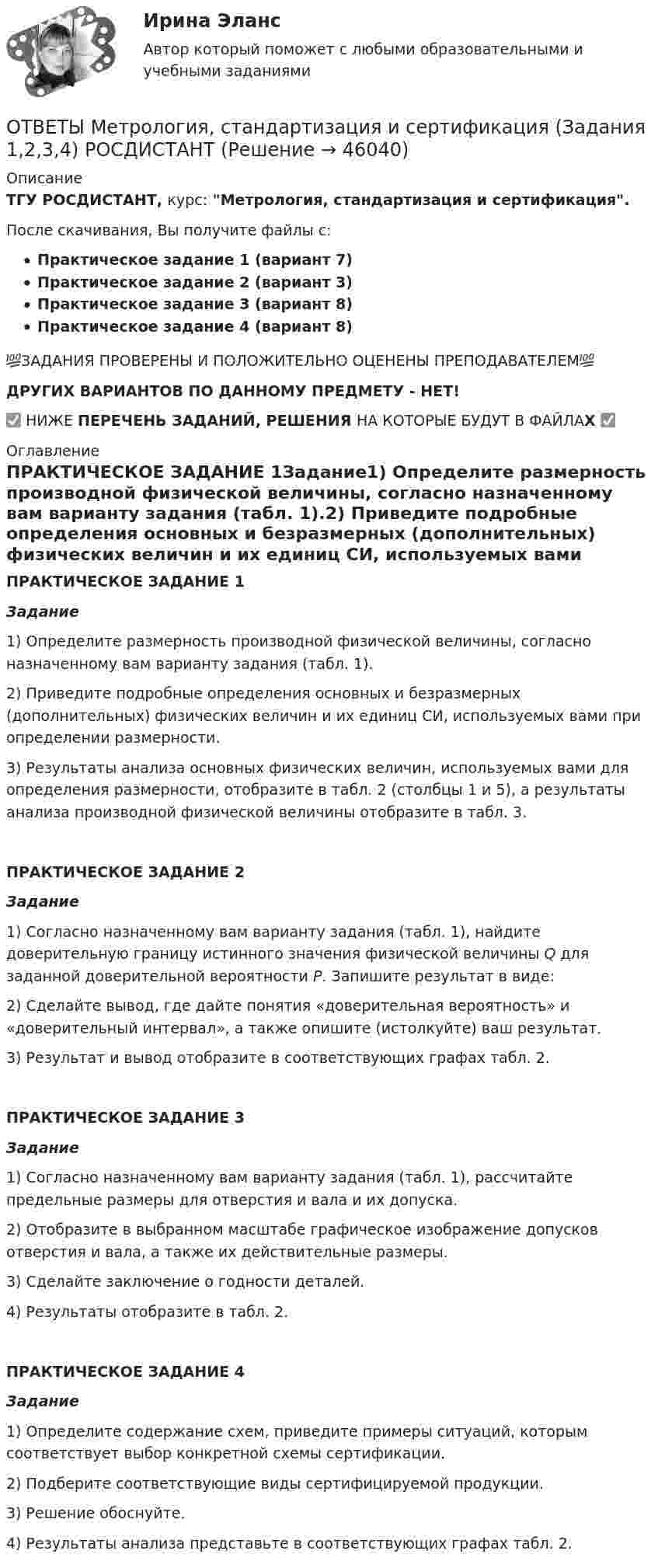     
            Описание
            ТГУ РОСДИСТАНТ, курс: Метрология, стандартизация и сертификация.После скачивания, Вы получите файлы с:Практическое задание 1 (вариант 7)Практическое задание 2 (вариант 3)Практическое задание 3 (вариант 8)Практическое задание 4 (вариант 8)💯ЗАДАНИЯ ПРОВЕРЕНЫ И ПОЛОЖИТЕЛЬНО ОЦЕНЕНЫ ПРЕПОДАВАТЕЛЕМ💯ДРУГИХ ВАРИАНТОВ ПО ДАННОМУ ПРЕДМЕТУ - НЕТ!✅ НИЖЕ ПЕРЕЧЕНЬ ЗАДАНИЙ, РЕШЕНИЯ НА КОТОРЫЕ БУДУТ В ФАЙЛАХ ✅ 
            Оглавление
            ПРАКТИЧЕСКОЕ ЗАДАНИЕ 1Задание1) Определите размерность производной физической величины, согласно назначенному вам варианту задания (табл. 1).2) Приведите подробные определения основных и безразмерных (дополнительных) физических величин и их единиц СИ, используемых вами при определении размерности.3) Результаты анализа основных физических величин, используемых вами для определения размерности, отобразите в табл. 2 (столбцы 1 и 5), а результаты анализа производной физической величины отобразите в табл. 3.ПРАКТИЧЕСКОЕ ЗАДАНИЕ 2Задание1) Согласно назначенному вам варианту задания (табл. 1), найдите доверительную границу                     истинного значения физической величины Q для заданной доверительной вероятности Р. Запишите результат в виде:2) Сделайте вывод, где дайте понятия «доверительная вероятность» и «доверительный интервал», а также опишите (истолкуйте) ваш результат.3) Результат и вывод отобразите в соответствующих графах табл. 2.ПРАКТИЧЕСКОЕ ЗАДАНИЕ 3Задание1) Согласно назначенному вам варианту задания (табл. 1), рассчитайте предельные размеры для отверстия и вала и их допуска.2) Отобразите в выбранном масштабе графическое изображение допусков отверстия и вала, а также их действительные размеры.3) Сделайте заключение о годности деталей.4) Результаты отобразите в табл. 2.ПРАКТИЧЕСКОЕ ЗАДАНИЕ 4Задание1) Определите содержание схем, приведите примеры ситуаций, которым соответствует выбор конкретной схемы сертификации. 2) Подберите соответствующие виды сертифицируемой продукции. 3) Решение обоснуйте.4) Результаты анализа представьте в соответствующих графах табл. 2. 
            
            
            ОТВЕТЫ Методы исследования и прогнозирования (Итоговый тест, Промежуточные тесты 1,3) РОСДИСТАНТОТВЕТЫ Метрология, стандартизация и сертификация (Задания 1,2,3,4) РОСДИСТАНТОТВЕТЫ Метрология, стандартизация и сертификация РОСДИСТАНТОТВЕТЫ Механика жидкости и газа РОСДИСТАНТОТВЕТЫ Механика (Практические задания 1,2,3,4,5,6,7,8) РОСДИСТАНТОТВЕТЫ Механика (Практические задания 1,2,3,4,5,6,7,8) РОСДИСТАНТОТВЕТЫ Микроэкономика (Итоговый, Промежуточные тесты 1-5) РОСДИСТАНТОТВЕТЫ Менеджмент (Практическое задание 1) РОСДИСТАНТОТВЕТЫ Менеджмент (Практическое задание 3) РОСДИСТАНТ[ОТВЕТЫ] Местное самоуправление тест Синергия 95 баллов. Зачет на Отлично! Итоговый тестОТВЕТЫ Металлические конструкции 1 (новый) РОСДИСТАНТОТВЕТЫ Методология аудита (Практическое задание 1) РОСДИСТАНТ[ОТВЕТЫ] Методология финансово-экономических исследований (все ответы МФПУ Синергия/МосАП/МТИ)ОТВЕТЫ Методы и инструменты бережливого производства (Итоговый тест, Промежуточный тест 5,7) РОСДИСТАНТ