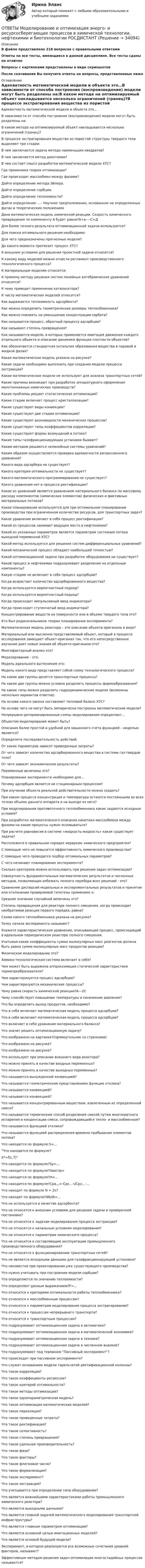      
          Описание
          В файле представлено 218 вопросов с правильными ответамиОтветы на все тесты, имеющиеся в данной дисциплине. Все тесты сданы на отличноВопросы с картинками представлены в виде скриншотовПосле скачивания Вы получите ответы на вопросы, представленные ниже 
          Оглавление
          Адекватность математической модели и объекта это…В зависимости от способа построения (воспроизведения) модели могут быть разделены на:В каком методе на оптимизируемый объект накладывается несколько ограничений (границ)?В процессе экстрагирования вещества из пористой структуры твердого тела выделяют три стадии:В чем заключается задача метода наименьших квадратов?В чем заключается метод дихотомии?В чем состоит смысл разработки математической модели ХТС?Где применима теория оптимизации?Где происходит массообмен между фазами?Дайте определение метода Эйлера.Дайте определение сорбции.Дайте определение теплоемкости?Дайте определение: …- Научное предположение, основанное на определенных фатах и теоретических положенияхДана математическая модель химической реакции. Скорость химического превращения по компоненту А будет равна?А+в----С+ДДля более точного результата оптимизационной задачи используется?Для поиска оптимального решения необходимо:Для чего предназначены прогнозные модели?До какого момента протекает процесс ХТС?К внешним условиям для решения проектной задачи относится?К какому виду моделей можно отнести регламент производственного технологического процесса?К материальным моделям относится:К прямому методу решения систем линейных алгебраических уравнений относится?К чему приводит применение катализатора?К числу математических моделей относится?Как выражается теплоемкость адсорбента?Как можно определить геометрические размеры теплообменника?Как можно повлиять на уменьшение концентрации сорбата?Как называется процесс, обратный процессу адсорбции?Как называют степень превращения?Как называются модели, в которых применяется имитация движения каждого отдельного объекта и описание динамики функции плотности объектов?Как обозначается стандартная энтальпия образования вещества в паровой и жидкой фазах?Какая математическая модель указана на рисунке?Какие задачи необходимо выполнить при создании модели процесса экстракции?Какие математические модели не используют для анализа транспортных сетей?Какие причины возникают при разработке аппаратурного оформления малотоннажных химических производств?Какие проблемы решает статистическая оптимизация?Какие стадии включает процесс кристаллизации?Какие существуют виды конвекции?Какие существуют две стадии оптимизации?Какие существуют разновидности механических процессов?Какие существуют типы коэффициентов корреляции?Какие существуют формы возмущений в потоке?Какие типы газофракционирующих установок бывают?Каким методом решаются нелинейные системы уравнений?Каким образом осуществляется проверка адекватности регрессионного уравнения?Какого вида адсорбера не существует?Какого критерия оптимальности не существует?Какого математического программирования не существует?Какого уравнения нет в процессе ректификации?Какое из уравнений является уравнением материального баланса по массовому расходу компонентов (химических элементов) физических и фиктивных материальных потоков?Какое планирование используется для при оптимальном планировании производства при ограниченном количестве ресурсов, для транспортных задач?Какое уравнение включает в себя процесс ректификации?Какой из процессов занимает ведущее место в нефтехимии?Какой из указанных параметров является параметром состояния потока выходной переменной ХТС?Какой метод используется для решения систем дифференциальных уравнений?Какой механический процесс обладает наибольшей точностью?Какой оптимизационной задачи при разработке оборудования не существует?Какой процесс в нефтехимии подразумевает разделение на отдельные компоненты?Какую стадию не включает в себя процесс адсорбции?Когда возрастает количество адсорбированного вещества?Когда используется вероятностный подход?Когда используется вероятностный подход?Когда происходит импульсивный ввод индикатора?Когда происходит ступенчатый ввод индикатора?Концентрирование веществ на поверхности или в объеме твердого тела это?Кто был родоначальников теории планирования эксперимента?Математическая модель реактора – это описание объекта оригинала в виде?Материальный или мысленно представляемый объект, который в процессе исследования замещает объект-оригинал так, что его непосредственное изучение дает новые знания об объекте-оригинале-это?Многофакторный анализ это?Моделирование - это:Модель идеального вытеснения это:Модель какого вида представляет собой схему технологического процесса?На какие две группы делятся транспортные процессы?На какие две группы можно условно разделить процессы формообразования?На какие типы можно разделить гидродинамические модели (возможны несколько вариантов ответов):На основе какого закона составляют тепловой баланс ХТС?На основе чего не могут быть эмпирически построены математические модели?Непрерывно-детерминированные схемы моделирования определяют…Объектом моделирования может быть?Описания более простой и удобной для машинного счета функцией – моделью является?Определите последовательность действий.От каких параметров зависят приведенные затраты?От чего зависит количество адсорбированного вещества в системе газ-твердое тело?От чего зависят экономические результаты?Переменные величины это?Планирование эксперимента необходимо для…Почему адсорбция является не стационарным процессом?При изучении объекта реальной действительности можно создать?При каком процессе концентрация и температура остаются постоянными во всех точках объема данного аппарата и на выходе из него?При моделировании противоточного теплообменника какие задаются исходные условия?При разработке математического описания кинетики массообмена между фазами на какие процессы нужно основываться?При расчете равновесия в системе «жидкость-жидкость» какая существует задача?Расположите в правильном порядке иерархию химического предприятия?С помощью чего не повысится эффективность химического производства?С помощью чего проводится подбор оптимальных параметров?С чего начинают планирование эксперимента?Сколько критериев можно использовать при решении задач оптимизации?Совокупность фундаментальных математических результатов и численных методов, позволяющих избежать полного перебора всех решений - это?Сравнение дисперсий модельных и экспериментальных результатов и принятие или отклонении проверяемой гипотезы применимо к:Среднее значение случайной величины это?Степень превращения для реактора полного смешения, когда происходит необратимая реакция первого порядка, равна?Схема какого теплообменника указана на рисунке?Точку начала эксперимента называют?Укажите характеристическое уравнение, описывающее процесс, происходящий в идеальном периодическом реакторе полного смешения.Учитывая какие коэффициенты сумма молекулярных масс реагентов должна быть равна сумме молекулярных масс продуктов реакции?Физическое моделирование это?Химико-технологическая система включает в себя?Чем может быть выражена аппроксимация статической характеристики термопреобразователя?Чем характеризуется процесс адсорбции?Чем характеризуются механические процессы?Чему равна скорость химической реакции?A---2CЧему способствует повышение температуры и понижение давления?Что бы определить выход продуктов, необходимо?Что в себя включает математическая модель процесса адсорбции?Что в себя включает математическая модель процесса адсорбции?Что включает в себя уравнение материального баланса?Что значит решить оптимизационную задачу?Что изображено на картинке?(прямоугольник со стрелками)Что изображено на рисунке?Что изображено на рисунке?Что используют при описании внешнего вида реактора?Что можно принять в качестве входных переменных?Что можно принять в качестве выходных переменных?Что называется вынужденной конвекцией?Что называется геометрическим представлением функции отклика?Что называется конвекцией?Что называется конвекцией?Что называется концентрированным веществом, извлеченным из определенной смеси?Что называется термическим способ разделения смесей путем многократного испарения и конденсации смеси, сопровождающийся тепло- и массообменном?Что называется функцией отклика?Что называется функцией распределения времени пребывания элементов потока?Что находится по формуле:S=…Что находится по формуле?X*=f(c,T)Что находится по формуле?Sy=…Что находится по формуле?Sвоспр=Что находится по формуле?Н=…Что находится по формуле?Сра,,,=-Срz…-UCpz…-…Что находят по формуле N = 2к?Что находят по формуле?dN/dt=…Что не используется в качестве адсорбента?Что не относится к внешним условиям для решения задачи в проверочной постановке?Что не относится к задачам моделирования процесса экстракции?Что не относится к начальным условиям моделирования?Что не относится к параметрам химического процесса?Что не относится к составляющим эксплуатации промышленного производственного оборудования?Что не относится к функционированию транспортных сетей?Что не является исходными данными для газофракционирующей установки?Что неизвестно при проектирования уже существующего производства?Что нужно учитывать при построении модели сорбции?Что определяется по значению теплоемкости?Что определяют данным выражением?F=…Что относится к критериям оптимальности работы теплообменника?Что относится к массообменным процессам?Что относится к параметрам моделирования процесса экстрагирования?Что относится к процессам непрерывного транспорта?Что относится к транспортным процессам?Что подразумевает оптимизационная задача в автоматике?Что подразумевает оптимизационная задача в матиматической экономике?Что подразумевает оптимизационная задача в технике?Что подразумевает оптимизационная задача в численном анализе?Что подразумевают под термином “Пассивный эксперимент”?Что происходит при пассивном эксперименте?Что служит основанием модели тарельчатой ректификационной колонны?Что такое корреляция?Что такое коэффициенты регрессии?Что такое критерий оптимальности?Что такое методы оптимизации?Что такое однопараметрическая модель?Что такое оптимизация математических моделей?Что такое перколяция?Что такое приведенные затраты?Что такое ректификация?Что такое селективность?Что такое степень превращения?Что такое удельная производительность?Что такое фаза?Что такое факторы?Что такое флегмовое число?Что такое формализация?Что такое эксперимент?Что такое экстракция?Что учитывается при определении типа оборудования?Что является важнейшими характеристиками работы промышленного химического реактора?Что является выходными данными?Что является главной задачей математического моделирования транспортной инфраструктуры?Что является главным параметром оптимизации?Что является основной целью имитационных моделей?Что является основой будущей модели?Эксперимент, в котором реализуются все возможные сочетания уровней факторов, называют?Эффективным методом решения задач оптимизации многостадийных процессов называется? 
            
            
            ОТВЕТЫ Микроэкономика (Итоговый, Промежуточные тесты 1-5) РОСДИСТАНТОТВЕТЫ Моделирование и оптимизация энерго- и ресурсосберегающих процессов в химической технологии, нефтехимии и биотехнологии РОСДИСТАНТОТВЕТЫ Моделирование систем управления РОСДИСТАНТ[ОТВЕТЫ] Моушен-дизайн (93/100 + все ответы МФПУ Синергия/МосАП/МТИ)Ответы / МПА ЕврАзЭС / История / Тесты 1-13 / 83 вопроса[ОТВЕТЫ] МТИ СИНЕРГИЯ. Электрические машины тест 2023 (все ответы до✅100 баллов)Ответы нa тест по Безопасности жизнедеятельности  МФПУ «Синергия»ОТВЕТЫ Методы и инструменты бережливого производства (Итоговый тест, Промежуточный тест 5,7) РОСДИСТАНТответы Методы и средства проектирования информационных систем и технологий 2022 синергияОТВЕТЫ Методы исследования и прогнозирования (Итоговый тест, Промежуточные тесты 1,3) РОСДИСТАНТОТВЕТЫ Метрология, стандартизация и сертификация (Задания 1,2,3,4) РОСДИСТАНТОТВЕТЫ Метрология, стандартизация и сертификация РОСДИСТАНТОТВЕТЫ Механика жидкости и газа РОСДИСТАНТОТВЕТЫ Механика (Практические задания 1,2,3,4,5,6,7,8) РОСДИСТАНТ
