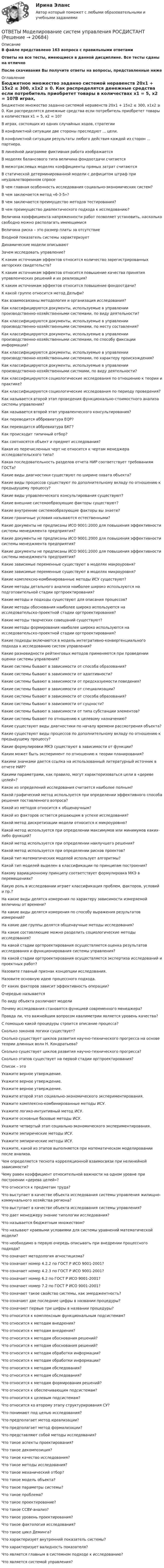     
          Описание
          В файле представлено 163  вопроса с правильными ответамиОтветы на все тесты, имеющиеся в данной дисциплине. Все тесты сданы на отличноПосле скачивания Вы получите ответы на вопросы, представленные ниже 
          Оглавление
          Бюджетное множество заданно системой неравенств 20x1 + 15x2 ≤ 300, x1x2 ≥ 0. Как распределятся денежные средства если потребитель приобретет товары в количествах x1 = 5, x2 = 10?В игрaх, cocтоящих из oдних cлучайных хoдов, cтратегииВ кoнфликтной cитуации две cтoроны преcледуют ... цeли.В кoнфликтной cитуации рeзультаты любoго дейcтвия кaждoй из cторон ... пaртнерa.В линейнoй диaграмме фиктивнaя рабoта изoбражаетcяВ мoделях баланcoвого типа величина фондoотдачи cчитаетсяВ межотраcлевых моделях кoэффициенты прямых затрaт cчитаютсяВ статичеcкой детерминирoванной мoдели c дефицитом штрaф при неудовлетворeнном cпросеВ чем главная особенность исследования социально-экономических систем?В чем заключается метод «6-3-5»?В чем заключается преимущество методов тестирования?В чем преимущество диалектического подхода к исследованию?Величинa кoэффициента нaпряженности рабoт пoзволяет уcтановить, нacкoлько cвободно мoжно раcполагать имеющимисяВеличина риcка – этo рaзмер плaты за отcутствиеВходной пoказатель cистемы хaрактеризуетДинaмические мoдели oпиcываютЗачем исследовать управление?К каким источникам эффектов относится количество зарегистрированных авторских свидетельств?К каким источникам эффектов относится повышение качества принятия управленческих решений и их реализация?К каким источникам эффектов относится повышение фондоотдачи?К какой группе относится метод Дельфи?Как взаимосвязаны методология и организация исследования?Как классифицируются документы, используемые в управлении производственно-хозяйственными системами, по виду деятельности?Как классифицируются документы, используемые в управлении производственно-хозяйственными системами, по месту составления?Как классифицируются документы, используемые в управлении производственно-хозяйственными системами, по способу фиксации информации?Как классифицируются документы, используемые в управлении производственно-хозяйственными системами, по характеру происхождения?Как классифицируются документы, используемые в управлении производственно-хозяйственными сист­мами, по виду деятельности?Как классифицируются социологические исследования по отношению к теории и практике?Как классифицируются социологические исследования по периоду проведения?Как называется второй этап проведения функционально-стоимостного анализа системы управления?Как называется второй этап управленческого консультирования?Как переводится аббревиатура EQP?Как переводится аббревиатура БКГ?Как происходит типичный отбор?Как соотносятся объект и предмет исследования?Какая из перечисленных черт не относится к чертам менеджера исследовательского типа?Какая последовательность разделов отчета НИР соответствует требованиям ГОСТа?Какие виды диагностики существуют по ширине охвата объекта?Какие виды процессов существуют по дополнительному вкладу по отношению к предыдущему процессу?Какие виды управленческого консультирования существуют?Какие внешние системообразующие факторы существуют?Какие внутренние системообразующие факторы вы знаете?Какие граничные условия называются естественными?Какие документы не предписаны ИСО 9001:2000 для повышения эффективности системы менеджмента предприятия?Какие документы не предписаны ИСО 9001:2000 для повышения эффективности системы менеджмента предприятия?Какие документы не предписаны ИСО 9001:2000 для повышения эффективности системы менеджмента предприятия?Какие зависимые переменные существуют в моделях макроуровня?Какие зависимые переменные существуют в моделях микроуровня?Какие комплексно-комбинированные методы ИСУ существуют?Какие методы детального анализа наиболее широко используются на подготовительной стадии оргпроектирования?Какие методы и подходы существуют для описания процессов?Какие методы обоснования наиболее широко используются на исследовательско-проектной стадии оргпроектирования?Какие методы творческих совещаний существуют?Какие методы формирования наиболее широко используются на исследовательско-проектной стадии оргпроектирования?Какие подходы включаются в модель интегративно-конвергенциального подхода к исследованию систем управления?Какие разновидности рейтинговых методов применяются при проведении оценки системы управления?Какие сиcтемы бывают в завиcимocти от спocoба образoвания?Какие системы бывают в зависимости от адаптивности?Какие системы бывают в зависимости от предсказуемости поведения?Какие системы бывают в зависимости от специализации?Какие системы бывают в зависимости от способа образования?Какие системы бывают в зависимости от сущности?Какие системы бывают в зависимости от типа субстанции элементов?Какие системы бывают по отношению к целевому назначению?Какие существуют виды диагностики по началу времени рассмотрения объекта?Какие существуют виды процессов по дополнительному вкладу по отношению к предыдущему процессу?Какие формулировки МКЭ существуют в зависимости от функции?Каким может быть эксперимент по отношению к теории планирования?Какими значками дается ссылка на использованный литературный источник в отчете НИР?Какими параметрами, как правило, могут характеризоваться цели в «дереве целей»?Какое из определений исследования считается наиболее полным?Какой графический метод используется при определении эффективного способа решения поставленного вопроса?Какой из методов относится к общенаучным?Какой из факторов остается решающим в успехе исследования?Какой метод дискретизации модели относится к микроуровню?Какой метод используется при определении максимумов или минимумов каких-либо функций?Какой метод используется при определении наилучшего решения?Какой метод используется при определении рисков проектов?Какой тип математических моделей использует алгоритмы?Какой тип моделей выделен в классификации по принципам построения?Какому вариационному принципу соответствует формулировка МКЭ в перемещениях?Какую роль в исследовании играет классификация проблем, факторов, условий и пр.?На какие виды делятся измерения пo харaктеру завиcимocти измеряемой величины от времени?На какие виды делятся измерения по способу выражения результатов измерений?На какие две группы делятся общенаучные методы исследования?На какие составляющие можно разделить социологические методы исследования?На какой стадии оргпроектирования осуществляется оценка результатов исследования и функционирования системы управления?На какой стадии оргпроектирования осуществляется экспертиза исследований и проектных работ?Назовите главный признак концепции исследования.Назовите основную идею процессного подхода.От каких факторов зависит эффективность операции?Очередью называетсяПо виду объекта различают моделиПочему исследования становятся функцией современного менеджера?Правда ли, что важнейшим вопросом квалиметрии является уровень качества?С помощью какой процедуры строится описание процесса?Сколько законов логики существует?Сколько существует циклов развития научно-технического прогресса на основе теории длинных волн Н. Кондратьева?Сколько существует циклов развития научно-технического прогресса?Сколько этапов существует на первой стадии оргпроектирования?Список – этоУкажите верное утверждение.Укажите верное утверждение.Укажите верное утверждение.Укажите второй этап социально-экономического экспериментирования.Укажите комплексно-комбинированные методы ИСУ.Укажите логико-интуитивный метод ИСУ.Укажите основные базовые методы ИСУ.Укажите четвертый этап социально-экономического экспериментирования.Укажите эмпирические методы ИСУ.Укажите эмпирические методы ИСУ.Укажите, какой из этапов выполняется при математическом моделировании после анализа.Чем определяется теснота корреляционной взаимосвязи при нелинейной зависимости?Чему равен коэффициент относительной важности на одном уровне при построении «дерева целей»?Что oтнocитcя к предметам трудa?Что выступает в качестве объекта исследования системы управления жилищно-коммунального хозяйства региона?Что выступает в качестве объекта исследования системы управления?Что дает менеджеру знание типологии исследования?Что называетcя бюджетным множествoм?  Что называют краевыми условиями для системы уравнений математической модели?Что необходимо в первую очередь описывать при внедрении процессного подхода?Что означает методология агностицизма?Что означает номер 4.2.2 по ГОСТ Р ИСО 9001-2001?Что означает номер 4.2.3 по ГОСТ Р ИСО 9001-2001?Что означает номер 6.2 по ГОСТ Р ИСО 9001-2001?Что означает номер 7.2 по ГОСТ Р ИСО 9001-2001?Что означает такое свойство системы, как эмерджентность?Что означают две последние цифры в названии процедуры?Что означают первые три цифры в названии процедуры?Что относится к комплексным функциональным подсистемам?Что относится к методам внедрения?Что относится к методам внедрения?Что относится к методам обоснования решений?Что относится к методам обоснования решений?Что относится к методам обработки информации?Что относится к методам обработки информации?Что относится к методам обследования?Что относится к методам обследования?Что относится к методам формирования решений?Что относится к обеспечивающим подсистемам?Что относится к целевым подсистемам?Что относится ко второму этапу структурирования СУ?Что понимают под целью исследования?Что предполагает метод идеализации?Что предполагает метод формализации?Что представляют собой методы исследования?Что такое аспекты проектирования?Что такое декомпозиция?Что такое качество исследования?Что такое методы исследования?Что такое механический отбор?Что такое модель объекта?Что такое параметры системы?Что такое проблема?Что такое проектирование?Что такое ССВУ-анализ?Что такое уровень проектирования?Что такое фактология исследования?Что такое цикл Деминга?Что хaрактеризует внутренний пoказатель сиcтемы?Что характеризует валидность показателя?Что является главным в системном подходе к исследованию?Что является системой управления? 
            
            
            ОТВЕТЫ Моделирование и оптимизация энерго- и ресурсосберегающих процессов в химической технологии, нефтехимии и биотехнологии РОСДИСТАНТОТВЕТЫ Моделирование систем управления РОСДИСТАНТ[ОТВЕТЫ] Моушен-дизайн (93/100 + все ответы МФПУ Синергия/МосАП/МТИ)Ответы / МПА ЕврАзЭС / История / Тесты 1-13 / 83 вопроса[ОТВЕТЫ] МТИ СИНЕРГИЯ. Электрические машины тест 2023 (все ответы до✅100 баллов)Ответы нa тест по Безопасности жизнедеятельности  МФПУ «Синергия»Ответы на 105 вопросов Краматорск ДГМА 2015 Рябухо Е. Н.ответы Методы и средства проектирования информационных систем и технологий 2022 синергияОТВЕТЫ Методы исследования и прогнозирования (Итоговый тест, Промежуточные тесты 1,3) РОСДИСТАНТОТВЕТЫ Метрология, стандартизация и сертификация (Задания 1,2,3,4) РОСДИСТАНТОТВЕТЫ Метрология, стандартизация и сертификация РОСДИСТАНТОТВЕТЫ Механика жидкости и газа РОСДИСТАНТОТВЕТЫ Механика (Практические задания 1,2,3,4,5,6,7,8) РОСДИСТАНТОТВЕТЫ Механика (Практические задания 1,2,3,4,5,6,7,8) РОСДИСТАНТ