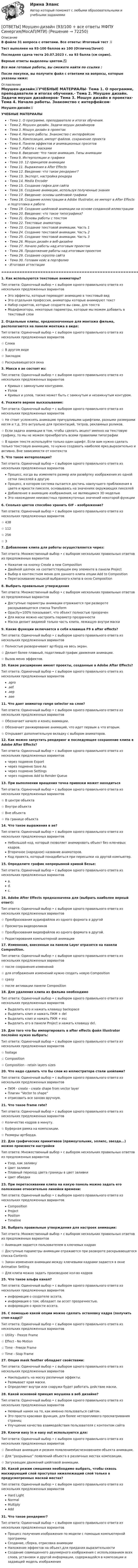      
            Описание
            В файле 31 вопроса с ответами. Все ответы: Итоговый тест 📜Тест выполнен на 93-100 баллов из 100 (Отлично/Зачет)Последняя сдача теста 20.07.2023 г. на 93 балла (см скрин).Верные ответы выделены цветом.✅Все мои готовые работы, вы сможете найти по ссылке : После покупки, вы получите файл с ответами на вопросы, которые указаны ниже: 
            Оглавление
            Моушен-дизайн📜УЧЕБНЫЕ МАТЕРИАЛЫ·        Тема 1. О программе, преподавателе и итогах обучения.·        Тема 2. Моушен дизайн. Задачи моушн дизайнеров·        Тема 3. Мошун дизайн в проектах·        Тема 4. Начало работы. Знакомство с интерфейсом·        Тема 5. Композиция, импорт файлов, сохранение проекта·        Тема 6. Панели эффектов и анимационных пресетов·        Тема 7. Работа с масками·        Тема 8. Введение: Что такое анимация. Типы анимации·        Тема 9. Интерполяции и графики·        Тема 10. 12 принципов анимации·        Тема 11. Выражения в After Effects·        Тема 12. Введение: что такое рендеринг?·        Тема 13. Экспорт, настройка рендера·        Тема 14. Media Encoder·        Тема 15. Создание гифки для сайта·        Тема 16. Создание анимации, используя полученные знания·        Тема 17. Введение: основы шейповой графики·        Тема 18. Создание иллюстрации в Adobe Illustrator, ее импорт в After Effects и подготовка к работе·        Тема 19. Создание шейповой анимации на основе созданной иллюстрации·        Тема 20. Введение: что такое типографика?·        Тема 21. Основы работы с текстом·        Тема 22. Текстовые аниматоры·        Тема 23. Создание текстовой анимации. Часть 1·        Тема 24. Создание текстовой анимации. Часть 2·        Тема 25. Создание текстовой анимации. Часть 3·        Тема 26. Моушн дизайн в веб-дизайне·        Тема 27. Начало работы над итоговым проектом·        Тема 28. Продолжение работы над итоговым проектом·        Тема 29. Создание скролла сайта·        Тема 30. Готовим кейс в портфолио·        Итоговая аттестация=========================================================================================1. Как используются текстовые аниматоры? Тип ответа: Одиночный выбор • с выбором одного правильного ответа из нескольких предложенных вариантовЭто эффекты, которые переводят анимацию в текстовый видЭто отдельная профессия, аниматоры которые анимируют текстНабор скриптов, которые создаете вы сами, для текстаМодификаторы, некоторые параметры, которые мы можем добавить в текстовый слои2. Отдельные клипы, предназначенные для монтажа фильма, располагаются на панели монтажа в виде: Тип ответа: Одиночный выбор • с выбором одного правильного ответа из нескольких предложенных вариантов☆ Слоев☆ В другом виде☆ Закладок☆ Раскрывающегося окна3. Макси в ае состоят из: Тип ответа: Одиночный выбор • с выбором одного правильного ответа из нескольких предложенных вариантовКривых с замкнутыми контурами.УзловКривых и узлов, также может быть с замкнутым и незамкнутым контуром.4. Укажите верное высказывание: Тип ответа: Одиночный выбор • с выбором одного правильного ответа из нескольких предложенных вариантов☆ Не стоит усложнять анимацию причудливыми шрифтами, разными размерами кегля и т.д. Это актуально для презентаций, титров, рекламных роликов.☆ Если задача анимации в том, чтобы сделать акцент именно на текстовую графику, то мы не можем пренебрегать всеми правилами типографии☆ В одном тексте используйте только один шрифт. Если вам нужно сделать только текстовую анимацию, то нужно создавать наиболее ярко,выразительно и активно. Вне зависимости от контекста5. Что такое интерполяция? Тип ответа: Одиночный выбор • с выбором одного правильного ответа из нескольких предложенных вариантовПроцесс, когда вы изменяете размер или развёртку изображения из одной сетки пикселей в другуюПроцесс, в котором система пытается достичь наилучшего приближения в цвете и яркости пикселя, основываясь на значениях окружающих пикселейДобавление в анимацию изображения, не являющимся 3D модельюЭто нахождение неизвестных промежуточных значений некоторой функции6. Сколько цветов способно хранить GIF - изображение? Тип ответа: Одиночный выбор • с выбором одного правильного ответа из нескольких предложенных вариантов☆ 438☆ 112☆ 256☆ 37. Добавление клипа для работы осуществляется через: Тип ответа: Множественный выбор • с выбором нескольких правильных ответов из предложенных вариантовНажатие на кнопку Create a new Composition Двойной щелчок на соответствующем ему элементе в панели ProjectВыбор в контекстном меню для данного клипа опции Add to CompositionПеретаскивание мышкой выбранного клипа в окно Composition8. Выбрать правильные утверждения Тип ответа: Множественный выбор • с выбором нескольких правильных ответов из предложенных вариантовДоступные параметры анимации отражаются при развороте раскрывающегося списка TransformOpacity=100% показывает, что объект полностью прозраченДля маски можно настроить параметр прозрачностиМаска делает видимой только часть клипа, лежащую внутри маски9. Какие функции включается в себя клавиша F9 в after effects? Тип ответа: Одиночный выбор • с выбором одного правильного ответа из нескольких предложенных вариантов☆ Полностью разворачивает артборд на весь экран.☆ Делает более плавный, податливый график движения анимации.☆ Вызов меню эффектов.10. Какое расширение имеют проекты, созданные в Adobe After Effects? Тип ответа: Одиночный выбор • с выбором одного правильного ответа из нескольких предложенных вариантов.apro.aef.aep.aae11. Что дает аниматор range selector на слое? Тип ответа: Одиночный выбор • с выбором одного правильного ответа из нескольких предложенных вариантов☆ Обозначает начало и конец анимации.☆ Обозначает ранжирование анимаций, что идет первым а что вторым.☆ Открывает дополнительную вкладку с выбором аниматоров.12. Как можно запустить рендеринг и последующее сохранение клипа в Adobe After Effects? Тип ответа: Одиночный выбор • с выбором одного правильного ответа из нескольких предложенных вариантовчерез подменю Exportчерез подменю Save Asчерез подменю Settings через подменю Add to Render Queue13. При выполнении вращения точка привязки может находиться Тип ответа: Одиночный выбор • с выбором одного правильного ответа из нескольких предложенных вариантов☆ В центре объекта☆ Внутри объекта☆ Вне объекта☆ На границе объекта14. Что такое выражения в ae? Тип ответа: Одиночный выбор • с выбором одного правильного ответа из нескольких предложенных вариантовНебольшой код, который позволяет анимировать объект без ключевых кадров.Вторичное (народное) название аниматоров.Код проекта, который понадобиться при пересылки на другой компьютер.15. Определите график непрерывной кривой Безье: Тип ответа: Одиночный выбор • с выбором одного правильного ответа из нескольких предложенных вариантова.d.с.16. Adobe After Effects предназначена для (выбрать наиболее верный ответ): Тип ответа: Одиночный выбор • с выбором одного правильного ответа из нескольких предложенных вариантов☆ Преобразования аудиофайлов из одного формата в другой☆ Просмотра видеороликов☆ Преобразования видеофайлов из одного формата в другой.☆ Редактирования компьютерной анимации17. Изменения, внесенные на панели Layer отразятся на панели Composition. Тип ответа: Одиночный выбор • с выбором одного правильного ответа из нескольких предложенных вариантов☆ после сохранения изменений☆ для отображения изменений нужно создать новую Composition☆ сразу☆ после активации панели Composition18. Для удаления клипа из фильма необходимо Тип ответа: Одиночный выбор • с выбором одного правильного ответа из нескольких предложенных вариантовВыделить его и нажать клавишу backspaceВыделить клип и нажать ПКМ + delВыделить клип и нажать ПКМ + escВыделить его в панели Project и нажать клавишу del.19. Для того что бы импортировать в after effects файл illustrator послойно нужно выбрать: Тип ответа: Одиночный выбор • с выбором одного правильного ответа из нескольких предложенных вариантов☆ footage ☆ Composition ☆ Composition - retain layers sizes20. Что надо сделать что бы слои из иллюстратора стали шейпами? Тип ответа: Одиночный выбор • с выбором одного правильного ответа из нескольких предложенных вариантовПКМ - create - create shape from vector layer Плагин “Vector to shape”отрисовать все заново вручную.21. Что такое frame rate? Тип ответа: Одиночный выбор • с выбором одного правильного ответа из нескольких предложенных вариантов☆ Количество кадров в минуту.☆ Буферная рамка на композиции.☆ Размеры артборда.22. Для графических примитивов (прямоугольник, эллипс, звезда...) можно произвести настройки Тип ответа: Множественный выбор • с выбором нескольких правильных ответов из предложенных вариантовУзор, как заливкуЦвет заливкиПлавный переход цвета границы в цвет заливкиЦвет обводки23. При перетаскивании клипа на какую панель можно задать его положение относительно линейки времени: Тип ответа: Одиночный выбор • с выбором одного правильного ответа из нескольких предложенных вариантовCompositionProjectPositionTimeline24. Выбрать правильные утверждения для настроек анимации: Тип ответа: Множественный выбор • с выбором нескольких правильных ответов из предложенных вариантов☆ Анимация задается пользователем в ключевых кадрах☆ Доступные параметры анимации отражаются при развороте раскрывающегося списка Contents☆ Закон изменения анимации между ключевыми кадрами задается в окне Animation Setting☆ Для клипа можно задать производное кол-во кадров25. Что такое альфа канал? Тип ответа: Одиночный выбор • с выбором одного правильного ответа из нескольких предложенных вариантовинформация о создателе ассета.информация о том, обладает ли ассет прозрачностью.информация о яркости ассета.26. С помощью какой опции можно сделать остановку кадра (получить стоп-кадр)? Тип ответа: Одиночный выбор • с выбором одного правильного ответа из нескольких предложенных вариантов☆ Utility - Freeze Frame ☆ Effect - No Motion ☆ Time - Freeze Frame ☆ Time - Stop Frame27. Опция mask feather обладает свойствами: Тип ответа: Одиночный выбор • с выбором одного правильного ответа из нескольких предложенных вариантовНакладывать на маску различные эффекты.Размывает края маски.Определяет внутри или снаружи будет работать действие маски.28. Какой основной принцип моушена в веб дизайне? Тип ответа: Одиночный выбор • с выбором одного правильного ответа из нескольких предложенных вариантовНеявный намек на то, как именно пользоваться сайтом.Это просто красивая функция, для более неторопливого просматривания страницУлучшение качества взаимодействия пользователя с контентом сайта29. Ключи easy in и easy out используются для: Тип ответа: Одиночный выбор • с выбором одного правильного ответа из нескольких предложенных вариантов☆ Линейная анимация и резким появлением\исчезновением объекта анимации.☆ Для “разрывных” появлений объекта в различных местах композиции.☆ Затухающих движений шейповой анимации.30. Какой режим смешения необходимо выбрать, чтобы сквозь маскирующий слой проступал нижележащий слой только в предусмотренных маской местах? Тип ответа: Одиночный выбор • с выбором одного правильного ответа из нескольких предложенных вариантовHard LightNormalMultiplyAdd31. Что такое рендеринг? Тип ответа: Одиночный выбор • с выбором одного правильного ответа из нескольких предложенных вариантовПроцесс получения изображения по модели с помощью компьютерной программыСоздание, сборка, отрисовка анимацииНаложение эффектов на объект,для придания выразительностиСоздание совмещенного двухмерного изображения с использованием всех слоев, установок и другой информации, содержащейся в композиции и задающей модель изображения  
            
            
            ОТВЕТЫ Моделирование систем управления РОСДИСТАНТ[ОТВЕТЫ] Моушен-дизайн (93/100 + все ответы МФПУ Синергия/МосАП/МТИ)Ответы / МПА ЕврАзЭС / История / Тесты 1-13 / 83 вопроса[ОТВЕТЫ] МТИ СИНЕРГИЯ. Электрические машины тест 2023 (все ответы до✅100 баллов)Ответы нa тест по Безопасности жизнедеятельности  МФПУ «Синергия»Ответы на 105 вопросов Краматорск ДГМА 2015 Рябухо Е. Н.Ответы на 1,5,44,58 вопросы к лабораторной работе 4 коллоидная химия (Некрасов А.П.)ОТВЕТЫ Методы исследования и прогнозирования (Итоговый тест, Промежуточные тесты 1,3) РОСДИСТАНТОТВЕТЫ Метрология, стандартизация и сертификация (Задания 1,2,3,4) РОСДИСТАНТОТВЕТЫ Метрология, стандартизация и сертификация РОСДИСТАНТОТВЕТЫ Механика жидкости и газа РОСДИСТАНТОТВЕТЫ Механика (Практические задания 1,2,3,4,5,6,7,8) РОСДИСТАНТОТВЕТЫ Механика (Практические задания 1,2,3,4,5,6,7,8) РОСДИСТАНТОТВЕТЫ Микроэкономика (Итоговый, Промежуточные тесты 1-5) РОСДИСТАНТ