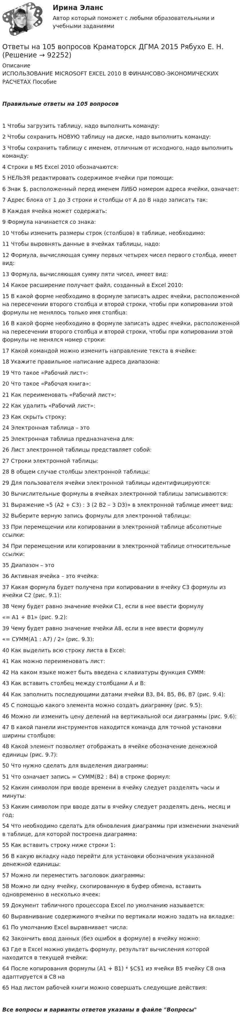     
            Описание
            ИСПОЛЬЗОВАНИЕ MІCROSOFT EXCEL 2010 В ФИНАНСОВО-ЭКОНОМИЧЕСКИХ РАСЧЕТАХ ПособиеПравильные ответы на 105 вопросов1 Чтобы загрузить таблицу, надо выполнить команду:2 Чтобы сохранить НОВУЮ таблицу на диске, надо выполнить команду:3 Чтобы сохранить таблицу с именем, отличным от исходного, надо выполнить команду:4 Строки в MS Excel 2010 обозначаются:5 НЕЛЬЗЯ редактировать содержимое ячейки при помощи:6 Знак $, расположенный перед именем ЛИБО номером адреса ячейки, означает:7 Адрес блока от 1 до 3 строки и столбцы от А до В надо записать так:8 Каждая ячейка может содержать:9 Формула начинается со знака:10 Чтобы изменить размеры строк (столбцов) в таблице, необходимо:11 Чтобы выровнять данные в ячейках таблицы, надо:12 Формула, вычисляющая сумму первых четырех чисел первого столбца, имеет вид:13 Формула, вычисляющая сумму пяти чисел, имеет вид:14 Какое расширение получает файл, созданный в Excel 2010:15 В какой форме необходимо в формуле записать адрес ячейки, расположенной на пересечении второго столбца и второй строки, чтобы при копировании этой формулы не менялось только имя столбца:16 В какой форме необходимо в формуле записать адрес ячейки, расположенной на пересечении второго столбца и второй строки, чтобы при копировании этой формулы не менялся номер строки:17 Какой командой можно изменить направление текста в ячейке:18 Укажите правильное написание адреса диапазона:19 Что такое «Рабочий лист»:20 Что такое «Рабочая книга»:21 Как переименовать «Рабочий лист»:22 Как удалить «Рабочий лист»:23 Как скрыть строку:24 Электронная таблица – это25 Электронная таблица предназначена для:26 Лист электронной таблицы представляет собой:27 Строки электронной таблицы:28 В общем случае столбцы электронной таблицы:29 Для пользователя ячейки электронной таблицы идентифицируются:30 Вычислительные формулы в ячейках электронной таблицы записываются:31 Выражение «5 (A2 + C3) : 3 (2 B2 – 3 D3)» в электронной таблице имеет вид:32 Выберите верную запись формулы для электронной таблицы:33 При перемещении или копировании в электронной таблице абсолютные ссылки:34 При перемещении или копировании в электронной таблице относительные ссылки:35 Диапазон – это36 Активная ячейка – это ячейка:37 Какая формула будет получена при копировании в ячейку С3 формулы из ячейки С2 (рис. 9.1):38 Чему будет равно значение ячейки С1, если в нее ввести формулу  «= А1 + B1» (рис. 9.2):39 Чему будет равно значение ячейки А8, если в нее ввести формулу  «= СУММ(A1 : A7) / 2» (рис. 9.3):40 Как выделить всю строку листа в Excel:41 Как можно переименовать лист:42 На каком языке может быть введена с клавиатуры функция СУММ:43 Как вставить столбец между столбцами А и В:44 Как заполнить последующими датами ячейки В3, В4, В5, В6, В7 (рис. 9.4):45 С помощью какого элемента можно создать диаграмму (рис. 9.5):46 Можно ли изменить цену делений на вертикальной оси диаграммы (рис. 9.6):47 В какой панели инструментов находится команда для точной установки ширины столбцов:48 Какой элемент позволяет отображать в ячейке обозначение денежной единицы (рис. 9.7):50 Что нужно сделать для выделения диаграммы:51 Что означает запись = СУММ(В2 : В4) в строке формул:52 Каким символом при вводе времени в ячейку следует разделять часы и минуты:53 Каким символом при вводе даты в ячейку следует разделять день, месяц и год:54 Что необходимо сделать для обновления диаграммы при изменении значений в таблице, для которой построена диаграмма:55 Как вставить строку ниже строки 1:56 В какую вкладку надо перейти для установки обозначения указанной денежной единицы:57 Можно ли переместить заголовок диаграммы:58 Можно ли одну ячейку, скопированную в буфер обмена, вставить одновременно в несколько ячеек:59 Документ табличного процессора Excel по умолчанию называется:60 Выравнивание содержимого ячейки по вертикали можно задать на вкладке:61 По умолчанию Excel выравнивает числа:62 Закончить ввод данных (без ошибок в формуле) в ячейку можно:63 Где в Excel можно увидеть формулу, результат вычисления которой находится в текущей ячейки:64 После копирования формулы (A1 + B1) * $C$1 из ячейки B5 ячейку С8 она адаптируется в С8 на65 Над листом рабочей книги можно совершать следующие действия:Все вопросы и варианты ответов указаны в файле Вопросы   
            
            
            Ответы нa тест по Безопасности жизнедеятельности  МФПУ «Синергия»Ответы на 105 вопросов Краматорск ДГМА 2015 Рябухо Е. Н.Ответы на 1,5,44,58 вопросы к лабораторной работе 4 коллоидная химия (Некрасов А.П.)Ответы на 1,5,44,58 вопросы к ЛР 5 Коллоидная химия Некрасов А.П.Ответы на 25 вопросов - Банкротство Ответы на билетыОтветы на вопросыОТВЕТЫ Механика (Практические задания 1,2,3,4,5,6,7,8) РОСДИСТАНТОТВЕТЫ Механика (Практические задания 1,2,3,4,5,6,7,8) РОСДИСТАНТОТВЕТЫ Микроэкономика (Итоговый, Промежуточные тесты 1-5) РОСДИСТАНТОТВЕТЫ Моделирование и оптимизация энерго- и ресурсосберегающих процессов в химической технологии, нефтехимии и биотехнологии РОСДИСТАНТОТВЕТЫ Моделирование систем управления РОСДИСТАНТ[ОТВЕТЫ] Моушен-дизайн (93/100 + все ответы МФПУ Синергия/МосАП/МТИ)Ответы / МПА ЕврАзЭС / История / Тесты 1-13 / 83 вопроса