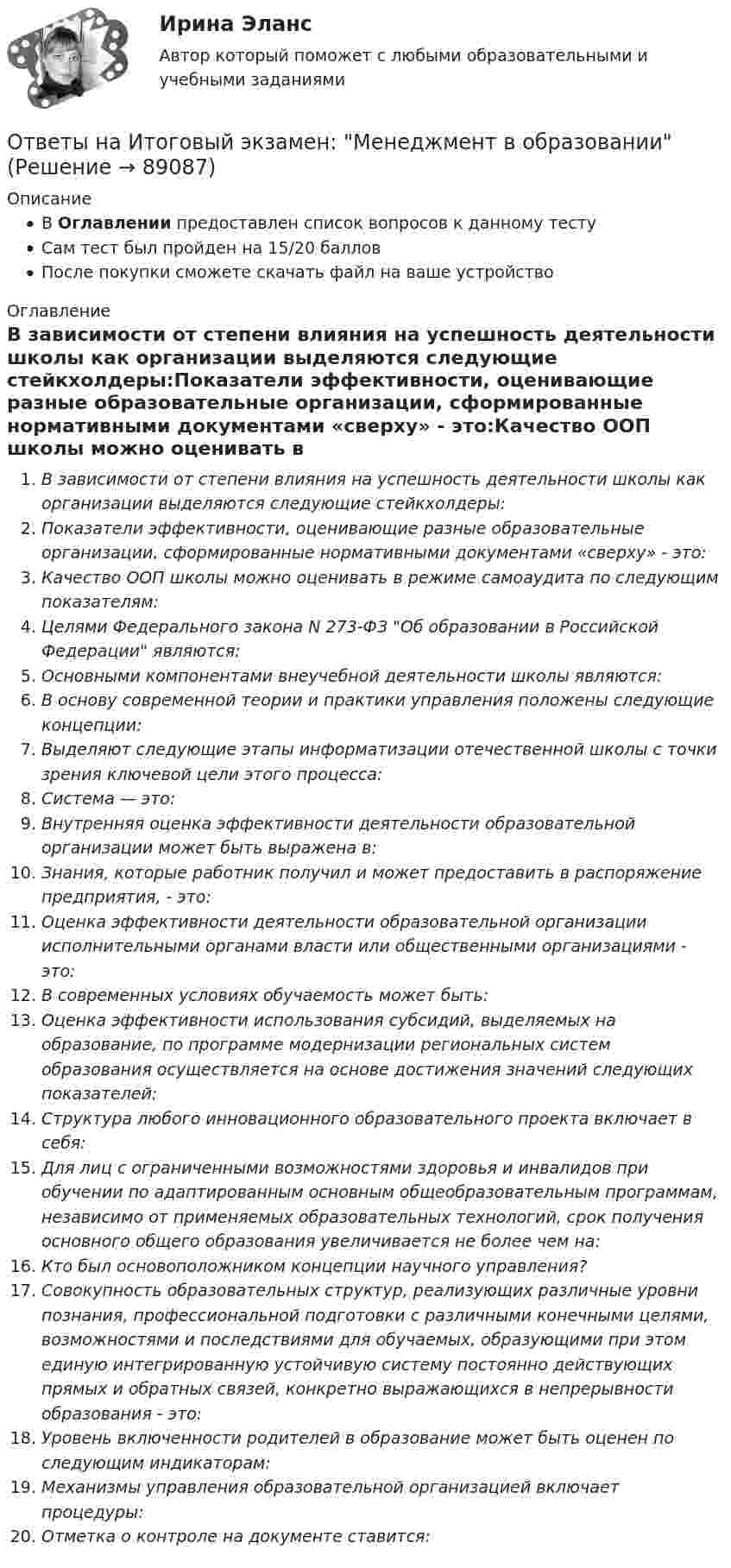      
            Описание
            В Оглавлении предоставлен список вопросов к данному тестуСам тест был пройден на 15/20 балловПосле покупки сможете скачать файл на ваше устройство 
            Оглавление
            В зависимости от степени влияния на успешность деятельности школы как организации выделяются следующие стейкхолдеры:Показатели эффективности, оценивающие разные образовательные организации, сформированные нормативными документами «сверху» - это:Качество ООП школы можно оценивать в режиме самоаудита по следующим показателям:Целями Федерального закона N 273-ФЗ Об образовании в Российской Федерации являются:Основными компонентами внеучебной деятельности школы являются:В основу современной теории и практики управления положены следующие концепции:Выделяют следующие этапы информатизации отечественной школы с точки зрения ключевой цели этого процесса:Система — это:Внутренняя оценка эффективности деятельности образовательной организации может быть выражена в:Знания, которые работник получил и может предоставить в распоряжение предприятия, - это:Оценка эффективности деятельности образовательной организации исполнительными органами власти или общественными организациями - это:В современных условиях обучаемость может быть:Оценка эффективности использования субсидий, выделяемых на образование, по программе модернизации региональных систем образования осуществляется на основе достижения значений следующих показателей:Структура любого инновационного образовательного проекта включает в себя:Для лиц с ограниченными возможностями здоровья и инвалидов при обучении по адаптированным основным общеобразовательным программам, независимо от применяемых образовательных технологий, срок получения основного общего образования увеличивается не более чем на:Кто был основоположником концепции научного управления?Совокупность образовательных структур, реализующих различные уровни познания, профессиональной подготовки с различными конечными целями, возможностями и последствиями для обучаемых, образующими при этом единую интегрированную устойчивую систему постоянно действующих прямых и обратных связей, конкретно выражающихся в непрерывности образования - это:Уровень включенности родителей в образование может быть оценен по следующим индикаторам:Механизмы управления образовательной организацией включает процедуры:Отметка о контроле на документе ставится:  
            
            
            Ответы на Итоговый тест Философия/ 20 вопросов/Результат на ОТЛИЧНООтветы на Итоговый экзамен: Менеджмент в образованииОтветы на контрольные вопросы по русскому языку для зачета 2023Ответы на контрольный экзамен по геологии (2023)ОТВЕТЫ Налоги и налогообложение (Итоговый тест) РОСДИСТАНТОТВЕТЫ Налоги и налогообложение (Практические задания 1,2)[ОТВЕТЫ] Налоговое администрирование.фэ (93/100 + все ответы МФПУ Синергия/МосАП/МТИ)Ответы на итоговый тест / Прометей (МЭИ) / Макроэкономика / 23 вопроса / Результат 91%Ответы на Итоговый тест Росдистант Производственная безопасность. Набрано 37 из 40. Ответы на итоговый тест / РУК/ Финансовая математика / 50 вопросов / На отличноОтветы на итоговый тест. Русский язык и культура речи. СибУпкОтветы на итоговый тест / СибУПК/ Английский полный курс / 30 вопросов Ответы на итоговый тест Управление поведением потребителей. МФПУ Синергия, МОИ, МОСАПОтветы на итоговый тест управление человеческих ресурсов ММА