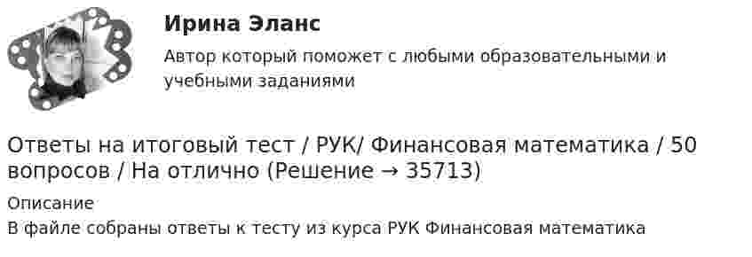     
          Описание
          В файле собраны ответы к тесту из курса РУК Финансовая математика   
            
            
            Ответы на Итоговый тест Росдистант Производственная безопасность. Набрано 37 из 40. Ответы на итоговый тест / РУК/ Финансовая математика / 50 вопросов / На отличноОтветы на итоговый тест. Русский язык и культура речи. СибУпкОтветы на итоговый тест / СибУПК/ Английский полный курс / 30 вопросов Ответы на итоговый тест Управление поведением потребителей. МФПУ Синергия, МОИ, МОСАПОтветы на итоговый тест управление человеческих ресурсов ММАОтветы на итоговый тест Управленческий учет и анализ. МФПУ Синергия, МОИ, МОСАПОтветы на итоговый тест, Анализ и аудит ВЭД, СибупкОтветы на итоговый тест Исчисление и уплата налогов и сборов. МФПУ СинергияОтветы на итоговый тест ММУ статистикаОтветы на итоговый тест на Введение в профессию для профиля 13.03.03 Энергетическое машиностроениеОтветы на итоговый тест / ПВГУС / Функционирование систем управления качеством в сервисе / 30 вопросов / Результат 83%Ответы на итоговый тест по институциональной экономике (ответы на две попытки), СибупкОтветы на Итоговый тест по МДК 01.02 «Психология социально-правовой деятельности» ФЭК
