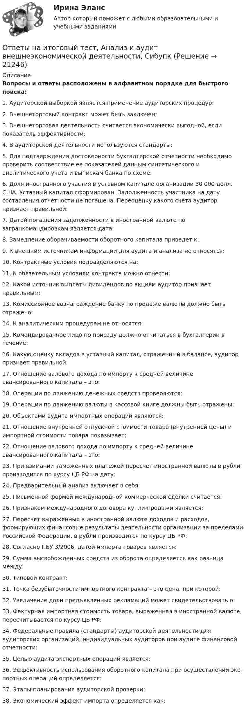      
          Описание
          Вопросы и ответы расположены в алфавитном порядке для быстрого поиска:1.  Аудиторской выборкой является применение аудиторских процедур:2.  Внешнеторговый контракт может быть заключен:3.  Внешнеторговая деятельность считается экономически выгодной, если показатель эффективности:4.  В аудиторской деятельности используются стандарты:5.  Для подтверждения достоверности бухгалтерской отчетности необходимо проверить соответствие ее показателей данным синтетического и аналитического учета и выпискам банка по схеме:6.  Доля иностранного участия в уставном капитале организации 30 000 долл. США. Уставный капитал сформирован. Задолженность участника на дату составления отчетности не погашена. Переоценку какого счета аудитор признает правильной:7.  Датой погашения задолженности в иностранной валюте по загранкомандировкам является дата:8.  Замедление оборачиваемости оборотного капитала приведет к:9.  К внешним источникам информации для аудита и анализа не относятся:10.  Контрактные условия подразделяются на:11.  К обязательным условиям контракта можно отнести:12.  Какой источник выплаты дивидендов по акциям аудитор признает правильным:13.  Комиссионное вознаграждение банку по продаже валюты должно быть отражено:14.  К аналитическим процедурам не относятся:15.  Командированное лицо по приезду должно отчитаться в бухгалтерии в течение:16.  Какую оценку вкладов в уставный капитал, отраженный в балансе, аудитор признает правильной:17.  Отношение валового дохода по импорту к средней величине авансированного капитала – это:18.  Операции по движению денежных средств проверяются: 19.  Операции по движению валюты в кассовой книге должны быть отражены:20.  Объектами аудита импортных операций являются:21.  Отношение внутренней отпускной стоимости товара (внутренней цены) и импортной стоимости товара показывает:22.  Отношение валового дохода по импорту к средней величине авансированного капитала – это:23.  При взимании таможенных платежей пересчет иностранной валюты в рубли производится по курсу ЦБ РФ на дату:24.  Предварительный анализ включает в себя:25.  Письменной формой международной коммерческой сделки считается:26.  Признаком международного договора купли-продажи является:27.  Пересчет выраженных в иностранной валюте доходов и расходов, формирующих финансовые результаты деятельности организации за пределами Российской Федерации, в рубли производится по курсу ЦБ РФ:28.  Согласно ПБУ 3/2006, датой импорта товаров является:29.  Сумма высвобожденных средств из оборота определяется как разница между:30.  Типовой контракт:31.  Точка безубыточности импортного контракта – это цена, при которой:32.  Увеличение доли предъявленных рекламаций может свидетельствовать о:33.  Фактурная импортная стоимость товара, выраженная в иностранной валюте, пересчитывается по курсу ЦБ РФ:34.  Федеральные правила (стандарты) аудиторской деятельности для аудиторских организаций, индивидуальных аудиторов при аудите финансовой отчетности:35.  Целью аудита экспортных операций является:36.  Эффективность использования оборотного капитала при осуществлении экс-портных операций определяется:37.  Этапы планирования аудиторской проверки: 38.  Экономический эффект импорта определяется как:  
            
            
            ответы на задачи по судебной медицине и психиатрииОтветы на итоговый тест, Анализ и аудит внешнеэкономической деятельности, СибупкОтветы на итоговый тест, Анализ и аудит ВЭД, СибупкОтветы на итоговый тест Исчисление и уплата налогов и сборов. МФПУ СинергияОтветы на итоговый тест ММУ статистикаОтветы на итоговый тест на Введение в профессию для профиля 13.03.03 Энергетическое машиностроениеОтветы на итоговый тест / ПВГУС / Функционирование систем управления качеством в сервисе / 30 вопросов / Результат 83%ответы на задачи по судебной медицине и психиатрииответы на задачи по судебной медицине и психиатрииответы на задачи по судебной медицине и психиатрииответы на задачи по судебной медицине и психиатрииответы на задачи по судебной медицине и психиатрииответы на задачи по судебной медицине и психиатрииответы на задачи по судебной медицине и психиатрии
