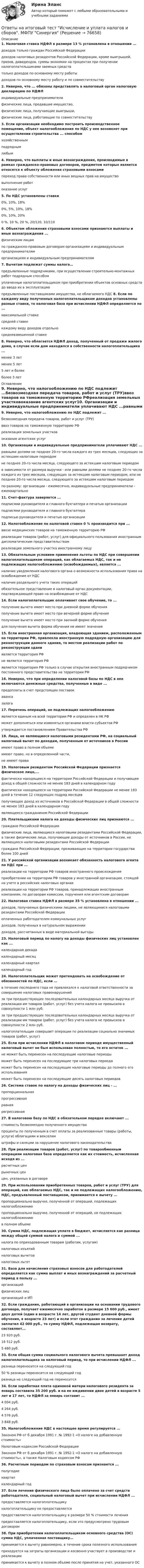      
            Описание
            1. Налоговая ставка НДФЛ в размере 13 % установлена в отношении ...доходов только граждан Российской Федерациидоходов налоговых резидентов Российской Федерации, кроме выигрышей, призов, дивидендов, суммы экономии на процентах при получении налогоплательщиками заемных средствтолько доходов по основному месту работыдоходов по основному месту работу и по совместительству2. Неверно, что ... обязаны представлять в налоговый орган налоговую декларацию по НДФЛиндивидуальные предпринимателифизические лица, продавшие имущество,физические лица, получающие выигрыши,физические лица, работающие по совместительству3. Если организации необходимо построить производственное помещение, объект налогообложения по НДС у нее возникнет при осуществлении строительства ... способомхозяйственнымподряднымлюбым4. Неверно, что выплаты и иные вознаграждения, производимые в рамках гражданско-правовых договоров, предметом которых является относятся к объекту обложения страховыми взносамипереход права собственности или иных вещных прав на имуществовыполнение работоказание услуг5. По НДС установлены ставки 0%, 10%, 18%0%, 5%, 10%, 18%0%, 10%, 20%0 %, 10 %, 20 %, 20/120, 10/1106. Объектом обложения страховыми взносами признаются выплаты и иные вознаграждения ...физическим лицампо гражданско-правовым договорам организациям и индивидуальным предпринимателяморганизациям и индивидуальным предпринимателям7. Вычетам подлежат суммы налога…предъявленные подрядчиками, при осуществлении строительно-монтажных работ подрядным способомуплаченные налогоплательщиком при приобретении объектов основных средств до ввода их в эксплуатациюпредъявленные поставщиками имущества, не облагаемого НДС 8. Если по каждому виду полученных налогоплательщиком доходов установлены разные ставки, то налоговая база при исчислении НДФЛ определяется по ...максимальной ставкесредней ставкекаждому виду доходов отдельносредневзвешенной ставке8. Неверно, что облагается НДФЛ доход, полученный от продажи жилого дома, в случае если дом находился в собственности налогоплательщика ...менее 3 летменее 5 лет5 лет и болееболее 3 лет 
            Оглавление
            9. Неверно, что налогообложению по НДС подлежит ...безвозмездная передача товаров, работ и услуг (ТРУ)ввоз товаров на таможенную территорию РФреализация земельных участковоказание агентских услуг10. Организации и индивидуальные предприниматели уплачивают НДС ...равными долями не позднее 20-го числа каждого из трех месяцев, следующих за истекшим налоговым периодомне позднее 20-го числа месяца, следующего за истекшим налоговым периодомв зависимости от размера выручки - или равными долями не позднее 20-го числа каждого из трех месяцев, следующих за истекшим налоговым периодом, или не позднее 20-го числа месяца, следующего за истекшим налоговым периодомпо-разному: организации - ежемесячно, индивидуальные предприниматели - ежеквартально11. Счет-фактура заверяется ...подписями руководителя и главного бухгалтера и печатью организацииподписями руководителя и главного бухгалтераподписью руководителя и печатью организации12. Налогообложение по налоговой ставке 0 % производится при ...ввозе медицинских товаров на таможенную территорию РФреализации товаров (работ, услуг) для официального пользования иностранным дипломатическим представительствамреализации земельного участка иностранному лицу13. Обязательным условием применения льготы по НДС при совершении налогоплательщиком операций, как облагаемых НДС, так и не подлежащих налогообложению (освобождаемых), является ...наличие уведомления налогового органа о возможности использования права на освобождение от НДСналичие раздельного учета таких операцийобязательное представление в налоговый орган документации, подтверждающей право на освобождение от НДС14. Если налогоплательщик оплачивает свое обучение, то ...получение вычета имеет место при дневной форме обученияполучение вычета имеет место при вечерней форме обученияполучение вычета имеет место при заочной форме обучениядля получения вычета форма обучения не имеет значения15. Если иностранная организация, владеющая зданием, расположенным на территории РФ, привлекла иностранную подрядную организацию для реконструкции данного здания, то местом реализации работ по реконструкции зданиявляется территория РФне является территория РФявляется территория РФ только в случае открытия иностранным подрядчиком постоянного представительства на территории РФ16. Неверно, что при определении налоговой базы по НДС в нее включаются денежные средства, полученные в виде ...предоплаты в счет предстоящих поставокавансазалога17. Перечень операций, не подлежащих налогообложениюявляется единым на всей территории РФ и определен в HK РФможет дополняться или изменяться органами власти субъектов РФутверждается постановлением Правительства РФ18. Лица, не являющиеся налоговыми резидентами РФ,  на социальный налоговый вычет по доходам, полученным от источников в Россииимеют право в полном объемеимеют право, но в определенной части,не имеют права19. Налоговым резидентом Российской Федерации признается физическое лицо,...фактически находящееся на территории Российской Федерации и получающее доход в общей сложности не менее 183 дней в календарном годуфактически находящееся на территории Российской Федерации не менее 183 дней в течение 12 следующих подряд месяцевполучающее доход из источников в Российской Федерации в общей сложности не менее 183 дней в календарном годуявляющееся гражданином Российской Федерации20. Плательщиками налога на доходы физических лиц признаются ...граждане Российской Федерациифизические лица, являющиеся налоговыми резидентами Российской Федерации, а также физические лица, получающие доходы от источников в России, не являющиеся налоговыми резидентами Российской Федерацииграждане Российской Федерации, проживающие на территории государства более 100 дней21. У российской организации возникает обязанность налогового агента по НДС при ...реализации на территории РФ товаров иностранного происхожденияприобретении на территории РФ товаров у иностранной организации, стоящей на учете в российских налоговых органахреализации на территории РФ товаров, принадлежащих иностранным компаниям, по договорам комиссии, поручения или агентским договорам22. Налоговая ставка НДФЛ в размере 35 % установлена в отношении ...доходов, получаемых физическими лицами, не являющимися налоговыми резидентами Российской Федерацииоплаченных работодателем коммунальных услугдоходов, полученных в натуральном выражениидоходов, рассчитанных в виде материальной выгоды23. Налоговый период по налогу на доходы физических лиц установлен как ...календарная декадакалендарный месяцкалендарный кварталкалендарный год24. Налогоплательщик может претендовать на освобождение от обязанностей по НДС, если ...в течение последнего года не привлекался к налоговой ответственности за совершение налоговых правонарушенийза три предшествующих последовательных календарных месяца выручка от реализации им товаров (работ, услуг) без учета налога не превысила в совокупности 1 млн руб.за три предшествующих последовательных календарных месяца выручка от реализации им товаров (работ, услуг) без учета налога не превысила в совокупности 2 млн руб.налогоплательщик совершает операции по реализации социально значимых товаров (работ, услуг)25. Если при исчислении НДФЛ в налоговом периоде имущественный налоговый вычет не был использован полностью, то его остаток ...не может быть перенесен на последующие налоговые периодыможет быть перенесен на последующие три налоговых периодаможет быть перенесен на последующие налоговые периоды до полного его использованияможет быть перенесен на последующие десять налоговых периодов26. Система ставок по налогу на доходы физических лиц - ...пропорциональнаяпрогрессивнаяравнаярегрессивная27. В налоговою базу по НДС в обязательном порядке включают ...стоимость безвозмездно полученного имуществапроценты по полученным в счет оплаты за реализованные товары (работы, услуги) облигациям и векселямштрафы и санкции за нарушение налогового законодательства28. При реализации товаров (работ, услуг) по товарообменным операциям налоговая база определяется как их стоимость, исчисленная исходя из ...расчетных ценрыночных ценцен, указанных в договоре29. При использовании приобретенных товаров, работ и услуг (ТРУ) для операций, как облагаемых НДС, так и не подлежащих налогообложению, НДС, предъявленный поставщиком, принимается к вычету ...пропорционально выручке, полученной от операций, подлежащих налогообложениюпропорционально выручке, полученной от операций, не подлежащих налогообложениюв полном объеме30. Сумма НДС, подлежащая уплате в бюджет, исчисляется как разница между общей суммой налога и суммой ...налога по оприходованным товарам (работам, услугам)налоговых изъятийналоговых вычетовналоговых льгот31. База для начисления страховых взносов для работодателей определяется как сумма выплат и иных вознаграждений за расчетный период в пользу ...организацийфизических лицорганизаций и ИП32. Если гражданин, работающий в организации на основании трудового договора, получает ежемесячно заработок в размере 15 600 руб., имеет двух детей (один в возрасте 14 лет, другой студент дневной формы обучения, в возрасте 23 лет) и если этот гражданин за лечение детей заплатил 42 000 руб., то сумму НДФЛ, подлежащая возврату, составляет...23 920 руб.18 512 руб.5 460 руб.33. Если общая сумма социального налогового вычета превышает доход налогоплательщика за налоговый период, то при исчислении НДФЛ ...разница переносится на следующий год50 % разницы переносится на следующий годразница на следующий год не переносится34. Если заработная плата одинокой матери налогового резидента за январь составила 35 200 руб. и на ее иждивении двое детей в возрасте 5 лет и 17 лет, то НДФЛ за январь составит ...4 004 руб.4 264 руб.4 576 руб.3 848 руб.35. Налогообложение НДС в настоящее время регулируется ...Законом РФ от б декабря 1991 г. № 1992-1 «О налоге на добавленную стоимость»Налоговым кодексом Российской ФедерацииЗаконом РФ от б декабря 1991 г. № 1992-1 «О налоге на добавленную стоимость», а также Налоговым кодексом РФ36. Расчетным периодом по страховым взносам признается ...полугодиекварталкалендарный год37. Если лечение физического лица было оплачено за счет средств работодателя, социальный налоговый вычет при исчислении НДФЛ ...предоставляется налогоплательщикуналогоплательщику не предоставляетсяпредоставляется налогоплательщику в размере 50 % стоимости леченияпредоставляется налогоплательщику, если это предусмотрено трудовым договором38. При приобретении налогоплательщиком основного средства (ОС) сумма НДС, уплаченная поставщику… принимается к вычету равномерно, в течение срока полезного использованияприходуется на затраты организации и косвенно участвует в производстве и реализациипринимается к вычету в полном объеме после принятия на учет, указанного ОС   
            
            
            Ответы на итоговый тест, Анализ и аудит ВЭД, СибупкОтветы на итоговый тест Исчисление и уплата налогов и сборов. МФПУ СинергияОтветы на итоговый тест ММУ статистикаОтветы на итоговый тест на Введение в профессию для профиля 13.03.03 Энергетическое машиностроениеОтветы на итоговый тест / ПВГУС / Функционирование систем управления качеством в сервисе / 30 вопросов / Результат 83%Ответы на итоговый тест по институциональной экономике (ответы на две попытки), СибупкОтветы на Итоговый тест по МДК 01.02 «Психология социально-правовой деятельности» ФЭКответы на задачи по судебной медицине и психиатрииответы на задачи по судебной медицине и психиатрииответы на задачи по судебной медицине и психиатрииответы на задачи по судебной медицине и психиатрииответы на задачи по судебной медицине и психиатрииответы на задачи по судебной медицине и психиатрииответы на задачи по судебной медицине и психиатрии