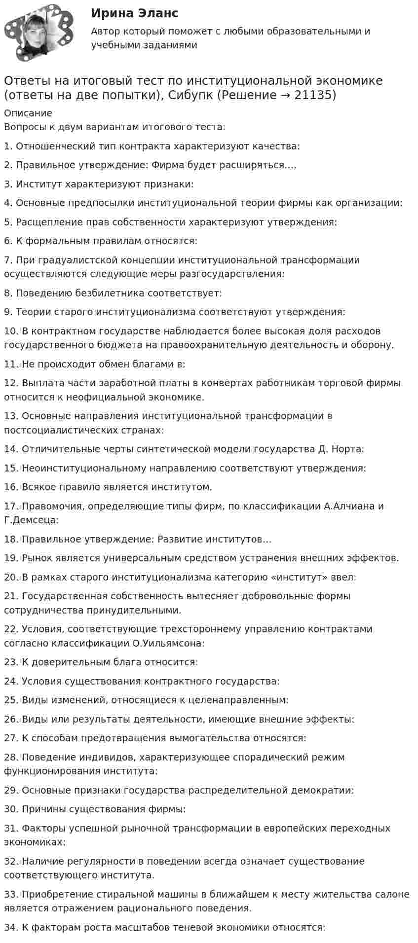     
          Описание
          Вопросы к двум вариантам итогового теста:1. Отношенческий тип контракта характеризуют качества:2. Правильное утверждение: Фирма будет расширяться….3. Институт характеризуют признаки:4. Основные предпосылки институциональной теории фирмы как организации:5. Расщепление прав собственности характеризуют утверждения:6. К формальным правилам относятся:7. При градуалистской концепции институциональной трансформации осуществляются следующие меры разгосударствления:8. Поведению безбилетника соответствует:9. Теории старого институционализма соответствуют утверждения:10. В контрактном государстве наблюдается более высокая доля расходов государственного бюджета на правоохранительную деятельность и оборону.11. Не происходит обмен благами в:12. Выплата части заработной платы в конвертах работникам торговой фирмы относится к неофициальной экономике.13. Основные направления институциональной трансформации в постсоциалистических странах:14. Отличительные черты синтетической модели государства Д. Норта:15. Неоинституциональному направлению соответствуют утверждения:16. Всякое правило является институтом.17. Правомочия, определяющие типы фирм, по классификации А.Алчиана и Г.Демсеца:18. Правильное утверждение: Развитие институтов…19. Рынок является универсальным средством устранения внешних эффектов.20. В рамках старого институционализма категорию «институт» ввел:21. Государственная собственность вытесняет добровольные формы сотрудничества принудительными.22. Условия, соответствующие трехстороннему управлению контрактами согласно классификации О.Уильямсона:23. К доверительным блага относится:24. Условия существования контрактного государства:25. Виды изменений, относящиеся к целенаправленным:26. Виды или результаты деятельности, имеющие внешние эффекты:27. К способам предотвращения вымогательства относятся:28. Поведение индивидов, характеризующее спорадический режим функционирования института:29. Основные признаки государства распределительной демократии:30. Причины существования фирмы:31. Факторы успешной рыночной трансформации в европейских переходных экономиках:32. Наличие регулярности в поведении всегда означает существование соответствующего института.33. Приобретение стиральной машины в ближайшем к месту жительства салоне является отражением рационального поведения.34. К факторам роста масштабов теневой экономики относятся:  
            
            
            Ответы на итоговый тест / ПВГУС / Функционирование систем управления качеством в сервисе / 30 вопросов / Результат 83%Ответы на итоговый тест по институциональной экономике (ответы на две попытки), СибупкОтветы на Итоговый тест по МДК 01.02 «Психология социально-правовой деятельности» ФЭКОтветы на итоговый тест / Прометей (МЭИ) / Макроэкономика / 23 вопроса / Результат 91%Ответы на Итоговый тест Росдистант Производственная безопасность. Набрано 37 из 40. Ответы на итоговый тест / РУК/ Финансовая математика / 50 вопросов / На отличноОтветы на итоговый тест. Русский язык и культура речи. СибУпкответы на задачи по судебной медицине и психиатрииответы на задачи по судебной медицине и психиатрииответы на задачи по судебной медицине и психиатрииОтветы на итоговый тест, Анализ и аудит внешнеэкономической деятельности, СибупкОтветы на итоговый тест, Анализ и аудит ВЭД, СибупкОтветы на итоговый тест Исчисление и уплата налогов и сборов. МФПУ СинергияОтветы на итоговый тест ММУ статистика