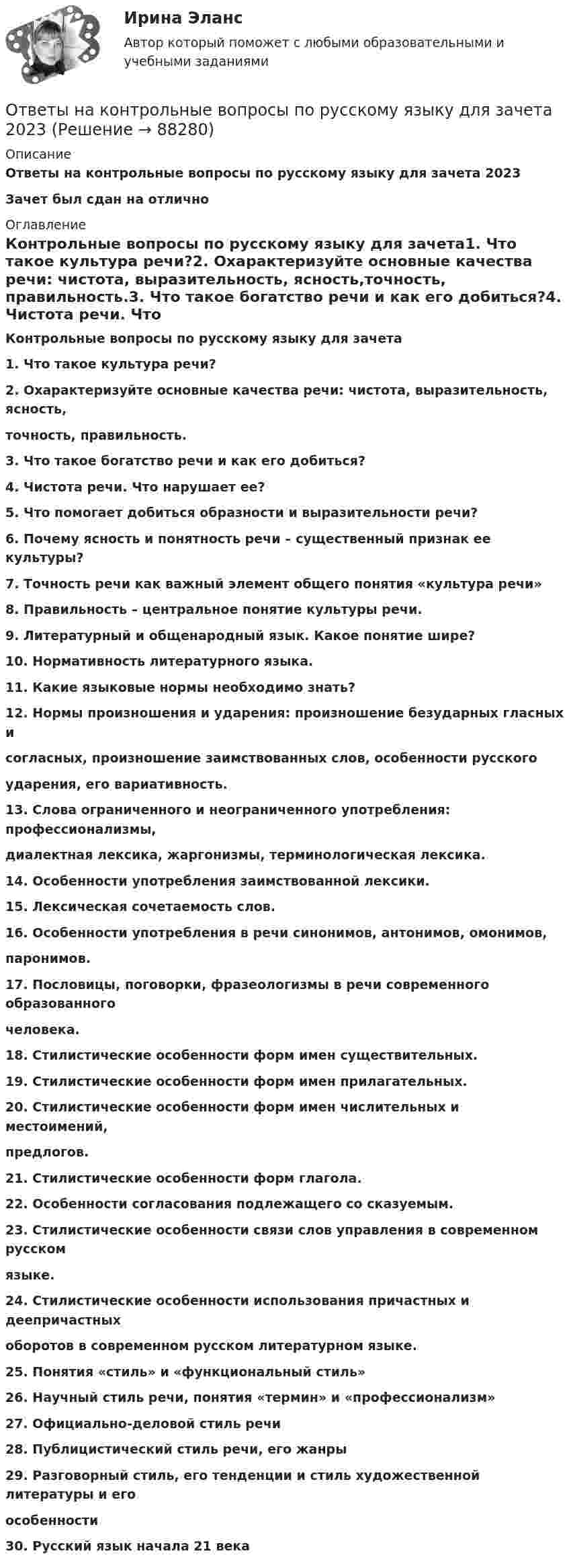     
            Описание
            Ответы на контрольные вопросы по русскому языку для зачета 2023Зачет был сдан на отлично 
            Оглавление
            Контрольные вопросы по русскому языку для зачета1. Что такое культура речи?2. Охарактеризуйте основные качества речи: чистота, выразительность, ясность,точность, правильность.3. Что такое богатство речи и как его добиться?4. Чистота речи. Что нарушает ее?5. Что помогает добиться образности и выразительности речи?6. Почему ясность и понятность речи – существенный признак ее культуры?7. Точность речи как важный элемент общего понятия «культура речи»8. Правильность – центральное понятие культуры речи.9. Литературный и общенародный язык. Какое понятие шире?10. Нормативность литературного языка.11. Какие языковые нормы необходимо знать?12. Нормы произношения и ударения: произношение безударных гласных исогласных, произношение заимствованных слов, особенности русскогоударения, его вариативность.13. Слова ограниченного и неограниченного употребления: профессионализмы,диалектная лексика, жаргонизмы, терминологическая лексика.14. Особенности употребления заимствованной лексики.15. Лексическая сочетаемость слов.16. Особенности употребления в речи синонимов, антонимов, омонимов,паронимов.17. Пословицы, поговорки, фразеологизмы в речи современного образованногочеловека.18. Стилистические особенности форм имен существительных.19. Стилистические особенности форм имен прилагательных.20. Стилистические особенности форм имен числительных и местоимений,предлогов.21. Стилистические особенности форм глагола.22. Особенности согласования подлежащего со сказуемым.23. Стилистические особенности связи слов управления в современном русскомязыке.24. Стилистические особенности использования причастных и деепричастныхоборотов в современном русском литературном языке.25. Понятия «стиль» и «функциональный стиль»26. Научный стиль речи, понятия «термин» и «профессионализм»27. Официально-деловой стиль речи28. Публицистический стиль речи, его жанры29. Разговорный стиль, его тенденции и стиль художественной литературы и егоособенности30. Русский язык начала 21 века  
            
            
            Ответы на Итоговый экзамен: Менеджмент в образованииОтветы на контрольные вопросы по русскому языку для зачета 2023Ответы на контрольный экзамен по геологии (2023)ОТВЕТЫ Налоги и налогообложение (Итоговый тест) РОСДИСТАНТОТВЕТЫ Налоги и налогообложение (Практические задания 1,2)[ОТВЕТЫ] Налоговое администрирование.фэ (93/100 + все ответы МФПУ Синергия/МосАП/МТИ)ОТВЕТЫ Налоговое планирование (Промежуточные тесты 1-9) РОСДИСТАНТОтветы на Итоговый тест Росдистант Производственная безопасность. Набрано 37 из 40. Ответы на итоговый тест / РУК/ Финансовая математика / 50 вопросов / На отличноОтветы на итоговый тест. Русский язык и культура речи. СибУпкОтветы на итоговый тест / СибУПК/ Английский полный курс / 30 вопросов Ответы на итоговый тест Управление поведением потребителей. МФПУ Синергия, МОИ, МОСАПОтветы на итоговый тест управление человеческих ресурсов ММАОтветы на итоговый тест Управленческий учет и анализ. МФПУ Синергия, МОИ, МОСАП