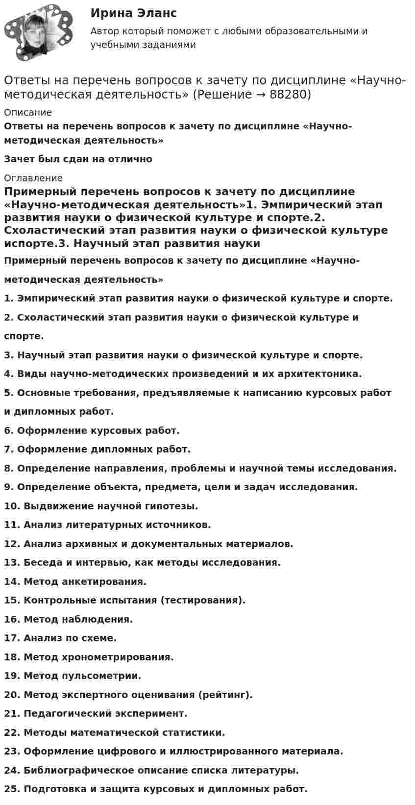      
            Описание
            Ответы на перечень вопросов к зачету по дисциплине «Научно-методическая деятельность»Зачет был сдан на отлично 
            Оглавление
            Примерный перечень вопросов к зачету по дисциплине «Научно-методическая деятельность»1. Эмпирический этап развития науки о физической культуре и спорте.2. Схоластический этап развития науки о физической культуре испорте.3. Научный этап развития науки о физической культуре и спорте.4. Виды научно-методических произведений и их архитектоника.5. Основные требования, предъявляемые к написанию курсовых работи дипломных работ.6. Оформление курсовых работ.7. Оформление дипломных работ.8. Определение направления, проблемы и научной темы исследования.9. Определение объекта, предмета, цели и задач исследования.10. Выдвижение научной гипотезы.11. Анализ литературных источников.12. Анализ архивных и документальных материалов.13. Беседа и интервью, как методы исследования.14. Метод анкетирования.15. Контрольные испытания (тестирования).16. Метод наблюдения.17. Анализ по схеме.18. Метод хронометрирования.19. Метод пульсометрии.20. Метод экспертного оценивания (рейтинг).21. Педагогический эксперимент.22. Методы математической статистики.23. Оформление цифрового и иллюстрированного материала.24. Библиографическое описание списка литературы.25. Подготовка и защита курсовых и дипломных работ.  
            
            
            Ответы на Перечень вопросов государственного междисциплинарного экзамена для направленности (профиля) бакалавриата «Пожарная безопасность»Ответы на перечень вопросов к зачету по дисциплине «Научно-методическая деятельность»ответы на практические ситуационные задачи Логистика ( ММУ)Ответы на практическое задание Комплексный экономический анализ ММУОтветы на практическое задание Комплексный экономический анализ ММУ[ОТВЕТЫ] Наследственное право (92/100 + все ответы МФПУ Синергия/МосАП/МТИ)Ответы наст. Синергия. Психология в управлении персоналом. Набрано 91%.       971Ответы на Итоговый экзамен: Менеджмент в образованииОтветы на контрольные вопросы по русскому языку для зачета 2023Ответы на контрольный экзамен по геологии (2023)ОТВЕТЫ Налоги и налогообложение (Итоговый тест) РОСДИСТАНТОТВЕТЫ Налоги и налогообложение (Практические задания 1,2)[ОТВЕТЫ] Налоговое администрирование.фэ (93/100 + все ответы МФПУ Синергия/МосАП/МТИ)ОТВЕТЫ Налоговое планирование (Промежуточные тесты 1-9) РОСДИСТАНТ