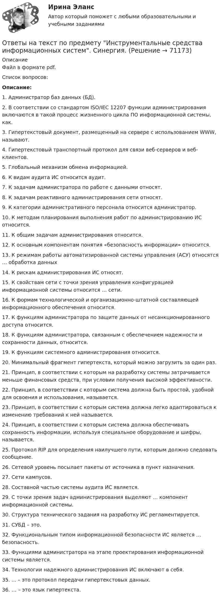     
            Описание
            Файл в формате pdf.Список вопросов:Описание:1. Администратор баз данных (БД).2. В соответствии со стандартом ISO/IEC 12207 функции администрирования включаются в такой процесс жизненного цикла ПО информационной системы, как.3. Гипертекстовый документ, размещенный на сервере с использованием WWW, называют.4. Гипертекстовый транспортный протокол для связи веб-серверов и веб-клиентов.5. Глобальный механизм обмена информацией.6. К видам аудита ИС относится аудит.7. К задачам администратора по работе с данными относят.8. К задачам реактивного администрирования сети относят.9. К категории административного персонала относится администратор.10. К методам планирования выполнения работ по администрированию ИС относится.11. К общим задачам администрирования относится.12. К основным компонентам понятия «безопасность информации» относится.13. К режимам работы автоматизированной системы управления (АСУ) относятся … обработка данных14. К рискам администрирования ИС относят.15. К свойствам сети с точки зрения управления конфигурацией информационной системы относится … сети.16. К формам технологической и организационно-штатной составляющей информационного обеспечения относится.17. К функциям администратора по защите данных от несанкционированного доступа относится.18. К функциям администратора, связанным с обеспечением надежности и сохранности данных, относится.19. К функциям системного администрирования относится.20. Минимальный фрагмент гипертекста, который можно загрузить за один раз.21. Принцип, в соответствии с которым на разработку системы затрачивается меньше финансовых средств, при условии получения высокой эффективности.22. Принцип, в соответствии с которым система должна быть простой, удобной для освоения и использования, называется.23. Принцип, в соответствии с которым система должна легко адаптироваться к изменению требований к ней называется.24. Принцип, в соответствии с которым система должна обеспечивать сохранность информации, используя специальное оборудование и шифры, называется.25. Протокол RIP для определения наилучшего пути, которым должно следовать сообщение.26. Сетевой уровень посылает пакеты от источника в пункт назначения.27. Сети кампусов.28. Составной частью системы аудита ИС является.29. С точки зрения задач администрирования выделяют … компонент информационной системы.30. Структура технического задания на разработку ИС регламентируется.31. СУБД – это.32. Функциональным типом информационной безопасности ИС является … безопасность.33. Функциями администратора на этапе проектирования информационной системы является.34. Технологии надежного администрирования ИС включают в себя.35. ... – это протокол передачи гипертекстовых данных.36. … – это язык гипертекста.   
            
            
            Ответы наст. Синергия. Психология в управлении персоналом. Набрано 91%.       971Ответы на текст по предмету Инструментальные средства информационных систем. Синергия.Ответы на теоретически вопросыОтветы на тест.Ответы на тест. CRM-маркетинг. СинергияОтветы на тест General English б1 2022 РОСДИСТАНТОтветы на тест. HR-брендинг СинергияОТВЕТЫ Налоговое планирование (Промежуточные тесты 1-9) РОСДИСТАНТ[ОТВЕТЫ] Налоговое право.mosap_БАК (100/100 баллов + все ответы МОСАП)Ответы на Перечень вопросов государственного междисциплинарного экзамена для направленности (профиля) бакалавриата «Пожарная безопасность»Ответы на перечень вопросов к зачету по дисциплине «Научно-методическая деятельность»ответы на практические ситуационные задачи Логистика ( ММУ)Ответы на практическое задание Комплексный экономический анализ ММУОтветы на практическое задание Комплексный экономический анализ ММУ