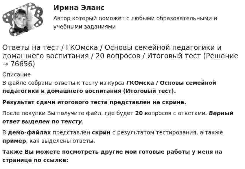    
            Описание
            В файле собраны ответы к тесту из курса  ГКОмска / Основы семейной педагогики и домашнего воспитания (Итоговый тест). Результат сдачи итогового теста представлен на скрине.После покупки Вы получите файл, где будет 20 вопросов с ответами. Верный ответ выделен по тексту.В демо-файлах представлен скрин с результатом тестирования, а также пример, как выделены ответы.Также Вы можете посмотреть другие мои готовые работы у меня на странице по ссылке:   
            
            
            Ответы на тест / ГКОмска / Основы логопедии / 20 вопросов / Итоговый тестОтветы на тест / ГКОмска / Основы семейной педагогики и домашнего воспитания / 20 вопросов / Итоговый тестОтветы на тест / ГКОмска / Педагогика (1 семестр) / 20 вопросов / Итоговый тест / Результат 95%Ответы на тест / ГКОмска / Педагогика / 20 вопросов / Итоговый тестОтветы на тест Гостиничный и ресторанный бизнес - традиции и история развития СинергияОтветы на тест Государственная политика и управление СинергияОтветы на тест Государственное и муниципальное управление СинергияОтветы на тест / Всероссийский экономический диктант 2023 / Результат 89%Ответы на тест Высшая математика СинергияОтветы на тест. Генерирование бизнес-идеи стартапа. Синергия 100 балловОтветы на тест География, история и культура стран второго иностранного (испанского) языка СинергияОтветы на тест География, история и культура стран первого иностранного (английского) языка СинергияОтветы на тест География СинергияОтветы на тест. Геология. Набрано 87%.    1476