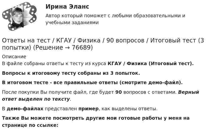     
            Описание
            В файле собраны ответы к тесту из курса  КГАУ / Физика (Итоговый тест). Вопросы к итоговому тесту собраны из 3 попыток.В итоговом тесте - все правильные ответы (смотрите демо-файл).После покупки Вы получите файл, где будет 90 вопросов с ответами. Верный ответ выделен по тексту.В демо-файлах представлен пример, как выделены ответы.Также Вы можете посмотреть другие мои готовые работы у меня на странице по ссылке:   
            
            
            Ответы на тест / КГАУ / Технология первичной переработки продуктов животноводства / 30 вопросов / Итоговый тестОтветы на тест / КГАУ / Физика / 90 вопросов / Итоговый тест (3 попытки)Ответы на тест / КГАУ / Формы и методы государственного регулирования / 40 вопросов /  Итоговый тестОтветы на тест / КГАУ / Экономика / 30 вопросов / Итоговый тестОтветы на тест / КГАУ / Экономика (Итоговый) / 60 вопросов (2 попытки) / Результаты 91-99% Ответы на тест / КГАУ / Экономика (Модуль 2) / 60 вопросов (2 попытки) / Результаты 88-93%Ответы на тест / КГАУ / Экономика (Модуль 3) / 60 вопросов (2 попытки) / Результаты 90-96%Ответы на тест История рекламного бизнеса Синергияответы на тест - История России(всеобщая история) -Синергия - 2 семестрОтветы на тест История управленческой мысли СинергияОтветы на тест итоговый, ИСТИТУЦИОНАЛЬНАЯ ЭКОНОМИКА, СИБУПК, 4 курсОтветы на тест Кадровая политика и кадровый аудит организации (Кадровая стратегия современной организации) СинергияОтветы на тест Кадровая служба организации СинергияОтветы на тест Качественные и количественные методы исследований в психологии Синергия