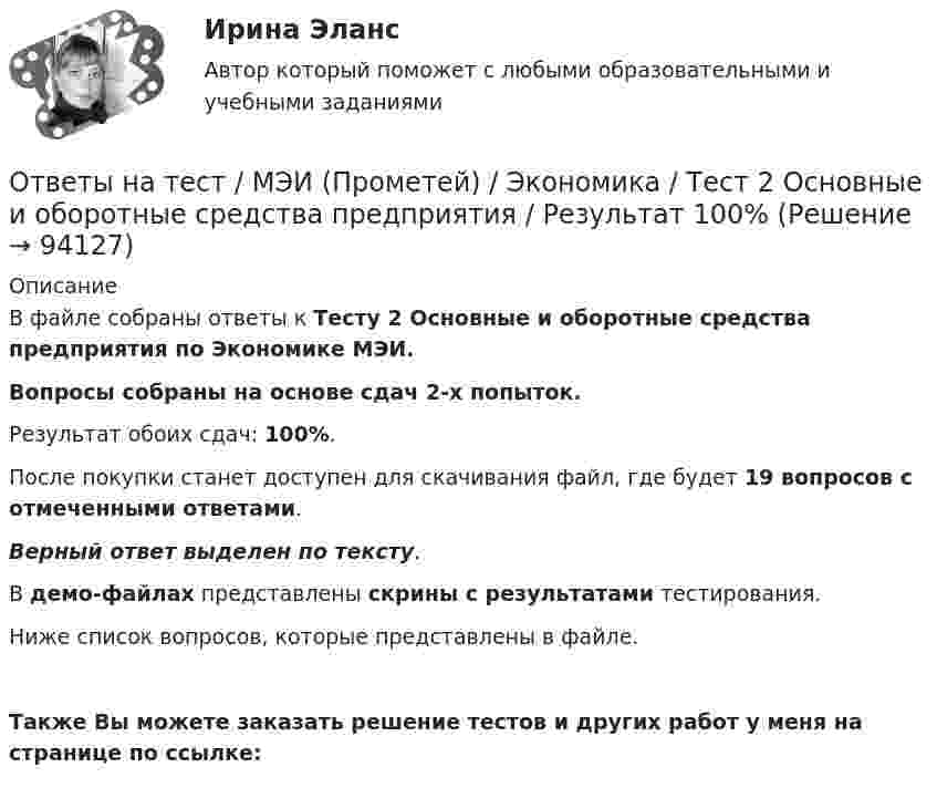     
            Описание
            В файле собраны ответы к Тесту 2 Основные и оборотные средства предприятия по Экономике МЭИ.Вопросы собраны на основе сдач 2-х попыток.Результат обоих сдач: 100%.После покупки станет доступен для скачивания файл, где будет 19 вопросов с отмеченными ответами.Верный ответ выделен по тексту.В демо-файлах представлены скрины с результатами тестирования.Ниже список вопросов, которые представлены в файле. Также Вы можете заказать решение тестов и других работ у меня на странице по ссылке:   
            
            
            Ответы на тест / МЭБИК / Обязательные задания для выполнения по дисциплине «Оплата труда персонала»Ответы на тест / МЭИ (Прометей) / Экономика / Тест 2 Основные и оборотные средства предприятия / Результат 100%Ответы на тест / МЭИ (Прометей) / Экономика / Тест 3 Теория спроса и предложения / На зачетОтветы на тест Налоги и налогообложение банков СинергияОтветы на тест Налоги и налогообложение (Налоги и налоговая система) СинергияОтветы на тест Налоги и налогообложение Синергия МОИ МТИОтветы на тест Налоги и налогообложение Синергия МОИ МТИОтветы на тест. Мосполитех. Консалтинг как элемент инфраструктуры профессиональной поддержки бизнеса.  Набрано 85%.  1271Ответы на тест. Мосполитех. Современные методы анализа и решения проблем, используемые в консалтинге.  Набрано 75%.    1272Ответы на тест Мотивация трудовой деятельности Синергия МОИ МТИОтветы на тест. Мти. Основы архитектуры. Набрано 89%.     1016Ответы на тест Муниципальное право Синергия МОИ МТИОтветы на тест Муниципальное управление и местное самоуправление СинергияОтветы на тест / МФЮА / Бизнес-планирование на предприятии (в организации) / 25 вопросов / На ЗАЧЕТ