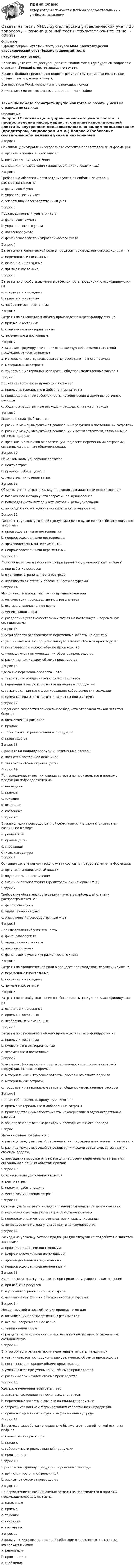     
            Описание
            В файле собраны ответы к тесту из курса  ММА / Бухгалтерский управленческий учет (Экзаменационный тест).Результат сдачи: 95%.После покупки станет доступен для скачивания файл, где будет 20 вопросов с ответами. Верный ответ выделен по тексту.В демо-файлах представлен скрин с результатом тестирования, а также пример, как выделены ответы.Все набрано в Word, можно искать с помощью поиска.Ниже список вопросов, которые представлены в файле.Также Вы можете посмотреть другие мои готовые работы у меня на странице по ссылке: 
            Оглавление
            Вопрос 1Основная цель управленческого учета состоит в предоставлении информации: a. органам исполнительной власти b. внутренним пользователям c. внешним пользователям (кредиторам, акционерам и т.д.)  Вопрос 2Требование обязательности ведения учета в наибольшей степени распространяется на: a. финансовый учет b. управленческий учет c. оперативный производственный учет  Вопрос 3Производственный учет это часть: a. финансового учета b. управленческого учета c. налогового учета d. финансового учета и управленческого учета  Вопрос 4Затраты по экономической роли в процессе производства классифицируют на a. переменные и постоянные b. основные и накладные c. прямые и косвенные  Вопрос 5Затраты по способу включения в себестоимость продукции классифицируются на a. основные и накладные b. прямые и косвенные c. необратимые и вмененные  Вопрос 6Затраты по отношению к объему производства классифицируются на a. прямые и косвенные b. смешанные и альтернативные c. переменные и постоянные  Вопрос 7К затратам, формирующим производственную себестоимость готовой продукции, относятся прямые a. материальные и трудовые затраты, расходы отчетного периода b. материальные затраты c. трудовые и материальные затраты, общепроизводственные расходы Вопрос 8Полная себестоимость продукции включает a. прямые материальные и добавленные затраты b. производственную себестоимость, коммерческие и административные расходы c. общепроизводственные расходы и расходы отчетного периода  Вопрос 9Маржинальная прибыль – это a. разница между выручкой от реализации продукции и постоянными затратами b. разница между выручкой от реализации и всеми затратами, связанными с объемом продаж c. превышение выручки от реализации над всеми переменными затратами, связанными с данным объемом продаж  Вопрос 10Объектом калькулирования является a. центр затрат b. продукт, работа, услуга c. место возникновения затрат  Вопрос 11Объекты учета затрат и калькулирования совпадают при использовании a. позаказного метода учета затрат и калькулирования b. попередельного метода учета затрат и калькулирования c. попроцессного метода учета затрат и калькулирования  Вопрос 12Расходы на упаковку готовой продукции для отгрузки ее потребителю является затратами a. производственными постоянными b. непроизводственными постоянными c. производственными переменными d. непроизводственными переменными  Вопрос 13Вмененные затраты учитываются при принятии управленческих решений a. при избытке ресурсов b. в условиях ограниченности ресурсов c. независимо от степени обеспеченности ресурсами  Вопрос 14Метод «высшей и низшей точек» предназначен для a. оптимизации производственных результатов b. все вышеперечисленное верно c. минимизации затрат d. разделения условно-постоянных затрат на постоянную и переменную составляющую  Вопрос 15Внутри области релевантности переменные затраты на единицу a. увеличиваются пропорционально увеличению объемов производства b. постоянны при каждом объеме производства c. уменьшаются при уменьшении объемов производства d. различны при каждом объеме производства  Вопрос 16Удельные переменные затраты – это a. затраты, состоящие из нескольких элементов b. переменные затраты в расчете на единицу продукции c. затраты, связанные с формированием себестоимости продукции d. сумма материальных затрат и затрат на оплату труда  Вопрос 17В процессе разработки генерального бюджета отправной точкой является бюджет a. коммерческих расходов b. продаж c. себестоимости реализованной продукции d. производства  Вопрос 18В расчете на единицу продукции переменные расходы a. являются постоянной величиной b. зависят от объема производства  Вопрос 19По периодичности возникновения затраты на производство и продажу продукции подразделяются на a. накладные b. прямые c. текущие d. основные e. косвенные  Вопрос 20В калькуляции производственной себестоимости включаются затраты, возникшие в сфере a. реализации b. производства c. снабжения   
            Список литературы
            Вопрос 1Основная цель управленческого учета состоит в предоставлении информации: a. органам исполнительной власти b. внутренним пользователям c. внешним пользователям (кредиторам, акционерам и т.д.)  Вопрос 2Требование обязательности ведения учета в наибольшей степени распространяется на: a. финансовый учет b. управленческий учет c. оперативный производственный учет  Вопрос 3Производственный учет это часть: a. финансового учета b. управленческого учета c. налогового учета d. финансового учета и управленческого учета  Вопрос 4Затраты по экономической роли в процессе производства классифицируют на a. переменные и постоянные b. основные и накладные c. прямые и косвенные  Вопрос 5Затраты по способу включения в себестоимость продукции классифицируются на a. основные и накладные b. прямые и косвенные c. необратимые и вмененные  Вопрос 6Затраты по отношению к объему производства классифицируются на a. прямые и косвенные b. смешанные и альтернативные c. переменные и постоянные  Вопрос 7К затратам, формирующим производственную себестоимость готовой продукции, относятся прямые a. материальные и трудовые затраты, расходы отчетного периода b. материальные затраты c. трудовые и материальные затраты, общепроизводственные расходы Вопрос 8Полная себестоимость продукции включает a. прямые материальные и добавленные затраты b. производственную себестоимость, коммерческие и административные расходы c. общепроизводственные расходы и расходы отчетного периода  Вопрос 9Маржинальная прибыль – это a. разница между выручкой от реализации продукции и постоянными затратами b. разница между выручкой от реализации и всеми затратами, связанными с объемом продаж c. превышение выручки от реализации над всеми переменными затратами, связанными с данным объемом продаж  Вопрос 10Объектом калькулирования является a. центр затрат b. продукт, работа, услуга c. место возникновения затрат  Вопрос 11Объекты учета затрат и калькулирования совпадают при использовании a. позаказного метода учета затрат и калькулирования b. попередельного метода учета затрат и калькулирования c. попроцессного метода учета затрат и калькулирования  Вопрос 12Расходы на упаковку готовой продукции для отгрузки ее потребителю является затратами a. производственными постоянными b. непроизводственными постоянными c. производственными переменными d. непроизводственными переменными  Вопрос 13Вмененные затраты учитываются при принятии управленческих решений a. при избытке ресурсов b. в условиях ограниченности ресурсов c. независимо от степени обеспеченности ресурсами  Вопрос 14Метод «высшей и низшей точек» предназначен для a. оптимизации производственных результатов b. все вышеперечисленное верно c. минимизации затрат d. разделения условно-постоянных затрат на постоянную и переменную составляющую  Вопрос 15Внутри области релевантности переменные затраты на единицу a. увеличиваются пропорционально увеличению объемов производства b. постоянны при каждом объеме производства c. уменьшаются при уменьшении объемов производства d. различны при каждом объеме производства  Вопрос 16Удельные переменные затраты – это a. затраты, состоящие из нескольких элементов b. переменные затраты в расчете на единицу продукции c. затраты, связанные с формированием себестоимости продукции d. сумма материальных затрат и затрат на оплату труда  Вопрос 17В процессе разработки генерального бюджета отправной точкой является бюджет a. коммерческих расходов b. продаж c. себестоимости реализованной продукции d. производства  Вопрос 18В расчете на единицу продукции переменные расходы a. являются постоянной величиной b. зависят от объема производства  Вопрос 19По периодичности возникновения затраты на производство и продажу продукции подразделяются на a. накладные b. прямые c. текущие d. основные e. косвенные  Вопрос 20В калькуляции производственной себестоимости включаются затраты, возникшие в сфере a. реализации b. производства c. снабжения   
            
            
            Ответы на тест / ММА / Бухгалтерская (Финансовая) отчетность / 20 вопросов / Экзаменационный тест / Результат 80%Ответы на тест / ММА / Бухгалтерский управленческий учет / 20 вопросов / Экзаменационный тест / Результат 95%Ответы на тест / ММА / Бухгалтерский учет в внешнеэкономической деятельности / 20 вопросов / Экзаменационный тест / Результат 100%Ответы на тест / ММА / Бухгалтерский учет и финансовый анализ / 20 вопросов / Экзаменационный тест / Результат 100%Ответы на тест / ММА / Бухгалтерское дело / 20 вопросов / Экзаменационный тест / Результат 100%Ответы на тест / ММА / Бюджетная система / 20 вопросов / Экзаменационный тест / Результат 100%Ответы на тест / ММА / Введение в клиническую психологию / 20 вопросов / Экзаменационный тест / Результат 100%Ответы на тест / ММА / Алгоритмизация и программирование (новый 2024) / 40 вопросов / Экзаменационный тест / Результаты 90-100%Ответы на тест / ММА / Анализ финансовой отчетности / 20 вопросов / Экзаменационный тест / Результат 100%Ответы на тест / ММА / Антикризисное управление / 20 вопросов / Экзаменационный тест / Результат 100%Ответы на тест / ММА / Архитектура компьютеров / 40 вопросов / Экзаменационный тест / Результаты 80-85%Ответы на тест / ММА / Аудит / 20 вопросов / Экзаменационный тест / Результат 95%Ответы на тест / ММА / Аутсорсинг в сфере транспортной логистики / 20 вопросов / Экзаменационный тест / Результат 100%Ответы на тест / ММА / Безопасность жизнедеятельности / БЖД / 20 вопросов / Экзаменационный тест / Результат 93%