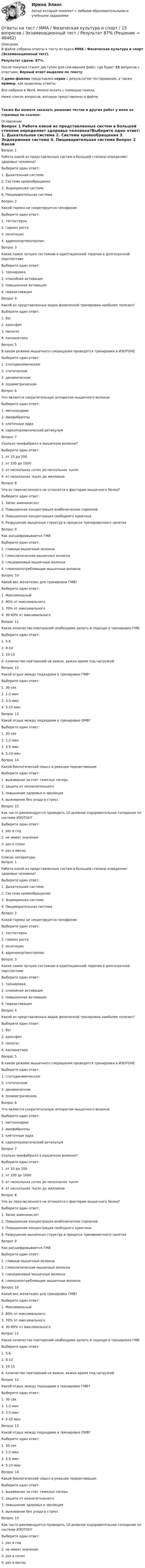     
            Описание
            В файле собраны ответы к тесту из курса  ММА / Физическая культура и спорт (Экзаменационный тест).Результат сдачи: 87%.После покупки станет доступен для скачивания файл, где будет 15 вопросов с ответами. Верный ответ выделен по тексту.В демо-файлах представлен скрин с результатом тестирования, а также пример, как выделены ответы.Все набрано в Word, можно искать с помощью поиска.Ниже список вопросов, которые представлены в файле.Также Вы можете заказать решение тестов и других работ у меня на странице по ссылке: 
            Оглавление
            Вопрос 1 Работа какой из представленных систем в большей степени определяет здоровье человека?Выберите один ответ: 1. Дыхательная система 2. Система кровообращения 3. Эндокринная система 4. Пищеварительная система Вопрос 2   Какой гормон не секретируется гипофизомВыберите один ответ: 1. тестостерон 2. гормон роста 3. окситоцин 4. адренокортикотропин  Вопрос 3   Какое самое лучшее состояние в адаптационной терапии в долгосрочной перспективеВыберите один ответ: 1. тренировка 2. спокойная активация 3. повышенная активация 4. переактивация  Вопрос 4  Какой из представленных видов физической тренировки наиболее полезен?Выберите один ответ: 1. бег 2. кроссфит 3. пилатес 4. калланетика Вопрос 5   В каком режиме мышечного сокращения проводятся тренировки в ИЗОТОНЕВыберите один ответ: 1. статодинамическом 2. статическом 3. динамическом 4. полиметрическом  Вопрос 6   Что является сократительным аппаратом мышечного волокнаВыберите один ответ: 1. митохондрии 2. миофибриллы 3. клеточные ядра 4. саркоплазматический ретикулум  Вопрос 7   Сколько миофибрилл в мышечном волокне?Выберите один ответ: 1. от 10 до 200 2. от 100 до 1000 3. от нескольких сотен до нескольких тысяч 4. от нескольких тысяч до миллиона  Вопрос 8   Что из перечисленного не относится к факторам мышечного белка?Выберите один ответ: 1. Запас аминокислот 2. Повышенная концентрация анаболических гормонов 3. Повышенная концентрация свободного креатина 4. Разрушение мышечных структур в процессе тренировочного занятия  Вопрос 9   Как расшифровывается ГМВВыберите один ответ: 1. главные мышечные волокна 2. гликолитические мышечные волокна 3. глицериновые мышечные волокна 4. глюкозопотребляющие мышечные волокна  Вопрос 10   Какой вес желателен для тренировки ГМВ?Выберите один ответ: 1. Максимальный 2. 80% от максимального 3. 70% от максимального 4. 30-60% от максимального  Вопрос 11   Какое количество повторений необходимо делать в подходе в тренировке ГМВВыберите один ответ: 1. 5-6 2. 8-10 3. 10-15 4. количество повторений не важно, важно время под нагрузкой  Вопрос 12   Какой отдых между подходами в тренировке ГМВ?Выберите один ответ: 1. 30 сек 2. 1-2 мин 3. 3-5 мин 4. 5-10 мин  Вопрос 13   Какой отдых между подходами в тренировке ОМВ?Выберите один ответ: 1. 30 сек 2. 1-2 мин 3. 3-5 мин 4. 5-10 мин  Вопрос 14   Какой биологический смысл в реакции переактивацииВыберите один ответ: 1. выживание за счет тяжелых потерь 2. защита от незначительного 3. повышение здоровья и эволюция 4. выживание без ухода в стресс  Вопрос 15   Как часто рекомендуется проводить 10-дневное оздоровительное голодание по системе ИЗОТОН?Выберите один ответ: 1. раз в год 2. не имеет значения 3. раз в сезон 4. раз в месяц    
            Список литературы
            Вопрос 1 Работа какой из представленных систем в большей степени определяет здоровье человека?Выберите один ответ: 1. Дыхательная система 2. Система кровообращения 3. Эндокринная система 4. Пищеварительная система Вопрос 2   Какой гормон не секретируется гипофизомВыберите один ответ: 1. тестостерон 2. гормон роста 3. окситоцин 4. адренокортикотропин  Вопрос 3   Какое самое лучшее состояние в адаптационной терапии в долгосрочной перспективеВыберите один ответ: 1. тренировка 2. спокойная активация 3. повышенная активация 4. переактивация  Вопрос 4  Какой из представленных видов физической тренировки наиболее полезен?Выберите один ответ: 1. бег 2. кроссфит 3. пилатес 4. калланетика Вопрос 5   В каком режиме мышечного сокращения проводятся тренировки в ИЗОТОНЕВыберите один ответ: 1. статодинамическом 2. статическом 3. динамическом 4. полиметрическом  Вопрос 6   Что является сократительным аппаратом мышечного волокнаВыберите один ответ: 1. митохондрии 2. миофибриллы 3. клеточные ядра 4. саркоплазматический ретикулум  Вопрос 7   Сколько миофибрилл в мышечном волокне?Выберите один ответ: 1. от 10 до 200 2. от 100 до 1000 3. от нескольких сотен до нескольких тысяч 4. от нескольких тысяч до миллиона  Вопрос 8   Что из перечисленного не относится к факторам мышечного белка?Выберите один ответ: 1. Запас аминокислот 2. Повышенная концентрация анаболических гормонов 3. Повышенная концентрация свободного креатина 4. Разрушение мышечных структур в процессе тренировочного занятия  Вопрос 9   Как расшифровывается ГМВВыберите один ответ: 1. главные мышечные волокна 2. гликолитические мышечные волокна 3. глицериновые мышечные волокна 4. глюкозопотребляющие мышечные волокна  Вопрос 10   Какой вес желателен для тренировки ГМВ?Выберите один ответ: 1. Максимальный 2. 80% от максимального 3. 70% от максимального 4. 30-60% от максимального  Вопрос 11   Какое количество повторений необходимо делать в подходе в тренировке ГМВВыберите один ответ: 1. 5-6 2. 8-10 3. 10-15 4. количество повторений не важно, важно время под нагрузкой  Вопрос 12   Какой отдых между подходами в тренировке ГМВ?Выберите один ответ: 1. 30 сек 2. 1-2 мин 3. 3-5 мин 4. 5-10 мин  Вопрос 13   Какой отдых между подходами в тренировке ОМВ?Выберите один ответ: 1. 30 сек 2. 1-2 мин 3. 3-5 мин 4. 5-10 мин  Вопрос 14   Какой биологический смысл в реакции переактивацииВыберите один ответ: 1. выживание за счет тяжелых потерь 2. защита от незначительного 3. повышение здоровья и эволюция 4. выживание без ухода в стресс  Вопрос 15   Как часто рекомендуется проводить 10-дневное оздоровительное голодание по системе ИЗОТОН?Выберите один ответ: 1. раз в год 2. не имеет значения 3. раз в сезон 4. раз в месяц   
            
            
            Ответы на тест / ММА / Учет затрат, калькулирование и бюджетирование в отдельных отраслях производственной сферы / 20 вопросов / Экзаменационный тест / Результат 98%Ответы на тест / ММА / Физическая культура и спорт / 15 вопросов / Экзаменационный тест / Результат 87%Ответы на тест / ММА / Физическая культура и спорт (элективные дисциплины) / 20 вопросов / Экзаменационный тест / Результат 100%Ответы на тест / ММА / Финансовая стратегия фирмы / 20 вопросов / Экзаменационный тест / Результат 95%Ответы на тест / ММА / Финансовое право / 20 вопросов / Экзаменационный тест / Результат 99%Ответы на тест / ММА / Финансовый менеджмент / 18 вопросов / Экзаменационный тест / Результат 94%Ответы на тест / ММА / Финансовый учет / 20 вопросов / Экзаменационный тест / Результат 100%Ответы на тест / ММА / Управление организационными изменениями / 20 вопросов / Экзаменационный тест / Результат 100%Ответы на тест / ММА / Управление персоналом / 20 вопросов / Экзаменационный тест / Результат 95%Ответы на тест / ММА / Управление персоналом / 20 вопросов / Экзаменационный тест / Результат 95%Ответы на тест / ММА / Управление персоналом (новый 2024) / 40 вопросов / Экзаменационный тест / Результаты 100%Ответы на тест / ММА / Управление проектами / 20 вопросов / Экзаменационный тест / Результат 100%Ответы на тест / ММА / Управление финансовыми активами / 20 вопросов / Экзаменационный тест / Результат 95%Ответы на тест / ММА / Управление цепями поставок / 20 вопросов / Экзаменационный тест / Результат 100%