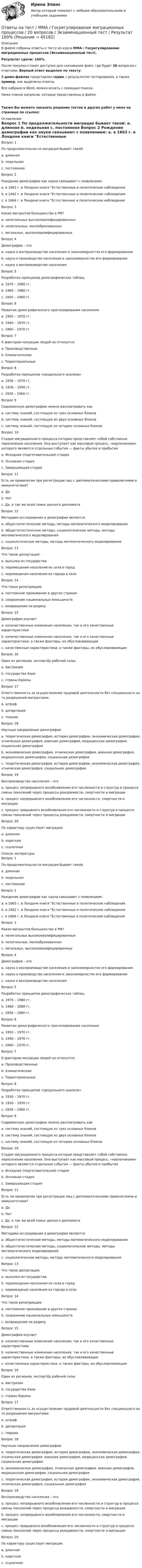     
            Описание
            В файле собраны ответы к тесту из курса  ММА / Госрегулирование миграционных процессов (Экзаменационный тест).Результат сдачи: 100%.После покупки станет доступен для скачивания файл, где будет 20 вопросов с ответами. Верный ответ выделен по тексту.В демо-файлах представлен скрин с результатом тестирования, а также пример, как выделены ответы.Все набрано в Word, можно искать с помощью поиска.Ниже список вопросов, которые представлены в файле.Также Вы можете заказать решение тестов и других работ у меня на странице по ссылке: 
            Оглавление
            Вопрос 1   По продолжительности миграция бывает такой: a. длинная b. недельная c. постоянная  Вопрос 2   Рождение демографии как науки связывают с появлением: a. в 1663 г. в Лондоне книги Естественные и политические наблюдения b. в 1662 г. в Лондоне книги Естественные и политические наблюдения c. в 1664 г. в Лондоне книги Естественные и политические наблюдения  Вопрос 3   Каких мигрантов большинство в РФ? a. нелегальных высококвалифицированных b. нелегальных, малообразованных c. легальных, высококвалифицированных  Вопрос 4   Демография – это a. наука о воспроизводстве населения и закономерностях его формирования b. наука о производстве населения и закономерностях его формирования c. наука о воспроизводстве населения  Вопрос 5   Разработка принципов демографических таблиц a. 1970 – 1980 гг. b. 1960 – 1980 гг. c. 1950 – 1980 гг.  Вопрос 6   Развитие демографического прогнозирования населения a. 1950 – 1970 гг. b. 1940 – 1970 гг. c. 1960 – 1970 гг.  Вопрос 7   К факторам миграции людей не относится: a. Производственные b. Климатические c. Территориальные  Вопрос 8   Разработка принципов «продольного анализа» a. 1930 – 1970 гг. b. 1930 – 1950 гг. c. 1930 – 1960 гг.  Вопрос 9   Современную демографию можно рассматривать как a. систему знаний, состоящую из трех основных блоков b. систему знаний, состоящую из двух основных блоков c. систему знаний, состоящую из четырех основных блоков  Вопрос 10   Стадия миграционного процесса которая представляет собой собственно переселение населения. Оно выступает как массовый процесс, «кирпичиками» которого являются отдельные события — факты убытия и прибытия a. Исходная (подготовительная) стадия b. Основная стадия c. Завершающая стадия  Вопрос 11   Есть ли привилегии при регистрации лиц с дипломатическими привилегиями и иммунитетами? a. Да b. Нет c. Да, а так же всей семье данного дипломата  Вопрос 12   Методами исследования в демографии являются a. общестатистические методы, методы математического моделирования b. общестатистические методы, социологические методы, методы математического моделирования c. социологические методы, методы математического моделирования  Вопрос 13   Что такое депортация: a. высылка из государства b. перемещения населения из села в город c. перемещения населения из города в село  Вопрос 14   Что такое репатриация: a. постоянное проживание в других странах b. сохранение национальных меньшинств c. возвращение на родину  Вопрос 15   Демография изучает a. количественные изменения населения, так и его качественные характеристики b. количественные изменения населения, так и его качественные характеристики, а также факторы, их обусловливающие c. качественные характеристики, а также факторы, их обусловливающие  Вопрос 16   Один из регионов, экспортёр рабочей силы: a. Австралия b. государства Азии c. страны Европы  Вопрос 17   Ответственность за осуществление трудовой деятельности без специального на то разрешения мигрантами: a. штраф b. департация c. тюрьма  Вопрос 18   Научные направления демографии a. теоретическая демография, история демографии, экономическая демография, этническая демография, военная демография, медицинская демография, социальная демография b. экономическая демография, этническая демография, военная демография, медицинская демография, социальная демография c. теоретическая демография, история демографии, экономическая демография, этническая демография, социальная демография  Вопрос 19   Воспроизводство населения – это a. процесс непрерывного возобновления его численности и структур в процессе смены поколений через процессы рождаемости, смертности и миграции b. процесс непрерывного возобновления его численности, смертности и миграции c. процесс прерывного возобновления его численности и структур в процессе смены поколений через процессы рождаемости, смертности и миграции  Вопрос 20   По характеру существует миграция: a. длинная b. короткая c. ссылочная    
            Список литературы
            Вопрос 1   По продолжительности миграция бывает такой: a. длинная b. недельная c. постоянная  Вопрос 2   Рождение демографии как науки связывают с появлением: a. в 1663 г. в Лондоне книги Естественные и политические наблюдения b. в 1662 г. в Лондоне книги Естественные и политические наблюдения c. в 1664 г. в Лондоне книги Естественные и политические наблюдения  Вопрос 3   Каких мигрантов большинство в РФ? a. нелегальных высококвалифицированных b. нелегальных, малообразованных c. легальных, высококвалифицированных  Вопрос 4   Демография – это a. наука о воспроизводстве населения и закономерностях его формирования b. наука о производстве населения и закономерностях его формирования c. наука о воспроизводстве населения  Вопрос 5   Разработка принципов демографических таблиц a. 1970 – 1980 гг. b. 1960 – 1980 гг. c. 1950 – 1980 гг.  Вопрос 6   Развитие демографического прогнозирования населения a. 1950 – 1970 гг. b. 1940 – 1970 гг. c. 1960 – 1970 гг.  Вопрос 7   К факторам миграции людей не относится: a. Производственные b. Климатические c. Территориальные  Вопрос 8   Разработка принципов «продольного анализа» a. 1930 – 1970 гг. b. 1930 – 1950 гг. c. 1930 – 1960 гг.  Вопрос 9   Современную демографию можно рассматривать как a. систему знаний, состоящую из трех основных блоков b. систему знаний, состоящую из двух основных блоков c. систему знаний, состоящую из четырех основных блоков  Вопрос 10   Стадия миграционного процесса которая представляет собой собственно переселение населения. Оно выступает как массовый процесс, «кирпичиками» которого являются отдельные события — факты убытия и прибытия a. Исходная (подготовительная) стадия b. Основная стадия c. Завершающая стадия  Вопрос 11   Есть ли привилегии при регистрации лиц с дипломатическими привилегиями и иммунитетами? a. Да b. Нет c. Да, а так же всей семье данного дипломата  Вопрос 12   Методами исследования в демографии являются a. общестатистические методы, методы математического моделирования b. общестатистические методы, социологические методы, методы математического моделирования c. социологические методы, методы математического моделирования  Вопрос 13   Что такое депортация: a. высылка из государства b. перемещения населения из села в город c. перемещения населения из города в село  Вопрос 14   Что такое репатриация: a. постоянное проживание в других странах b. сохранение национальных меньшинств c. возвращение на родину  Вопрос 15   Демография изучает a. количественные изменения населения, так и его качественные характеристики b. количественные изменения населения, так и его качественные характеристики, а также факторы, их обусловливающие c. качественные характеристики, а также факторы, их обусловливающие  Вопрос 16   Один из регионов, экспортёр рабочей силы: a. Австралия b. государства Азии c. страны Европы  Вопрос 17   Ответственность за осуществление трудовой деятельности без специального на то разрешения мигрантами: a. штраф b. департация c. тюрьма  Вопрос 18   Научные направления демографии a. теоретическая демография, история демографии, экономическая демография, этническая демография, военная демография, медицинская демография, социальная демография b. экономическая демография, этническая демография, военная демография, медицинская демография, социальная демография c. теоретическая демография, история демографии, экономическая демография, этническая демография, социальная демография  Вопрос 19   Воспроизводство населения – это a. процесс непрерывного возобновления его численности и структур в процессе смены поколений через процессы рождаемости, смертности и миграции b. процесс непрерывного возобновления его численности, смертности и миграции c. процесс прерывного возобновления его численности и структур в процессе смены поколений через процессы рождаемости, смертности и миграции  Вопрос 20   По характеру существует миграция: a. длинная b. короткая c. ссылочная   
            
            
            Ответы на тест / ММА / Гендерная психология / 30 вопросов / Экзаменационный + тренировочный тест / Результаты 100%Ответы на тест / ММА / Госрегулирование миграционных процессов / 20 вопросов / Экзаменационный тест / Результат 100%Ответы на тест / ММА / Государственная и муниципальная служба / 20 вопросов / Экзаменационный тест / Результат 95%Ответы на тест / ММА / Государственное регулирование экономики / 20 вопросов / Экзаменационный тест / Результат 98%Ответы на тест / ММА / Государственные и муниципальные финансы / 20 вопросов / Экзаменационный тест / Результат 91%Ответы на тест / ММА / Государственный финансовый контроль / 20 вопросов / Экзаменационный тест / Результат 100%Ответы на тест / ММА / Деловой иностранный язык / Экзаменационный тест / Результат 100%Ответы на тест / ММА / Бизнес-планирование / 20 вопросов / Экзаменационный тест / Результат 100%Ответы на тест / ММА / Бухгалтерская (Финансовая) отчетность / 20 вопросов / Экзаменационный тест / Результат 80%Ответы на тест / ММА / Бухгалтерский управленческий учет / 20 вопросов / Экзаменационный тест / Результат 95%Ответы на тест / ММА / Бухгалтерский учет в внешнеэкономической деятельности / 20 вопросов / Экзаменационный тест / Результат 100%Ответы на тест / ММА / Бухгалтерский учет и финансовый анализ / 20 вопросов / Экзаменационный тест / Результат 100%Ответы на тест / ММА / Бухгалтерское дело / 20 вопросов / Экзаменационный тест / Результат 100%Ответы на тест / ММА / Бюджетная система / 20 вопросов / Экзаменационный тест / Результат 100%