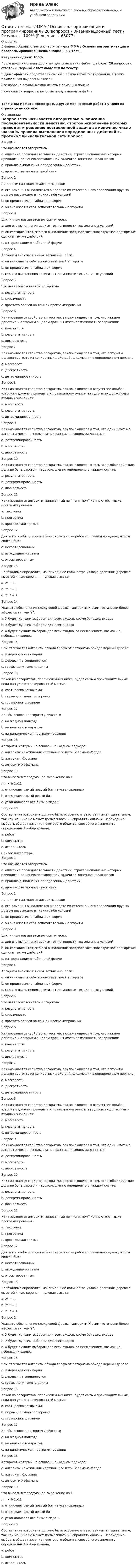  Описание В файле собраны ответы к тесту из курса ММА / Основы алгоритмизации и программирования (Экзаменационный тест).Результат сдачи: 100%.После покупки станет доступен для скачивания файл, где будет 20 вопросов с ответами. Верный ответ выделен по тексту.В демо-файлах представлен скрин с результатом тестирования, а также пример, как выделены ответы.Все набрано в Word, можно искать с помощью поиска.Ниже список вопросов, которые представлены в файле.Также Вы можете посмотреть другие мои готовые работы у меня на странице по ссылке: Оглавление Вопрос 1Что называется алгоритмом: a. описание последовательности действий, строгое исполнение которых приводит к решению поставленной задачи за конечное число шагов b. правила выполнения определенных действий c. протокол вычислительной сети Вопрос 2Линейным называется алгоритм, если: a. его команды выполняются в порядке их естественного следования друг за другом независимо от каких-либо условий b. он представим в табличной форме c. он включает в себя вспомогательный алгоритм Вопрос 3Цикличным называется алгоритм, если: a. ход его выполнения зависит от истинности тех или иных условий b. он составлен так, что его выполнение предполагает многократное повторение одних и тех же действий c. он представим в табличной форме Вопрос 4Алгоритм включает в себя ветвление, если: a. он включает в себя вспомогательный алгоритм b. он представим в табличной форме c. ход его выполнения зависит от истинности тех или иных условий Вопрос 5Что является свойством алгоритма: a. результативность b. цикличность c. простота записи на языках программирования Вопрос 6Как называется свойство алгоритма, заключающееся в том, что каждое действие и алгоритм в целом должны иметь возможность завершения: a. конечность b. результативность c. дискретность Вопрос 7Как называется свойство алгоритма, заключающееся в том, что алгоритм должен состоять из конкретных действий, следующих в определенном порядке: a. массовость b. дискретность c. детерминированность Вопрос 8Как называется свойство алгоритма, заключающееся в отсутствие ошибок, алгоритм должен приводить к правильному результату для всех допустимых входных значениях: a. массовость b. результативность c. детерминированность Вопрос 9Как называется свойство алгоритма, заключающееся в том, что один и тот же алгоритм можно использовать с разными исходными данными: a. детерминированность b. массовость c. дискретность Вопрос 10Как называется свойство алгоритма, заключающееся в том, что любое действие должно быть строго и недвусмысленно определено в каждом случае: a. результативность b. детерминированность c. дискретность Вопрос 11Как называется алгоритм, записанный на &ldquo;понятном&rdquo; компьютеру языке программирования: a. текстовка b. программа c. протокол алгоритма Вопрос 12Для того, чтобы алгоритм бинарного поиска работал правильно нужно, чтобы список был: a. несортированным b. выходящим из стека c. отсортированным Вопрос 13Необходимо определить максимальное количество узлов в двоичном дереве с высотой k, где корень — нулевая высота: a. 2ᵏ − 1 b. 2ᵏ⁺¹ – 1 c. 2ᵏ⁻¹ + 1 Вопрос 14Укажите обозначение следующей фразы: &ldquo;алгоритм X асимптотически более эффективен, чем Y&rdquo;: a. X будет лучшим выбором для всех входов, кроме больших входов b. X будет лучшим выбором для всех входов c. X будет лучшим выбором для всех входов, за исключением, возможно, небольших входов Вопрос 15Чем отличается алгоритм обхода графа от алгоритма обхода вершин дерева: a. у деревьев есть корни b. деревья не соединяются c. графы могут иметь циклы Вопрос 16Какой из алгоритмов, перечисленных ниже, будет самым производительным, если дан уже отсортированный массив: a. сортировка вставками b. пирамидальная сортировка c. сортировка слиянием Вопрос 17На чём основан алгоритм Дейкстры: a. на жадном подходе b. на поиске с возвратом c. на динамическом программировании Вопрос 18Алгоритм, который не основан на жадном подходе: a. алгоритм нахождения кратчайшего пути Беллмана-Форда b. алгоритм Крускала c. алгоритм Хаффмана Вопрос 19Что выполняет следующее выражение на Cx = x &amp; (x-1): a. отключает самый правый бит из установленных b. отключает самый левый бит c. устанавливает все биты в виде 1 Вопрос 20Составление алгоритма должно быть особенно ответственным и тщательным, так как машина не может домысливать и исправлять ошибки. Необходимо выбрать общее название некоторого объекта, способного выполнять определенный набор команд: a. робот b. компьютер c. исполнитель Список литературы Вопрос 1Что называется алгоритмом: a. описание последовательности действий, строгое исполнение которых приводит к решению поставленной задачи за конечное число шагов b. правила выполнения определенных действий c. протокол вычислительной сети Вопрос 2Линейным называется алгоритм, если: a. его команды выполняются в порядке их естественного следования друг за другом независимо от каких-либо условий b. он представим в табличной форме c. он включает в себя вспомогательный алгоритм Вопрос 3Цикличным называется алгоритм, если: a. ход его выполнения зависит от истинности тех или иных условий b. он составлен так, что его выполнение предполагает многократное повторение одних и тех же действий c. он представим в табличной форме Вопрос 4Алгоритм включает в себя ветвление, если: a. он включает в себя вспомогательный алгоритм b. он представим в табличной форме c. ход его выполнения зависит от истинности тех или иных условий Вопрос 5Что является свойством алгоритма: a. результативность b. цикличность c. простота записи на языках программирования Вопрос 6Как называется свойство алгоритма, заключающееся в том, что каждое действие и алгоритм в целом должны иметь возможность завершения: a. конечность b. результативность c. дискретность Вопрос 7Как называется свойство алгоритма, заключающееся в том, что алгоритм должен состоять из конкретных действий, следующих в определенном порядке: a. массовость b. дискретность c. детерминированность Вопрос 8Как называется свойство алгоритма, заключающееся в отсутствие ошибок, алгоритм должен приводить к правильному результату для всех допустимых входных значениях: a. массовость b. результативность c. детерминированность Вопрос 9Как называется свойство алгоритма, заключающееся в том, что один и тот же алгоритм можно использовать с разными исходными данными: a. детерминированность b. массовость c. дискретность Вопрос 10Как называется свойство алгоритма, заключающееся в том, что любое действие должно быть строго и недвусмысленно определено в каждом случае: a. результативность b. детерминированность c. дискретность Вопрос 11Как называется алгоритм, записанный на &ldquo;понятном&rdquo; компьютеру языке программирования: a. текстовка b. программа c. протокол алгоритма Вопрос 12Для того, чтобы алгоритм бинарного поиска работал правильно нужно, чтобы список был: a. несортированным b. выходящим из стека c. отсортированным Вопрос 13Необходимо определить максимальное количество узлов в двоичном дереве с высотой k, где корень — нулевая высота: a. 2ᵏ − 1 b. 2ᵏ⁺¹ – 1 c. 2ᵏ⁻¹ + 1 Вопрос 14Укажите обозначение следующей фразы: &ldquo;алгоритм X асимптотически более эффективен, чем Y&rdquo;: a. X будет лучшим выбором для всех входов, кроме больших входов b. X будет лучшим выбором для всех входов c. X будет лучшим выбором для всех входов, за исключением, возможно, небольших входов Вопрос 15Чем отличается алгоритм обхода графа от алгоритма обхода вершин дерева: a. у деревьев есть корни b. деревья не соединяются c. графы могут иметь циклы Вопрос 16Какой из алгоритмов, перечисленных ниже, будет самым производительным, если дан уже отсортированный массив: a. сортировка вставками b. пирамидальная сортировка c. сортировка слиянием Вопрос 17На чём основан алгоритм Дейкстры: a. на жадном подходе b. на поиске с возвратом c. на динамическом программировании Вопрос 18Алгоритм, который не основан на жадном подходе: a. алгоритм нахождения кратчайшего пути Беллмана-Форда b. алгоритм Крускала c. алгоритм Хаффмана Вопрос 19Что выполняет следующее выражение на Cx = x &amp; (x-1): a. отключает самый правый бит из установленных b. отключает самый левый бит c. устанавливает все биты в виде 1 Вопрос 20Составление алгоритма должно быть особенно ответственным и тщательным, так как машина не может домысливать и исправлять ошибки. Необходимо выбрать общее название некоторого объекта, способного выполнять определенный набор команд: a. робот b. компьютер c. исполнитель Ответы на тест / ММА / Организация и управление международными перевозками / 20 вопросов / Экзаменационный тест / Результат 87%Ответы на тест / ММА / Основы алгоритмизации и программирования / 20 вопросов / Экзаменационный тест / Результат 100%Ответы на тест / ММА / Основы борьбы с организованной преступностью / 20 вопросов / Экзаменационный тест / Результат 100%Ответы на тест / ММА / Основы бухгалтерского учета / 40 вопросов / Итоговый тест / Результат 95%Ответы на тест / ММА / Основы государственного и муниципального управления / 20 вопросов / Экзаменационный тест / Результат 100%Ответы на тест / ММА / Основы деловой культуры (ПР1/1) / 20 вопросов / Экзаменационный тест / Результат 100%Ответы на тест / ММА / Основы документационного обеспечения / 20 вопросов / Экзаменационный тест / Результат 95%Ответы на тест / ММА / Мировой рынок ценных бумаг / 17 вопросов / Экзаменационный тест / Результат 100%Ответы на тест / ММА / Муниципальное право / 20 вопросов / Экзаменационный тест / Результат 100%Ответы на тест / ММА / Налоги и налогообложение / 20 вопросов / Экзаменационный тест / Результат 95%Ответы на тест / ММА / Налоговое право / 20 вопросов / Экзаменационный тест / Результат 95%Ответы на тест / ММА / Налоговый учет / 20 вопросов / Экзаменационный тест / Результат 75%Ответы на тест / ММА / Нормативно-методическое обеспечение гос и муниципального управления / 20 вопросов / Экзаменационный тест / Результат 100%Ответы на тест / ММА / Нотариальная деятельность / 20 вопросов / Экзаменационный тест / Результат 100%