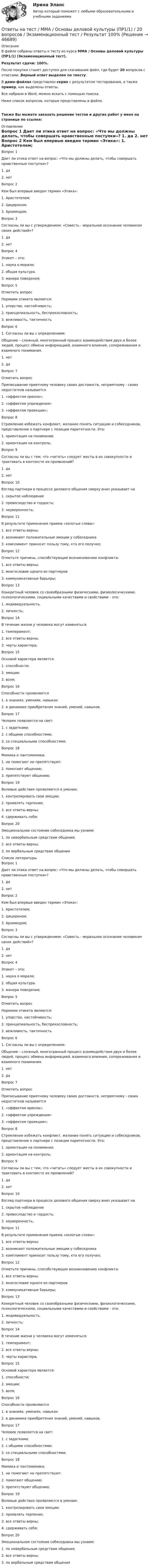     
            Описание
            В файле собраны ответы к тесту из курса  ММА / Основы деловой культуры (ПР1/1) (Экзаменационный тест).Результат сдачи: 100%.После покупки станет доступен для скачивания файл, где будет 20 вопросов с ответами. Верный ответ выделен по тексту.В демо-файлах представлен скрин с результатом тестирования, а также пример, как выделены ответы.Все набрано в Word, можно искать с помощью поиска.Ниже список вопросов, которые представлены в файле.Также Вы можете заказать решение тестов и других работ у меня на странице по ссылке: 
            Оглавление
            Вопрос 1    Дает ли этика ответ на вопрос: «Что мы должны делать, чтобы совершать нравственные поступки»? 1. да 2. нет  Вопрос 2   Кем был впервые введен термин «Этика»: 1. Аристотелем; 2. Цицероном; 3. Архимедом;  Вопрос 3   Согласны ли вы с утверждением: «Совесть - моральное осознание человеком своих действий»? 1. да 2. нет  Вопрос 4   Этикет – это: 1. наука о морали; 2. общая культура. 3. манера поведения;  Вопрос 5   Отметить вопрос Нормами этикета являются: 1. упорство, настойчивость; 2. принципиальность, беспрекословность; 3. вежливость, тактичность  Вопрос 6   1.     Согласны ли вы с определением:Общение – сложный, многогранный процесс взаимодействия двух и более людей, процесс обмена информацией, взаимного влияния, сопереживания и взаимного понимания. 1. нет 2. да  Вопрос 7   Отметить вопрос Приписывание приятному человеку своих достоинств, неприятному - своих недостатков называется 1. «эффектом ореола»; 2. «эффектом упреждения» 3. «эффектом проекции»;  Вопрос 8   Стремление избежать конфликт, желание понять ситуацию и собеседников, представление о партнере с позиции паритетности. Это: 1. ориентация на понимание. 2. ориентация на контроль;  Вопрос 9   Согласны ли вы с тем, что «читать» следует жесты в их совокупности и трактовать в контексте их проявлений? 1. да 2. нет  Вопрос 10   Взгляд партнера в процессе делового общения сверху вниз указывает на 1. скрытое наблюдение 2. превосходство и гордость; 3. неуверенность;  Вопрос 11   В результате применения приема «золотые слова»: 1. все ответы верны; 2. возникают положительные эмоции у собеседника 3. комплимент приносит пользу тому, кто его получил;  Вопрос 12   Отметьте причины, способствующие возникновению конфликта: 1. все ответы верны; 2. многословие одного из партнеров 3. коммуникативные барьеры;  Вопрос 13   Конкретный человек со своеобразными физическими, физиологическими, психологическими, социальными качествами и свойствами - это: 1. индивидуальность. 2. личность;  Вопрос 14   В течение жизни у человека могут изменяться: 1. темперамент; 2. все ответы верны; 3. черты характера;  Вопрос 15   Основой характера является: 1. способности; 2. эмоции; 3. воля;  Вопрос 16   Способности проявляются 1. в знаниях, умениях, навыках 2. в динамике приобретения знаний, умений, навыков.  Вопрос 17   Человек появляется на свет: 1. с задатками; 2. с общими способностями; 3. со специальными способностями.  Вопрос 18   Мимика и пантомимика: 1. ни помогают ни препятствуют. 2. помогают общению; 3. препятствуют общению;  Вопрос 19   Волевые действия проявляются в умении: 1. контролировать свои эмоции; 2. проявлять терпение; 3. все ответы верны; 4. сдерживать себя;  Вопрос 20   Эмоциональное состояние собеседника мы узнаем: 1. по невербальным средствам общения; 2. все ответы верны; 3. по вербальным средствам общения    
            Список литературы
            Вопрос 1    Дает ли этика ответ на вопрос: «Что мы должны делать, чтобы совершать нравственные поступки»? 1. да 2. нет  Вопрос 2   Кем был впервые введен термин «Этика»: 1. Аристотелем; 2. Цицероном; 3. Архимедом;  Вопрос 3   Согласны ли вы с утверждением: «Совесть - моральное осознание человеком своих действий»? 1. да 2. нет  Вопрос 4   Этикет – это: 1. наука о морали; 2. общая культура. 3. манера поведения;  Вопрос 5   Отметить вопрос Нормами этикета являются: 1. упорство, настойчивость; 2. принципиальность, беспрекословность; 3. вежливость, тактичность  Вопрос 6   1.     Согласны ли вы с определением:Общение – сложный, многогранный процесс взаимодействия двух и более людей, процесс обмена информацией, взаимного влияния, сопереживания и взаимного понимания. 1. нет 2. да  Вопрос 7   Отметить вопрос Приписывание приятному человеку своих достоинств, неприятному - своих недостатков называется 1. «эффектом ореола»; 2. «эффектом упреждения» 3. «эффектом проекции»;  Вопрос 8   Стремление избежать конфликт, желание понять ситуацию и собеседников, представление о партнере с позиции паритетности. Это: 1. ориентация на понимание. 2. ориентация на контроль;  Вопрос 9   Согласны ли вы с тем, что «читать» следует жесты в их совокупности и трактовать в контексте их проявлений? 1. да 2. нет  Вопрос 10   Взгляд партнера в процессе делового общения сверху вниз указывает на 1. скрытое наблюдение 2. превосходство и гордость; 3. неуверенность;  Вопрос 11   В результате применения приема «золотые слова»: 1. все ответы верны; 2. возникают положительные эмоции у собеседника 3. комплимент приносит пользу тому, кто его получил;  Вопрос 12   Отметьте причины, способствующие возникновению конфликта: 1. все ответы верны; 2. многословие одного из партнеров 3. коммуникативные барьеры;  Вопрос 13   Конкретный человек со своеобразными физическими, физиологическими, психологическими, социальными качествами и свойствами - это: 1. индивидуальность. 2. личность;  Вопрос 14   В течение жизни у человека могут изменяться: 1. темперамент; 2. все ответы верны; 3. черты характера;  Вопрос 15   Основой характера является: 1. способности; 2. эмоции; 3. воля;  Вопрос 16   Способности проявляются 1. в знаниях, умениях, навыках 2. в динамике приобретения знаний, умений, навыков.  Вопрос 17   Человек появляется на свет: 1. с задатками; 2. с общими способностями; 3. со специальными способностями.  Вопрос 18   Мимика и пантомимика: 1. ни помогают ни препятствуют. 2. помогают общению; 3. препятствуют общению;  Вопрос 19   Волевые действия проявляются в умении: 1. контролировать свои эмоции; 2. проявлять терпение; 3. все ответы верны; 4. сдерживать себя;  Вопрос 20   Эмоциональное состояние собеседника мы узнаем: 1. по невербальным средствам общения; 2. все ответы верны; 3. по вербальным средствам общения   
            
            
            Ответы на тест / ММА / Основы государственного и муниципального управления / 20 вопросов / Экзаменационный тест / Результат 100%Ответы на тест / ММА / Основы деловой культуры (ПР1/1) / 20 вопросов / Экзаменационный тест / Результат 100%Ответы на тест / ММА / Основы делопроизводства и документирования / 20 вопросов / Экзаменационный тест / Результат 100%Ответы на тест / ММА / Основы документационного обеспечения / 20 вопросов / Экзаменационный тест / Результат 95%Ответы на тест / ММА / Основы логистики / 20 вопросов / Экзаменационный тест / Результат 100%Ответы на тест / ММА / Основы математической обработки информации / 20 вопросов / Экзаменационный тест / Результат 100%Ответы на тест. ММА. Основы медицинских знаний. Набрано 95%.   1164Ответы на тест / ММА / Нотариальная деятельность / 20 вопросов / Экзаменационный тест / Результат 100%Ответы на тест / ММА / Общая физическая подготовка / 20 вопросов / Экзаменационный тест / Результат 95%Ответы на тест / ММА / Организационная психология / 20 вопросов / Экзаменационный тест / Результат 100%Ответы на тест / ММА / Организация и планирование деятельности предприятий сферы услуг / 20 вопросов / Экзаменационный тест / Результат 100%Ответы на тест / ММА / Организация и управление международными перевозками / 20 вопросов / Экзаменационный тест / Результат 87%Ответы на тест / ММА / Основы алгоритмизации и программирования / 20 вопросов / Экзаменационный тест / Результат 100%Ответы на тест / ММА / Основы борьбы с организованной преступностью / 20 вопросов / Экзаменационный тест / Результат 100%