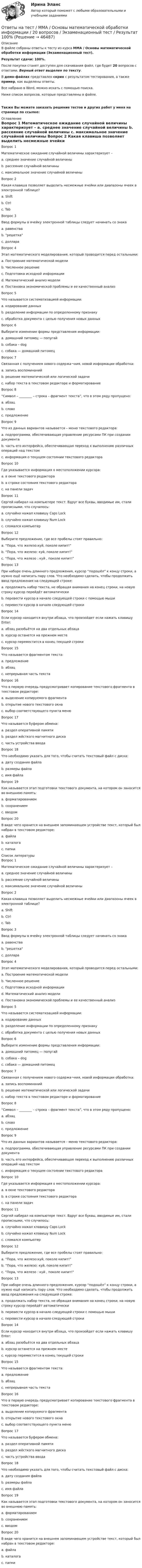     
            Описание
            В файле собраны ответы к тесту из курса  ММА / Основы математической обработки информации (Экзаменационный тест).Результат сдачи: 100%.После покупки станет доступен для скачивания файл, где будет 20 вопросов с ответами. Верный ответ выделен по тексту.В демо-файлах представлен скрин с результатом тестирования, а также пример, как выделены ответы.Все набрано в Word, можно искать с помощью поиска.Ниже список вопросов, которые представлены в файле.Также Вы можете заказать решение тестов и других работ у меня на странице по ссылке: 
            Оглавление
            Вопрос 1   Математическое ожидание случайной величины характеризует – a. среднее значение случайной величины b. рассеяние случайной величины c. максимальное значение случайной величины  Вопрос 2   Какая клавиша позволяет выделить несмежные ячейки или диапазоны ячеек в электронной таблице? a. Shift b. Ctrl c. Tab  Вопрос 3   Ввод формулы в ячейку электронной таблицы следует начинать со знака a. равенства b. решетка c. доллара  Вопрос 4   Этап математического моделирования, который проводится перед остальными: a. Построение математической модели b. Численное решение c. Подготовка исходной информации d. Математический анализ модели e. Постановка экономической проблемы и ее качественный анализ  Вопрос 5   Что называется систематизацией информации: a. кодирование данных b. разделение информации по определенному признаку c. обработка документа с целью получения новых данных  Вопрос 6   Выберите изменение формы представления информации: a. домашний питомец — попугай b. собака – dog c. собака — домашний питомец  Вопрос 7   Связанная с получением нового содержа¬ния, новой информации обработка: a. запись воспоминаний b. решение математической или логической задачи c. набор текста в текстовом редакторе и форматирование  Вопрос 8   “Символ – ________ – строка – фрагмент текста”, что в этом ряду пропущено: a. абзац b. слово c. предложение  Вопрос 9   Что из данных вариантов называется – меню текстового редактора: a. подпрограмма, обеспечивающая управление ресурсами ПК при создании документа b. часть его интерфейса, обеспечивающая переход к выполнению различных операций над текстом c. информация о текущем состоянии текстового редактора  Вопрос 10   Где указывается информация о местоположении курсора: a. в окне текстового редактора b. в строке состояния текстового редактора c. на панели задач  Вопрос 11   Сергей набирал на компьютере текст. Вдруг все буквы, вводимые им, стали прописными, что случилось: a. случайно нажал клавишу Caps Lock b. случайно нажал клавишу Num Lock c. сломался компьютер  Вопрос 12   Выберите предложение, где все пробелы стоят правильно: a. “Пора, что железо:куй, поколе кипит!” b. “Пора, что железо: куй, поколе кипит!” c. “Пора, что железо : куй , поколе кипит!”  Вопрос 13   При наборе очень длинного предложения, курсор “подошёл” к концу строки, а нужно ещё написать пару слов. Что необходимо сделать, чтобы продолжить ввод предложения на следующей строке: a. продолжать набор текста, не обращая внимания на конец строки, на новую строку курсор перейдёт автоматически b. перевести курсор в начало следующей строки с помощью мыши c. перевести курсор в начало следующей строки  Вопрос 14   Если курсор находится внутри абзаца, что произойдет если нажать клавишу Enter: a. абзац разобьётся на два отдельных абзаца b. курсор останется на прежнем месте c. курсор переместится в конец текущей строки  Вопрос 15   Что называется фрагментом текста: a. предложение b. абзац c. непрерывная часть текста  Вопрос 16   Что в первую очередь предусматривает копирование текстового фрагмента в текстовом редакторе: a. выделение копируемого фрагмента b. открытие нового текстового окна c. выбор соответствующего пункта меню  Вопрос 17   Что называется буфером обмена: a. раздел оперативной памяти b. раздел жёсткого магнитного диска c. часть устройства ввода  Вопрос 18   Что необходимо указать для того, чтобы считать текстовый файл с диска: a. дату создания файла b. размеры файла c. имя файла  Вопрос 19   Как называется этап подготовки текстового документа, на котором он заносится во внешнюю память: a. форматированием b. сохранением c. вводом  Вопрос 20   В виде чего хранится на внешнем запоминающем устройстве текст, который был набран в текстовом редакторе: a. файла b. каталога c. папки    
            Список литературы
            Вопрос 1   Математическое ожидание случайной величины характеризует – a. среднее значение случайной величины b. рассеяние случайной величины c. максимальное значение случайной величины  Вопрос 2   Какая клавиша позволяет выделить несмежные ячейки или диапазоны ячеек в электронной таблице? a. Shift b. Ctrl c. Tab  Вопрос 3   Ввод формулы в ячейку электронной таблицы следует начинать со знака a. равенства b. решетка c. доллара  Вопрос 4   Этап математического моделирования, который проводится перед остальными: a. Построение математической модели b. Численное решение c. Подготовка исходной информации d. Математический анализ модели e. Постановка экономической проблемы и ее качественный анализ  Вопрос 5   Что называется систематизацией информации: a. кодирование данных b. разделение информации по определенному признаку c. обработка документа с целью получения новых данных  Вопрос 6   Выберите изменение формы представления информации: a. домашний питомец — попугай b. собака – dog c. собака — домашний питомец  Вопрос 7   Связанная с получением нового содержа¬ния, новой информации обработка: a. запись воспоминаний b. решение математической или логической задачи c. набор текста в текстовом редакторе и форматирование  Вопрос 8   “Символ – ________ – строка – фрагмент текста”, что в этом ряду пропущено: a. абзац b. слово c. предложение  Вопрос 9   Что из данных вариантов называется – меню текстового редактора: a. подпрограмма, обеспечивающая управление ресурсами ПК при создании документа b. часть его интерфейса, обеспечивающая переход к выполнению различных операций над текстом c. информация о текущем состоянии текстового редактора  Вопрос 10   Где указывается информация о местоположении курсора: a. в окне текстового редактора b. в строке состояния текстового редактора c. на панели задач  Вопрос 11   Сергей набирал на компьютере текст. Вдруг все буквы, вводимые им, стали прописными, что случилось: a. случайно нажал клавишу Caps Lock b. случайно нажал клавишу Num Lock c. сломался компьютер  Вопрос 12   Выберите предложение, где все пробелы стоят правильно: a. “Пора, что железо:куй, поколе кипит!” b. “Пора, что железо: куй, поколе кипит!” c. “Пора, что железо : куй , поколе кипит!”  Вопрос 13   При наборе очень длинного предложения, курсор “подошёл” к концу строки, а нужно ещё написать пару слов. Что необходимо сделать, чтобы продолжить ввод предложения на следующей строке: a. продолжать набор текста, не обращая внимания на конец строки, на новую строку курсор перейдёт автоматически b. перевести курсор в начало следующей строки с помощью мыши c. перевести курсор в начало следующей строки  Вопрос 14   Если курсор находится внутри абзаца, что произойдет если нажать клавишу Enter: a. абзац разобьётся на два отдельных абзаца b. курсор останется на прежнем месте c. курсор переместится в конец текущей строки  Вопрос 15   Что называется фрагментом текста: a. предложение b. абзац c. непрерывная часть текста  Вопрос 16   Что в первую очередь предусматривает копирование текстового фрагмента в текстовом редакторе: a. выделение копируемого фрагмента b. открытие нового текстового окна c. выбор соответствующего пункта меню  Вопрос 17   Что называется буфером обмена: a. раздел оперативной памяти b. раздел жёсткого магнитного диска c. часть устройства ввода  Вопрос 18   Что необходимо указать для того, чтобы считать текстовый файл с диска: a. дату создания файла b. размеры файла c. имя файла  Вопрос 19   Как называется этап подготовки текстового документа, на котором он заносится во внешнюю память: a. форматированием b. сохранением c. вводом  Вопрос 20   В виде чего хранится на внешнем запоминающем устройстве текст, который был набран в текстовом редакторе: a. файла b. каталога c. папки   
            
            
            Ответы на тест / ММА / Основы логистики / 20 вопросов / Экзаменационный тест / Результат 100%Ответы на тест / ММА / Основы математической обработки информации / 20 вопросов / Экзаменационный тест / Результат 100%Ответы на тест. ММА. Основы медицинских знаний. Набрано 95%.   1164Ответы на тест / ММА / Основы педиатрии и гигиены детей / 20 вопросов / Экзаменационный тест / Результат 96%Ответы на тест / ММА / Основы психогенетики / 30 вопросов / Экзаменационный + тренировочный тест / Результаты 90%Ответы на тест / ММА / Основы специальной педагогики и психология развивающего обучения / 20 вопросов / Экзаменационный тест / Результат 100%Ответы на тест / ММА / Отечественный и зарубежный опыт реформ государственного управления / 20 вопросов / Экзаменационный тест / Результат 100%Ответы на тест / ММА / Организация и управление международными перевозками / 20 вопросов / Экзаменационный тест / Результат 87%Ответы на тест / ММА / Основы алгоритмизации и программирования / 20 вопросов / Экзаменационный тест / Результат 100%Ответы на тест / ММА / Основы борьбы с организованной преступностью / 20 вопросов / Экзаменационный тест / Результат 100%Ответы на тест / ММА / Основы бухгалтерского учета / 40 вопросов / Итоговый тест  / Результат 95%Ответы на тест / ММА / Основы государственного и муниципального управления / 20 вопросов / Экзаменационный тест / Результат 100%Ответы на тест / ММА / Основы деловой культуры (ПР1/1) / 20 вопросов / Экзаменационный тест / Результат 100%Ответы на тест / ММА / Основы делопроизводства и документирования / 20 вопросов / Экзаменационный тест / Результат 100%