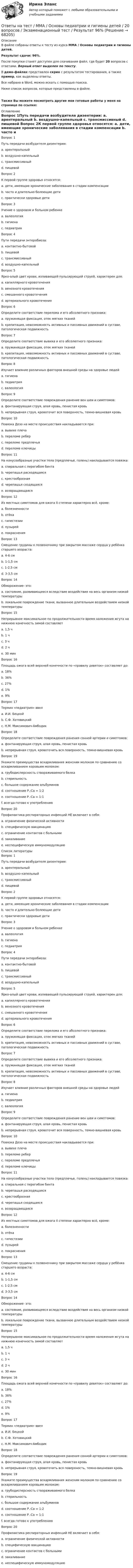     
            Описание
            В файле собраны ответы к тесту из курса  ММА / Основы педиатрии и гигиены детей.Результат сдачи: 96%.После покупки станет доступен для скачивания файл, где будет 20 вопросов с ответами. Верный ответ выделен по тексту.В демо-файлах представлен скрин с результатом тестирования, а также пример, как выделены ответы.Все набрано в Word, можно искать с помощью поиска.Ниже список вопросов, которые представлены в файле.Также Вы можете посмотреть другие мои готовые работы у меня на странице по ссылке: 
            Оглавление
            Вопрос 1Путь передачи возбудителя дизентерии: a. арентеральный b. воздушно-капельный c. трансмиссивный d. пищевой  Вопрос 2К первой группе здоровья относятся: a. дети, имеющие хронические заболевания в стадии компенсации b. часто и длительно болеющие дети c. практически здоровые дети  Вопрос 3Учение о здоровом и больном ребенке a. валеология b. гигиена c. педиатрия  Вопрос 4Пути передачи энтеробиоза: a. контактно-бытовой b. пищевой c. трансмиссивный d. воздушно-капельный  Вопрос 5Ярко-алый цвет крови, изливающей пульсирующей струей, характерен для: a. капиллярного кровотечения b. венозного кровотечения c. смешанного кровотечения d. артериального кровотечения  Вопрос 6Определите соответствие перелома и его абсолютного признака: a. пружинящая фиксация, отек мягких тканей b. крепитация, невозможность активных и пассивных движений в суставе, патологическая подвижность  Вопрос 7Определите соответствие вывиха и его абсолютного признака: a. пружинящая фиксация, отек мягких тканей b. крепитация, невозможность активных и пассивных движений в суставе, патологическая подвижность  Вопрос 8Изучает влияние различных факторов внешней среды на здоровье людей a. гигиена b. педиатрия c. валеология  Вопрос 9Определите соответствие повреждения ранение вен шеи и симптомов: a. фонтанирующая струя, алая кровь, пенистая кровь b. непрерывная струя, кровоточит вся поверхность, темно-вишневая кровь  Вопрос 10Повязка Дезо на месте происшествия накладывается при: a. вывихе плеча b. переломе ребер c. переломе предплечья d. переломе ключицы  Вопрос 11На конусообразные участки тела (предплечье, голень) накладывается повязка: a. спиральная с перегибом бинта b. черепашья расходящаяся c. крестообразная d. черепашья сходящаяся e. возвращающаяся  Вопрос 12Из местных симптомов для ожога II степени характерно всё, кроме: a. болезненности b. отёка c. гипестезии d. пузырей e. покраснения  Вопрос 13Смещение грудины к позвоночнику при закрытом массаже сердца у ребёнка старшего возраста: a. 4-6 см b. 1-1,5 см c. 1-2,5 см d. 3-3,5 см  Вопрос 14Обморожение- это: a. состояние, развивающееся вследствие воздействия на весь организм низкой температуры b. локальное повреждение ткани, вызванное длительным воздействием низкой температуры  Вопрос 15Непрерывное максимальное по продолжительности время наложения жгута на нижнюю конечность зимой составляет a. 1,5 ч b. 1 ч c. 3 ч d. 2 ч e. 30 мин  Вопрос 16Площадь ожога всей верхней конечности по «правилу девяток» составляет до: a. 18% b. 36% c. 27% d. 1% e. 9%  Вопрос 17Термин «педиатрия» ввел a. И.И. Бецкой b. С.Ф. Хотовицкий c. Н.М. Максимович-Амбодик  Вопрос 18Определите соответствие повреждения ранения сонной артерии и симптомов: a. фонтанирующая струя, алая кровь, пенистая кровь b. непрерывная струя, кровоточить вся поверхность, темно-вишневая кровь  Вопрос 19Укажите преимущества вскармливания женским молоком по сравнению со вскармливанием коровьим молоком: a. грубодисперсность створаживаемого белка b. стерильность c. большое содержание альбуминов d. соотношение Р.:Са = 1:2 e. соотношение Р.:Са = 1:1 f. всегда готово к употреблению Вопрос 20Профилактика респираторных инфекций НЕ включает в себя: a. ограничение физической активности b. специфическую вакцинацию c. ограничение контактов с больными d. закаливание e. неспецифическую иммуномодуляцию    
            Список литературы
            Вопрос 1Путь передачи возбудителя дизентерии: a. арентеральный b. воздушно-капельный c. трансмиссивный d. пищевой  Вопрос 2К первой группе здоровья относятся: a. дети, имеющие хронические заболевания в стадии компенсации b. часто и длительно болеющие дети c. практически здоровые дети  Вопрос 3Учение о здоровом и больном ребенке a. валеология b. гигиена c. педиатрия  Вопрос 4Пути передачи энтеробиоза: a. контактно-бытовой b. пищевой c. трансмиссивный d. воздушно-капельный  Вопрос 5Ярко-алый цвет крови, изливающей пульсирующей струей, характерен для: a. капиллярного кровотечения b. венозного кровотечения c. смешанного кровотечения d. артериального кровотечения  Вопрос 6Определите соответствие перелома и его абсолютного признака: a. пружинящая фиксация, отек мягких тканей b. крепитация, невозможность активных и пассивных движений в суставе, патологическая подвижность  Вопрос 7Определите соответствие вывиха и его абсолютного признака: a. пружинящая фиксация, отек мягких тканей b. крепитация, невозможность активных и пассивных движений в суставе, патологическая подвижность  Вопрос 8Изучает влияние различных факторов внешней среды на здоровье людей a. гигиена b. педиатрия c. валеология  Вопрос 9Определите соответствие повреждения ранение вен шеи и симптомов: a. фонтанирующая струя, алая кровь, пенистая кровь b. непрерывная струя, кровоточит вся поверхность, темно-вишневая кровь  Вопрос 10Повязка Дезо на месте происшествия накладывается при: a. вывихе плеча b. переломе ребер c. переломе предплечья d. переломе ключицы  Вопрос 11На конусообразные участки тела (предплечье, голень) накладывается повязка: a. спиральная с перегибом бинта b. черепашья расходящаяся c. крестообразная d. черепашья сходящаяся e. возвращающаяся  Вопрос 12Из местных симптомов для ожога II степени характерно всё, кроме: a. болезненности b. отёка c. гипестезии d. пузырей e. покраснения  Вопрос 13Смещение грудины к позвоночнику при закрытом массаже сердца у ребёнка старшего возраста: a. 4-6 см b. 1-1,5 см c. 1-2,5 см d. 3-3,5 см  Вопрос 14Обморожение- это: a. состояние, развивающееся вследствие воздействия на весь организм низкой температуры b. локальное повреждение ткани, вызванное длительным воздействием низкой температуры  Вопрос 15Непрерывное максимальное по продолжительности время наложения жгута на нижнюю конечность зимой составляет a. 1,5 ч b. 1 ч c. 3 ч d. 2 ч e. 30 мин  Вопрос 16Площадь ожога всей верхней конечности по «правилу девяток» составляет до: a. 18% b. 36% c. 27% d. 1% e. 9%  Вопрос 17Термин «педиатрия» ввел a. И.И. Бецкой b. С.Ф. Хотовицкий c. Н.М. Максимович-Амбодик  Вопрос 18Определите соответствие повреждения ранения сонной артерии и симптомов: a. фонтанирующая струя, алая кровь, пенистая кровь b. непрерывная струя, кровоточить вся поверхность, темно-вишневая кровь  Вопрос 19Укажите преимущества вскармливания женским молоком по сравнению со вскармливанием коровьим молоком: a. грубодисперсность створаживаемого белка b. стерильность c. большое содержание альбуминов d. соотношение Р.:Са = 1:2 e. соотношение Р.:Са = 1:1 f. всегда готово к употреблению Вопрос 20Профилактика респираторных инфекций НЕ включает в себя: a. ограничение физической активности b. специфическую вакцинацию c. ограничение контактов с больными d. закаливание e. неспецифическую иммуномодуляцию    
            
            
            Ответы на тест. ММА. Основы медицинских знаний. Набрано 95%.   1164Ответы на тест / ММА / Основы педиатрии и гигиены детей / 20 вопросов / Экзаменационный тест / Результат 96%Ответы на тест / ММА / Основы психогенетики / 30 вопросов / Экзаменационный + тренировочный тест / Результаты 90%Ответы на тест / ММА / Основы специальной педагогики и психология развивающего обучения / 20 вопросов / Экзаменационный тест / Результат 100%Ответы на тест / ММА / Отечественный и зарубежный опыт реформ государственного управления / 20 вопросов / Экзаменационный тест / Результат 100%Ответы на тест / ММА / Оценка эффективности органов власти и служащих / 20 вопросов / Экзаменационный тест / Результат 100%Ответы на тест / ММА / Педагогика / 20 вопросов / Экзаменационный тест / Результат 95%Ответы на тест / ММА / Основы борьбы с организованной преступностью / 20 вопросов / Экзаменационный тест / Результат 100%Ответы на тест / ММА / Основы бухгалтерского учета / 40 вопросов / Итоговый тест  / Результат 95%Ответы на тест / ММА / Основы государственного и муниципального управления / 20 вопросов / Экзаменационный тест / Результат 100%Ответы на тест / ММА / Основы деловой культуры (ПР1/1) / 20 вопросов / Экзаменационный тест / Результат 100%Ответы на тест / ММА / Основы делопроизводства и документирования / 20 вопросов / Экзаменационный тест / Результат 100%Ответы на тест / ММА / Основы документационного обеспечения / 20 вопросов / Экзаменационный тест / Результат 95%Ответы на тест / ММА / Основы логистики / 20 вопросов / Экзаменационный тест / Результат 100%
