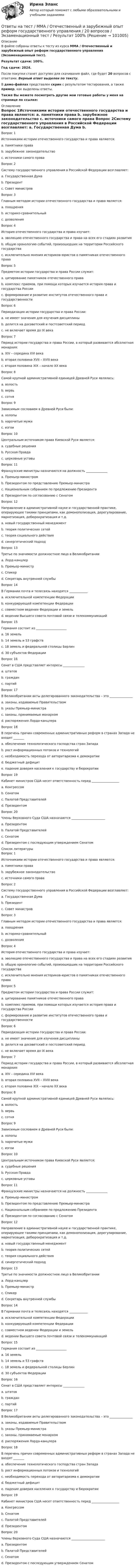     
            Описание
            В файле собраны ответы к тесту из курса  ММА / Отечественный и зарубежный опыт реформ государственного управления (Экзаменационный тест).Результат сдачи: 100%.Год сдачи: 2024.После покупки станет доступен для скачивания файл, где будет 20 вопросов с ответами. Верный ответ выделен по тексту.В демо-файлах представлен скрин с результатом тестирования, а также пример, как выделены ответы.Также Вы можете посмотреть другие мои готовые работы у меня на странице по ссылке: 
            Оглавление
            Вопрос 1Источниками истории отечественного государства и права являются: a. памятники права b. зарубежное законодательство c. источники самого права  Вопрос 2Систему государственного управления в Российской Федерации возглавляет: a. Государственная Дума b. Президент c. Совет министров  Вопрос 3Главным методом истории отечественного государства и права является: a. поощрения b. историко-сравнительный c. дозволения  Вопрос 4История отечественного государства и права изучает: a. эволюцию отечественного государства и права на всех его стадиях развития b. общую хронологию событий, произошедших на территории Российского государства c. исключительно мнения историков-юристов о памятниках отечественного права  Вопрос 5Предметом истории государства и права России служит: a. цитирование памятников отечественного права b. комплекс приемов, при помощи которых изучается история права и государства России c. формирование и развитие институтов отечественного права и государственности  Вопрос 6Периодизация истории государства и права России: a. не имеет значения для изучения дисциплины b. делится на досоветский и постсоветский период c. не включает время до IX века  Вопрос 7Период истории государства и права России, в который развивается абсолютная монархия: a. XIV – середина XVI века b. вторая половина XVII – XVIII века c. вторая половина XIX – начало XX века  Вопрос 8Самой крупной административной единицей Древней Руси являлась: a. волость b. вервь c. сотня  Вопрос 9Зависимым сословием в Древней Руси были: a. холопы b. нарочитые мужи c. изгои  Вопрос 10Центральным источником права Киевской Руси является: a. судебные решения b. Русская Правда c. церковные уставы  Вопрос 11Французские министры назначаются на должность ______________ a. Премьер-министром b. Президентом по представлению Премьер-министра c. Национальным собранием по предложению Президента d. Президентом по согласованию с Сенатом  Вопрос 12Направление в административной науке и государственной практике, оперирующее такими принципами, как демонополизация, дерегулирование, маркетизация, дебюрократизация и т.д. a. новый государственный менеджмент b. теория политических сетей c. теория социального действия d. синергетический подход  Вопрос 13Третье по значимости должностное лицо в Великобритании a. Лорд-канцлер b. Премьер-министр c. Спикер d. Секретарь внутренней службы  Вопрос 14В Германии почта и телесвязь находятся ____________ a. исключительной компетенции Федерации b. конкурирующей компетенции Федерации c. совместном ведении Федерации и земель d. ведении Высшего совета почтовой связи и телекоммуникаций  Вопрос 15Германия состоит из ____________________ a. 16 земель b. 14 земель и 53 графств c. 18 земель и федеральной столицы Берлин d. 30 субъектов Федерации  Вопрос 16Сенат в США представляет интересы ______________ a. штатов b. граждан c. партий  Вопрос 17В Великобритании акты делегированного законодательства – это _______________ a. законы, издаваемые Правительством b. указы Премьер-министра c. законы, принимаемые монархом d. распоряжения Лорда-канцлера  Вопрос 18В перечень причин современных административных реформ в странах Запада не входят _______ a. обеспечение технологического господства стран Запада b. рост информационных потоков и технологий c. необходимость перехода от авторитаризма к демократии d. бюджетный дефицит e. падение доверия населения к государству и бюрократии  Вопрос 19Кабинет министров США несет ответственность перед __________________ a. Конгрессом b. Сенатом c. Палатой Представителей d. Президентом  Вопрос 20Члены Верховного Суда США назначаются ______________________ a. Президентом b. Палатой Представителей c. Сенатом d. Президентом с последующим утверждением Сенатом    
            Список литературы
            Вопрос 1Источниками истории отечественного государства и права являются: a. памятники права b. зарубежное законодательство c. источники самого права  Вопрос 2Систему государственного управления в Российской Федерации возглавляет: a. Государственная Дума b. Президент c. Совет министров  Вопрос 3Главным методом истории отечественного государства и права является: a. поощрения b. историко-сравнительный c. дозволения  Вопрос 4История отечественного государства и права изучает: a. эволюцию отечественного государства и права на всех его стадиях развития b. общую хронологию событий, произошедших на территории Российского государства c. исключительно мнения историков-юристов о памятниках отечественного права  Вопрос 5Предметом истории государства и права России служит: a. цитирование памятников отечественного права b. комплекс приемов, при помощи которых изучается история права и государства России c. формирование и развитие институтов отечественного права и государственности  Вопрос 6Периодизация истории государства и права России: a. не имеет значения для изучения дисциплины b. делится на досоветский и постсоветский период c. не включает время до IX века  Вопрос 7Период истории государства и права России, в который развивается абсолютная монархия: a. XIV – середина XVI века b. вторая половина XVII – XVIII века c. вторая половина XIX – начало XX века  Вопрос 8Самой крупной административной единицей Древней Руси являлась: a. волость b. вервь c. сотня  Вопрос 9Зависимым сословием в Древней Руси были: a. холопы b. нарочитые мужи c. изгои  Вопрос 10Центральным источником права Киевской Руси является: a. судебные решения b. Русская Правда c. церковные уставы  Вопрос 11Французские министры назначаются на должность ______________ a. Премьер-министром b. Президентом по представлению Премьер-министра c. Национальным собранием по предложению Президента d. Президентом по согласованию с Сенатом  Вопрос 12Направление в административной науке и государственной практике, оперирующее такими принципами, как демонополизация, дерегулирование, маркетизация, дебюрократизация и т.д. a. новый государственный менеджмент b. теория политических сетей c. теория социального действия d. синергетический подход  Вопрос 13Третье по значимости должностное лицо в Великобритании a. Лорд-канцлер b. Премьер-министр c. Спикер d. Секретарь внутренней службы  Вопрос 14В Германии почта и телесвязь находятся ____________ a. исключительной компетенции Федерации b. конкурирующей компетенции Федерации c. совместном ведении Федерации и земель d. ведении Высшего совета почтовой связи и телекоммуникаций  Вопрос 15Германия состоит из ____________________ a. 16 земель b. 14 земель и 53 графств c. 18 земель и федеральной столицы Берлин d. 30 субъектов Федерации  Вопрос 16Сенат в США представляет интересы ______________ a. штатов b. граждан c. партий  Вопрос 17В Великобритании акты делегированного законодательства – это _______________ a. законы, издаваемые Правительством b. указы Премьер-министра c. законы, принимаемые монархом d. распоряжения Лорда-канцлера  Вопрос 18В перечень причин современных административных реформ в странах Запада не входят _______ a. обеспечение технологического господства стран Запада b. рост информационных потоков и технологий c. необходимость перехода от авторитаризма к демократии d. бюджетный дефицит e. падение доверия населения к государству и бюрократии  Вопрос 19Кабинет министров США несет ответственность перед __________________ a. Конгрессом b. Сенатом c. Палатой Представителей d. Президентом  Вопрос 20Члены Верховного Суда США назначаются ______________________ a. Президентом b. Палатой Представителей c. Сенатом d. Президентом с последующим утверждением Сенатом    
            
            
            Ответы на тест / ММА / Основы специальной педагогики и психология развивающего обучения / 20 вопросов / Экзаменационный тест / Результат 100%Ответы на тест / ММА / Отечественный и зарубежный опыт реформ государственного управления / 20 вопросов / Экзаменационный тест / Результат 100%Ответы на тест / ММА / Оценка эффективности органов власти и служащих / 20 вопросов / Экзаменационный тест / Результат 100%Ответы на тест / ММА / Педагогика / 20 вопросов / Экзаменационный тест / Результат 95%Ответы на тест. ММА. Педагогика.  Набрано 95%.   1424Ответы на тест / ММА / Педагогическая валеология / 20 вопросов / Экзаменационный тест / Результат 100%Ответы на тест. ММА. Педагогическая психология. Набрано 98%.  1425Ответы на тест / ММА / Основы деловой культуры (ПР1/1) / 20 вопросов / Экзаменационный тест / Результат 100%Ответы на тест / ММА / Основы делопроизводства и документирования / 20 вопросов / Экзаменационный тест / Результат 100%Ответы на тест / ММА / Основы документационного обеспечения / 20 вопросов / Экзаменационный тест / Результат 95%Ответы на тест / ММА / Основы логистики / 20 вопросов / Экзаменационный тест / Результат 100%Ответы на тест / ММА / Основы математической обработки информации / 20 вопросов / Экзаменационный тест / Результат 100%Ответы на тест. ММА. Основы медицинских знаний. Набрано 95%.   1164Ответы на тест / ММА / Основы педиатрии и гигиены детей / 20 вопросов / Экзаменационный тест / Результат 96%