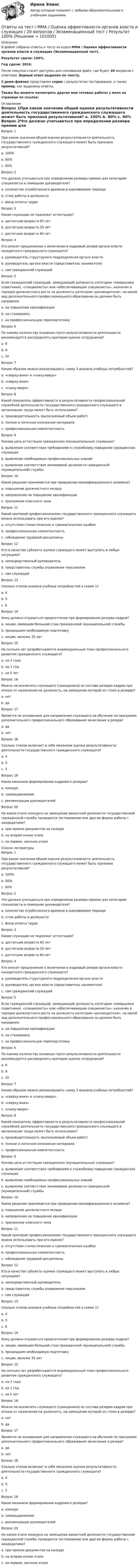     
            Описание
            В файле собраны ответы к тесту из курса  ММА / Оценка эффективности органов власти и служащих (Экзаменационный тест).Результат сдачи: 100%.Год сдачи: 2024.После покупки станет доступен для скачивания файл, где будет 20 вопросов с ответами. Верный ответ выделен по тексту.В демо-файлах представлен скрин с результатом тестирования, а также пример, как выделены ответы.Также Вы можете посмотреть другие мои готовые работы у меня на странице по ссылке: 
            Оглавление
            Вопрос 1При каком значении общей оценки результативности деятельность государственного гражданского служащего может быть признана результативной? a. 100% b. 80% c. 60%  Вопрос 2Что должно учитываться при определении размера премии для категорий: специалисты и помощник руководителя? a. количество отработанного времени в оцениваемом периоде b. стаж работы в должности c. фонд оплаты труда  Вопрос 3Какие служащие не подлежат аттестации? a. достигшие возраста 65 лет b. достигшие возраста 55 лет c. достигшие возраста 60 лет  Вопрос 4Кто вносит предложение о включении в кадровый резерв органа власти конкретного гражданского служащего? a. руководитель структурного подразделения органа власти b. руководитель органа власти (представитель нанимателя) c. сам гражданский служащий  Вопрос 5Если гражданский служащий, замещающий должность категории «помощники (советники), «специалисты» или «обеспечивающие специалисты», назначен в порядке должностного роста на должность категории «руководители», на какой вид дополнительного профессионального образования он должен быть направлен a. на повышение квалификации b. на стажировку c. на профессиональную переподготовку  Вопрос 6По какому количеству основных групп результативности деятельности рекомендуется распределять критерии оценки сотрудников? a. 6 b. 8 c. 10  Вопрос 7Каким образом можно реализовывать схему 3 анализа учебных потребностей? a. «сверху-вниз» и «снизу-вверх» b. «сверху-вниз» c. «снизу-вверх»  Вопрос 8Какой показатель эффективности и результативности профессиональной служебной деятельности государственного гражданского служащего в организации труда может быть использован? a. производительность (выполняемый объем работ) b. полное и логичное изложение материала c. профессиональная компетентность  Вопрос 9Какова цель аттестации гражданских (муниципальных) служащих? a. выявление соответствия требованиям к служебному поведению гражданских служащих b. выявление необходимых профессиональных знаний c. выявление соответствия занимаемой должности гражданской (муниципальной) службы  Вопрос 10Какое решение принимается при проведении квалификационного экзамена? a. повышение должностного оклада b. направление на повышение квалификации c. присвоение классного чина  Вопрос 11Какой критерий профессионализма государственного гражданского служащего можно использовать при его оценке? a. отсутствие стилистических и грамматических ошибок b. профессиональная компетентность c. соблюдение трудовой дисциплины  Вопрос 12Кто в качестве субъекта оценки служащего может выступать в любых ситуациях? a. непосредственный руководитель b. представитель службы управления персоналом c. сам служащий  Вопрос 13Сколько этапов анализа учебных потребностей в схеме 1? a. 4 b. 5 c. 6  Вопрос 14Кому должно отдаваться предпочтение при формировании резерва кадров? a. лицам, имеющим больший стаж гражданской (муниципальной) службы b. прошедшим необходимую подготовку c. лицам, моложе 35 лет  Вопрос 15На сколько лет разрабатывается индивидуальный план профессионального развития гражданского служащего? a. на 3 года b. на 1 год c. на 5 лет  Вопрос 16Можно ли исключить служащего (гражданина) из состава резерва кадров при отказе от назначения на должность, на замещение которой он стоял в резерве? a. нет b. да  Вопрос 17Является ли основанием для направления служащего на обучение по программе дополнительного профессионального образования зачисление в резерв? a. да b. нет  Вопрос 18Сколько этапов включает в себя механизм оценки результативности деятельности государственного гражданского служащего? a. 4 b. 5 c. 3  Вопрос 19Каков механизм формирования кадрового резерва? a. конкурс b. самовыдвижение c. рекомендации руководителей  Вопрос 20На каком этапе конкурса на замещение вакантной должности государственной гражданской службы проводится тестирование или другие формы работы с кандидатами? a. при приеме документов на конкурс b. на втором очном этапе c. на первом, заочном этапе    
            Список литературы
            Вопрос 1При каком значении общей оценки результативности деятельность государственного гражданского служащего может быть признана результативной? a. 100% b. 80% c. 60%  Вопрос 2Что должно учитываться при определении размера премии для категорий: специалисты и помощник руководителя? a. количество отработанного времени в оцениваемом периоде b. стаж работы в должности c. фонд оплаты труда  Вопрос 3Какие служащие не подлежат аттестации? a. достигшие возраста 65 лет b. достигшие возраста 55 лет c. достигшие возраста 60 лет  Вопрос 4Кто вносит предложение о включении в кадровый резерв органа власти конкретного гражданского служащего? a. руководитель структурного подразделения органа власти b. руководитель органа власти (представитель нанимателя) c. сам гражданский служащий  Вопрос 5Если гражданский служащий, замещающий должность категории «помощники (советники), «специалисты» или «обеспечивающие специалисты», назначен в порядке должностного роста на должность категории «руководители», на какой вид дополнительного профессионального образования он должен быть направлен a. на повышение квалификации b. на стажировку c. на профессиональную переподготовку  Вопрос 6По какому количеству основных групп результативности деятельности рекомендуется распределять критерии оценки сотрудников? a. 6 b. 8 c. 10  Вопрос 7Каким образом можно реализовывать схему 3 анализа учебных потребностей? a. «сверху-вниз» и «снизу-вверх» b. «сверху-вниз» c. «снизу-вверх»  Вопрос 8Какой показатель эффективности и результативности профессиональной служебной деятельности государственного гражданского служащего в организации труда может быть использован? a. производительность (выполняемый объем работ) b. полное и логичное изложение материала c. профессиональная компетентность  Вопрос 9Какова цель аттестации гражданских (муниципальных) служащих? a. выявление соответствия требованиям к служебному поведению гражданских служащих b. выявление необходимых профессиональных знаний c. выявление соответствия занимаемой должности гражданской (муниципальной) службы  Вопрос 10Какое решение принимается при проведении квалификационного экзамена? a. повышение должностного оклада b. направление на повышение квалификации c. присвоение классного чина  Вопрос 11Какой критерий профессионализма государственного гражданского служащего можно использовать при его оценке? a. отсутствие стилистических и грамматических ошибок b. профессиональная компетентность c. соблюдение трудовой дисциплины  Вопрос 12Кто в качестве субъекта оценки служащего может выступать в любых ситуациях? a. непосредственный руководитель b. представитель службы управления персоналом c. сам служащий  Вопрос 13Сколько этапов анализа учебных потребностей в схеме 1? a. 4 b. 5 c. 6  Вопрос 14Кому должно отдаваться предпочтение при формировании резерва кадров? a. лицам, имеющим больший стаж гражданской (муниципальной) службы b. прошедшим необходимую подготовку c. лицам, моложе 35 лет  Вопрос 15На сколько лет разрабатывается индивидуальный план профессионального развития гражданского служащего? a. на 3 года b. на 1 год c. на 5 лет  Вопрос 16Можно ли исключить служащего (гражданина) из состава резерва кадров при отказе от назначения на должность, на замещение которой он стоял в резерве? a. нет b. да  Вопрос 17Является ли основанием для направления служащего на обучение по программе дополнительного профессионального образования зачисление в резерв? a. да b. нет  Вопрос 18Сколько этапов включает в себя механизм оценки результативности деятельности государственного гражданского служащего? a. 4 b. 5 c. 3  Вопрос 19Каков механизм формирования кадрового резерва? a. конкурс b. самовыдвижение c. рекомендации руководителей  Вопрос 20На каком этапе конкурса на замещение вакантной должности государственной гражданской службы проводится тестирование или другие формы работы с кандидатами? a. при приеме документов на конкурс b. на втором очном этапе c. на первом, заочном этапе    
            
            
            Ответы на тест / ММА / Отечественный и зарубежный опыт реформ государственного управления / 20 вопросов / Экзаменационный тест / Результат 100%Ответы на тест / ММА / Оценка эффективности органов власти и служащих / 20 вопросов / Экзаменационный тест / Результат 100%Ответы на тест / ММА / Педагогика / 20 вопросов / Экзаменационный тест / Результат 95%Ответы на тест. ММА. Педагогика.  Набрано 95%.   1424Ответы на тест / ММА / Педагогическая валеология / 20 вопросов / Экзаменационный тест / Результат 100%Ответы на тест. ММА. Педагогическая психология. Набрано 98%.  1425Ответы на тест / ММА / Педагогическая риторика / 20 вопросов / Экзаменационный тест / Результат 100%Ответы на тест / ММА / Основы делопроизводства и документирования / 20 вопросов / Экзаменационный тест / Результат 100%Ответы на тест / ММА / Основы документационного обеспечения / 20 вопросов / Экзаменационный тест / Результат 95%Ответы на тест / ММА / Основы логистики / 20 вопросов / Экзаменационный тест / Результат 100%Ответы на тест / ММА / Основы математической обработки информации / 20 вопросов / Экзаменационный тест / Результат 100%Ответы на тест. ММА. Основы медицинских знаний. Набрано 95%.   1164Ответы на тест / ММА / Основы педиатрии и гигиены детей / 20 вопросов / Экзаменационный тест / Результат 96%Ответы на тест / ММА / Основы психогенетики / 30 вопросов / Экзаменационный + тренировочный тест / Результаты 90%