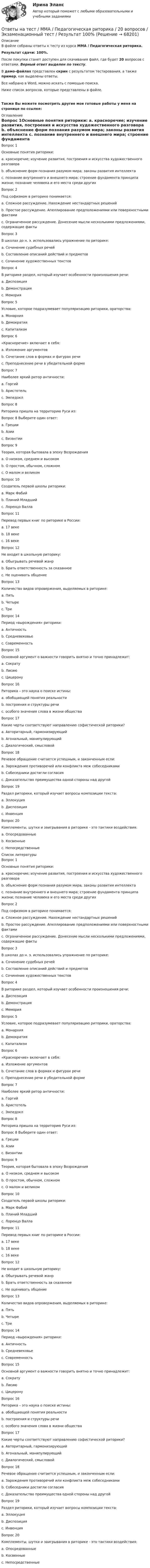     
            Описание
            В файле собраны ответы к тесту из курса  ММА / Педагогическая риторика.Результат сдачи: 100%.После покупки станет доступен для скачивания файл, где будет 20 вопросов с ответами. Верный ответ выделен по тексту.В демо-файлах представлен скрин с результатом тестирования, а также пример, как выделены ответы.Все набрано в Word, можно искать с помощью поиска.Ниже список вопросов, которые представлены в файле.Также Вы можете посмотреть другие мои готовые работы у меня на странице по ссылке: 
            Оглавление
            Вопрос 1Основные понятия риторики: a. красноречие; изучение развития, построения и искусства художественного разговора b. объяснение форм познания разумом мира; законы развития интеллекта c. познание внутреннего и внешнего мира; строение фундамента принципа жизни; познание человека и его места среди других  Вопрос 2Под софизмом в риторике понимается: a. Сложное рассуждение. Нахождение нестандартных решений b. Простое рассуждение. Апеллирование предположениями или поверхностными фактами c. Ограниченное рассуждение. Донесение мысли несколькими предложениями, содержащие факты  Вопрос 3В школах до н. э. использовались упражнение по риторике: a. Сочинение судебных речей b. Составление описаний действий и предметов c. Сочинение художественных текстов  Вопрос 4В риторике раздел, который изучает особенности произношения речи: a. Диспозиция b. Демонстрация c. Мемория  Вопрос 5Условие, которое подразумевает популяризацию риторики, ораторства: a. Монархия b. Демократия c. Капитализм  Вопрос 6 «Красноречие» включает в себя: a. Изложение аргументов b. Сочетание слов в формах и фигурах речи c. Преподнесение речи в убедительной форме  Вопрос 7Наиболее яркий ритор античности: a. Горгий b. Аристотель c. Эмпедокл  Вопрос 8Риторика пришла на территорию Руси из:Вопрос 8 Выберите один ответ: a. Греции b. Азии c. Византии  Вопрос 9Теория, которая бытовала в эпоху Возрождения a. О низком, среднем и высоком b. О простом, обычном, сложном c. О малом и великом  Вопрос 10Создатель первой школы риторики: a. Марк Фабий b. Плиний Младший c. Лоренцо Валла  Вопрос 11Перевод первых книг по риторике в России: a. 17 веке b. 18 веке c. 16 веке  Вопрос 12Не входит в школьную риторику: a. Обыгрывать речевой жанр b. Брать ответственность за сказанное c. Не оценивать общение  Вопрос 13Количество видов опровержения, выделяемых в риторике: a. Пять b. Четыре c. Три  Вопрос 14Период «вырождения» риторики: a. Античность b. Средневековье c. Современность  Вопрос 15Основной аргумент о важности говорить внятно и точно принадлежит: a. Сократу b. Лисию c. Цицерону  Вопрос 16Риторика – это наука о поиске истины: a. обобщающей понятия реальности b. построения и структуры речи c. особого значения слова в жизни общества  Вопрос 17Какие черты соответствуют направлению софистической риторики? a. Авторитарный, гармонизирующий b. Агональный, манипулирующий c. Диалогический, смысловой  Вопрос 18Речевое обращение считается успешным, и законченным если: a. Зарождения противоречий или конфликта меж собеседниками b. Собеседники достигли согласия c. Доказательство преимущества одной стороны над другой  Вопрос 19Раздел риторики, который изучает вопросы композиции текста: a. Эллокуция b. Диспозиция c. Инвенция  Вопрос 20Комплементы, шутки и заигрывания в риторике - это тактики воздействия: a. Опосредованные b. Косвенные c. Непосредственные    
            Список литературы
            Вопрос 1Основные понятия риторики: a. красноречие; изучение развития, построения и искусства художественного разговора b. объяснение форм познания разумом мира; законы развития интеллекта c. познание внутреннего и внешнего мира; строение фундамента принципа жизни; познание человека и его места среди других  Вопрос 2Под софизмом в риторике понимается: a. Сложное рассуждение. Нахождение нестандартных решений b. Простое рассуждение. Апеллирование предположениями или поверхностными фактами c. Ограниченное рассуждение. Донесение мысли несколькими предложениями, содержащие факты  Вопрос 3В школах до н. э. использовались упражнение по риторике: a. Сочинение судебных речей b. Составление описаний действий и предметов c. Сочинение художественных текстов  Вопрос 4В риторике раздел, который изучает особенности произношения речи: a. Диспозиция b. Демонстрация c. Мемория  Вопрос 5Условие, которое подразумевает популяризацию риторики, ораторства: a. Монархия b. Демократия c. Капитализм  Вопрос 6 «Красноречие» включает в себя: a. Изложение аргументов b. Сочетание слов в формах и фигурах речи c. Преподнесение речи в убедительной форме  Вопрос 7Наиболее яркий ритор античности: a. Горгий b. Аристотель c. Эмпедокл  Вопрос 8Риторика пришла на территорию Руси из:Вопрос 8 Выберите один ответ: a. Греции b. Азии c. Византии  Вопрос 9Теория, которая бытовала в эпоху Возрождения a. О низком, среднем и высоком b. О простом, обычном, сложном c. О малом и великом  Вопрос 10Создатель первой школы риторики: a. Марк Фабий b. Плиний Младший c. Лоренцо Валла  Вопрос 11Перевод первых книг по риторике в России: a. 17 веке b. 18 веке c. 16 веке  Вопрос 12Не входит в школьную риторику: a. Обыгрывать речевой жанр b. Брать ответственность за сказанное c. Не оценивать общение  Вопрос 13Количество видов опровержения, выделяемых в риторике: a. Пять b. Четыре c. Три  Вопрос 14Период «вырождения» риторики: a. Античность b. Средневековье c. Современность  Вопрос 15Основной аргумент о важности говорить внятно и точно принадлежит: a. Сократу b. Лисию c. Цицерону  Вопрос 16Риторика – это наука о поиске истины: a. обобщающей понятия реальности b. построения и структуры речи c. особого значения слова в жизни общества  Вопрос 17Какие черты соответствуют направлению софистической риторики? a. Авторитарный, гармонизирующий b. Агональный, манипулирующий c. Диалогический, смысловой  Вопрос 18Речевое обращение считается успешным, и законченным если: a. Зарождения противоречий или конфликта меж собеседниками b. Собеседники достигли согласия c. Доказательство преимущества одной стороны над другой  Вопрос 19Раздел риторики, который изучает вопросы композиции текста: a. Эллокуция b. Диспозиция c. Инвенция  Вопрос 20Комплементы, шутки и заигрывания в риторике - это тактики воздействия: a. Опосредованные b. Косвенные c. Непосредственные    
            
            
            Ответы на тест. ММА. Педагогическая психология. Набрано 98%.  1425Ответы на тест / ММА / Педагогическая риторика / 20 вопросов / Экзаменационный тест / Результат 100%Ответы на тест. ММА. Правоведение. Набрано 95%.  1426Ответы на тест / ММА / Правоведение (новый 2024) / 20 вопросов / Экзаменационный тест / Результат 95%Ответы на тест / ММА / Практикум по психотерапии и психологическому консультированию / 20 вопросов / Экзаменационный тест / Результат 100%Ответы на тест / ММА / Преступления против личности / 20 вопросов / Экзаменационный тест / Результат 100%Ответы на тест / ММА / Принятие и исполнение государственных решений / 20 вопросов / Экзаменационный тест / Результат 100%Ответы на тест / ММА / Основы педиатрии и гигиены детей / 20 вопросов / Экзаменационный тест / Результат 96%Ответы на тест / ММА / Основы психогенетики / 30 вопросов / Экзаменационный + тренировочный тест / Результаты 90%Ответы на тест / ММА / Основы специальной педагогики и психология развивающего обучения / 20 вопросов / Экзаменационный тест / Результат 100%Ответы на тест / ММА / Отечественный и зарубежный опыт реформ государственного управления / 20 вопросов / Экзаменационный тест / Результат 100%Ответы на тест / ММА / Оценка эффективности органов власти и служащих / 20 вопросов / Экзаменационный тест / Результат 100%Ответы на тест / ММА / Педагогика / 20 вопросов / Экзаменационный тест / Результат 95%Ответы на тест. ММА. Педагогика.  Набрано 95%.   1424